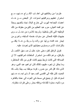 ‫ﻁﺭﺩﻭﺍ ﻤﻥ ﻭﻅﺎﺌﻔﻬﻡ ﻓﻰ ﺍﻋﻘـﺎﺏ ﺍﻻﻓـﺭﺍﺝ ﻋـﻨﻬﻡ، ﻤـﻊ‬
‫ﺍﺴﺘﻤﺭﺍﺭ ﺘﻌﻘﺒﻬﻡ ﻭﻤﺭﺍﻗﺒﺘﻬﻡ ﻟﺴﻨﻭﺍﺕ، ﺍﺜﺭ ﺍﻟﺒﻌﺽ ﻤـﻥ ﻫـﺫﻩ‬
‫ﺍﻋﻀﺎﺀ ﺍﻟﺠﻤﺎﻋﻪ ﺍﻟﻬﺭﺏ ﺍﻟﻰ ﺨﺎﺭﺝ ﺍﻟﺒﻼﺩ ﻨﺠﺎﻩ ﺒﺄﻨﻔﺴﻬﻡ ﻭﺒﺤﺜﺎ‬
‫ﻋﻥ ﻟﻘﻤﻪ ﺍﻟﻌﻴﺵ، ﺤﺭﻡ ﻋﺒﺩ ﺍﻟﻌﻅﻴﻡ ﻤﻥ ﻜﺜﻴﺭﻤﻥ ﺤﻘﻭﻗﻪ ﻤﻥ ﺘﻠﻙ‬
‫ﺍﻟﻭﻅﻴﻔﻪ ﺍﻟﺘﻰ ﻜﺎﻥ ﻴﺸﻐﻠﻬﺎ، ﻭﻟﻡ ﻴﻌﺩ ﻟﻼﺴﺭﻩ ﻤﻥ ﺩﺨـل ﺴـﻭﻯ‬
‫ﺠﻨﻴﻬﺎﺕ ﻗﻠﻴﻠﻪ ﻜﻤﻌﺎﺵ ﻋﻥ ﺴﻨﻭﺍﺕ ﺨﺩﻤﺘﻪ ﺍﻟﺴﺎﺒﻘﻪ، ﻭﺍﺨﺭﻯ ﻤﻥ‬
‫ﺍﻴﺠﺎﺭ ﻋﺩﻩ ﺍﻓﺩﻨﻪ ﻭﺭﺜﻬﺎ ﻋﻥ ﻭﺍﻟﺩﻩ ﻭﻟـﻡ ﻴﻜـﻥ ﻫـﺫﺍ ﻴﻜﻔـﻰ‬
     ‫ﺒﺎﻟﺘﺯﺍﻤﺎﺕ ﺍﻻﺴﺭﻩ ﻭﻤﺴﺘﻭﻯ ﻤﻌﻴﺸﺘﻬﻡ ﺍﻟﺫﻯ ﺘﻌﻭﺩﺕ ﻋﻠﻴﻪ.‬
‫ﺘﻔﺭﻕ ﺍﻟﺭﻓﺎﻕ ﻟﻔﺘﺭﻩ ﺤﺘﻰ ﻋﺎﻭﺩ ﺨﻠﻴـل ﺼـﺩﻴﻕ ﺍﻻﺘﺼـﺎل‬
‫ﺒﺎﻟﺭﻓﺎﻕ، ﺒﺭﻏﻡ ﺘﺄﻜﺩﻩ ﻤﻥ ﺍﺴﺘﻤﺭﺍﺭ ﺍﻟﺴﻠﻁﺎﺕ ﻟﻤﺭﺍﻗﺒﺘﻬﻡ، ﺍﻻ ﺍﻥ‬
‫ﺍﻟﺼﺩﺍﻗﻪ ﺍﻟﺘﻰ ﻜﺎﻨﺕ ﺘﺭﺒﻁ ﺒﻴﻨﻬﻡ ﻜﺎﻨﺕ ﺍﻗﻭﻯ ﻤﻥ ﺘﻠﻙ ﺍﻟﻤﺨﺎﻁﺭﻩ‬
‫ﻭﻤﺎ ﻴﻤﻜﻥ ﺍﻥ ﺘﺠﺭﻩ ﻋﻠﻴﻬﻡ، ﻜﺫﻟﻙ ﻜﺎﻥ ﺍﺒﺭﺍﻫﻴﻡ ﻋﺒﺩ ﺍﻟﻨﺒﻰ، ﻭﻫﻭ‬
‫ﺍﻟﺫﻯ ﻨﺎﻟﻪ ﺍﻗل ﻗﺩﺭ ﻤﻥ ﻀﺭﺭ، ﻜﻭﻨﻪ ﻤﻭﻅﻔﺎ ﺒﺴـﻴﻁﺎ ﺒﺎﻟﺴـﻜﻪ‬
‫ﺍﻟﺤﺩﻴﺩ، ﻜﺎﻥ ﻨﻘﻠﻪ ﺍﻟﻰ ﺍﻗﺎﺼﻰ ﺍﻟﺼـﻌﻴﺩ ﺍﻟـﺫﻯ ﺍﺒﻌـﺩﻩ ﻋـﻨﻬﻡ‬
‫ﻟﺴﻨﻭﺍﺕ ﻗﺒل ﺍﻥ ﻴﻨﺠﺢ ﻓﻰ ﻤﺴﻌﺎﻩ ﻓﻰ ﺍﻟﻌﻭﺩﻩ ﺍﻟﻰ ﻋﻤﻠﻪ ﺒﺎﻟﻘﺎﻫﺭﻩ‬
‫ﻤﺭﻩ ﺜﺎﻨﻴﻪ، ﻤﻌﺎﻭﺩﺍ ﻟﻠﻘﺎﺀﺍﺘﻪ ﺒﺭﻓﺎﻗﻪ ﺒﺤﺫﺭ ﻭﻋﻠﻰ ﻓﺘﺭﺍﺕ ﻤﺘﻔﺎﻭﺘﻪ.‬




                        ‫- ٥٣ -‬
 