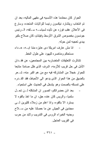 ‫ﺍﻟﺤﻭﺍﺭ ﻜﺎﻥ ﻤﺤﺘﺩﻤﺎ ﻫﺫﻩ ﺍﻷﻤﺴﻴﻪ ﻓﻰ ﻤﻘﻬﻰ ﺍﻟﻤﺎﻟﻴﻪ، ﺒﻌﺩ ﺍﻥ‬
‫ﺘﻡ ﺍﻨﺘﺨﺎﺏ ﺭﻴﺘﺸﺎﺭﺩ ﻨﻴﻜﺴﻭﻥ ﺭﺌﻴﺴﺎ ﻟﻠﻭﻻﻴﺎﺕ ﺍﻟﻤﺘﺤﺩﻩ، ﻭﺴﺎﺭﻉ‬
‫ﻓﻰ ﺍﻷﻋﻼﻥ ﻋﻘﺏ ﻓﻭﺯﻩ ﻋﻥ ﺘﺄﻴﺩﻩ ﻟﺴﻴﺎﺴـﻪ ﺴـﻠﻔﻪ، ﺍﻟـﺭﺌﻴﺱ‬
‫ﺠﻭﻨﺴﻭﻥ ﺒﺨﺼﻭﺹ ﺍﻟﺸﺭﻕ ﺍﻷﻭﺴﻁ ﻭﻓﻴﺘﻨﺎﻡ، ﻜﺎﻥ ﺼﻼﺡ ﺒﻜﻴﺭ‬
                                  ‫ﻴﺒﺩﻯ ﺘﻌﺠﺒﻪ ﻟﻤﻥ ﺤﻭﻟﻪ.‬
‫ﺍﻨﺎ ﻤﺵ ﻋﺎﺭﻑ ﺍﻤﺭﻴﻜﺎ ﺩﻯ ﻋﺎﻴﺯﻩ ﻤﻨﻨﺎ ﺍﻴـﻪ، ﻋـﺩﺍﺀ‬      ‫-‬
       ‫ﻤﺴﺘﺤﻜﻡ ﻭﻤﻨﺎﺼﺭﻩ ﻟﻠﻴﻬﻭﺩ ﻋﻠﻰ ﻁﻭل ﺍﻟﺨﻁ.‬
‫ﺘﺘﻨﺎﺜﺭﺕ ﺍﻟﺘﻌﻠﻴﻘﺎﺕ ﺍﻟﻤﺘﻀﺎﺭﺒﻪ ﺒﻴﻥ ﺍﻟﻤﺠﺘﻤﻌﻴﻥ، ﻋﻥ ﻓﻘـﺩﺍﻥ‬
‫ﺍﻷﻤل ﻓﻰ ﺤل ﻗﺭﻴﺏ ﻟﻸﺯﻤﻪ، ﺍﺸﺭﻑ ﺍﻟﺫﻯ ﻅل ﺼﺎﻤﺘﺎ ﻤﺘﺎﺒﻌﺎ‬
‫ﻟﻠﺤﻭﺍﺭ ﺨﺠﻼ ﻤﻥ ﺍﻟﻤﺸﺎﺭﻜﻪ ﻓﻴﻪ ﻤﻊ ﻤﻥ ﻫﻡ ﺍﻜﺒﺭ ﻤﻨﻪ، ﺸـﻌﺭ‬
‫ﺒﺎﻟﻀﻴﻕ ﻤﻥ ﻫﺫﺍ ﺍﻟﺤﻭﺍﺭ ﺍﻟﺫﻯ ﻴﺩﻋﻭ ﺍﻟﻰ ﺍﻷﺤﺒﺎﻁ، ﻓﻘﺩ ﺍﻟﻘـﺩﺭﻩ‬
 ‫ﻋﻠﻰ ﺘﻤﺴﻜﻪ ﺒﺎﻟﺼﻤﺕ ﻭﻫﻭ ﻴﺘﺩﺨل ﻓﻰ ﺍﻟﺤﺩﻴﺙ ﻋﻠﻰ ﺍﺴﺘﺤﻴﺎﺀ.‬
‫ﺒﻌﺩ ﺍﺫﻥ ﺤﻀﺭﺍﺘﻜﻡ، ﺍﺘﺼﻭﺭ ﺍﻥ ﺍﻟﻤﺸﻜﻠﻪ ﻟـﻥ ﺘﺤـل‬        ‫-‬
‫ﺴﻠﻤﻴﺎ، ﻭﺍﻟﺭﻴﺱ ﻜﺎﻥ ﻋﻨﺩﻩ ﺤﻕ، ﺍﻥ ﻤﺎ ﺍﺨﺫ ﺒﺎﻟﻘﻭﻩ ﻻ‬
‫ﻴﺴﺘﺭﺩ ﺍﻻ ﺒﺎﻟﻘﻭﻩ، ﻭﺍﻨﺎ ﺍﻋﻠﻡ ﻤﻥ ﺯﻤﻼﺀ ﻜﺜﻴﺭﻴﻥ ﻟـﻰ‬
‫ﻤﺠﻨﺩﻴﻥ ﻓﻰ ﺍﻟﺠﻴﺵ ﻋﻥ ﻤﺎ ﺤﺼﻠﻨﺎ ﻋﻠﻴﻪ ﻤﻥ ﺴـﻼﺡ‬
‫ﻭﺠﺩﻴﻪ ﺍﻟﺨﺒﺭﺍﺀ ﺍﻟﺭﻭﺱ ﻓﻰ ﺍﻟﺘﺩﺭﻴﺏ ﻭﻻﺒﺩ ﻤﻥ ﺤﺭﺏ‬
                             ‫ﻓﻰ ﺍﻟﻘﺭﻴﺏ ﺍﻟﻌﺎﺠل.‬


                      ‫- ١٦٣ -‬
 