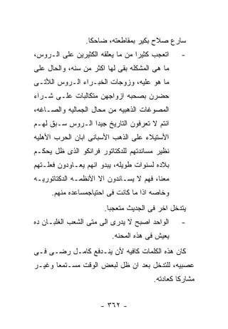 ‫ﺴﺎﺭﻉ ﺼﻼﺡ ﺒﻜﻴﺭ ﺒﻤﻘﺎﻁﻌﺘﻪ، ﻀﺎﺤﻜﺎ.‬
‫ﺍﺘﻌﺠﺏ ﻜﺜﻴﺭﺍ ﻤﻥ ﻤﺎ ﻴﻌﻠﻘﻪ ﺍﻟﻜﺜﻴﺭﻴﻥ ﻋﻠﻰ ﺍﻟـﺭﻭﺱ،‬    ‫-‬
‫ﻤﺎ ﻫﻰ ﺍﻟﻤﺸﻜﻠﻪ ﺒﻘﻰ ﻟﻬﺎ ﺍﻜﺜﺭ ﻤﻥ ﺴﻨﻪ، ﻭﺍﻟﺤﺎل ﻋﻠﻰ‬
‫ﻤﺎ ﻫﻭ ﻋﻠﻴﻪ، ﻭﺯﻭﺠﺎﺕ ﺍﻟﺨﺒـﺭﺍﺀ ﺍﻟـﺭﻭﺱ ﺍﻟﻸﺘـﻰ‬
‫ﺤﻀﺭﻥ ﺒﺼﺤﺒﻪ ﺍﺯﻭﺍﺠﻬﻥ ﻤﺘﻜﺎﻟﺒﺎﺕ ﻋﻠـﻰ ﺸـﺭﺍﺀ‬
‫ﺍﻟﻤﺼﻭﻏﺎﺕ ﺍﻟﺫﻫﺒﻴﻪ ﻤﻥ ﻤﺤﺎل ﺍﻟﺠﻤﺎﻟﻴﻪ ﻭﺍﻟﺼـﺎﻏﻪ،‬
‫ﺍﻨﺘﻡ ﻻ ﺘﻌﺭﻓﻭﻥ ﺍﻟﺘﺎﺭﻴﺦ ﺠﻴﺩﺍ ﺍﻟـﺭﻭﺱ ﺴـﺒﻕ ﻟﻬـﻡ‬
‫ﺍﻷﺴﺘﻴﻼﺀ ﻋﻠﻰ ﺍﻟﺫﻫﺏ ﺍﻷﺴﺒﺎﻨﻰ ﺍﺒﺎﻥ ﺍﻟﺤﺭﺏ ﺍﻷﻫﻠﻴﻪ‬
‫ﻨﻅﻴﺭ ﻤﺴﺎﻨﺩﺘﻬﻡ ﻟﻠﺩﻜﺘﺎﺘﻭﺭ ﻓﺭﺍﻨﻜﻭ ﺍﻟﺫﻯ ﻅل ﻴﺤﻜـﻡ‬
‫ﺒﻼﺩﻩ ﻟﺴﻨﻭﺍﺕ ﻁﻭﻴﻠﻪ، ﻴﺒﺩﻭ ﺍﻨﻬﻡ ﻴﻌـﺎﻭﺩﻭﻥ ﻓﻌﻠـﺘﻬﻡ‬
‫ﻤﻌﻨﺎ، ﻓﻬﻡ ﻻ ﻴﺴـﺎﻨﺩﻭﻥ ﺍﻻ ﺍﻷﻨﻅﻤـﻪ ﺍﻟﺩﻜﺘﺎﺘﻭﺭﻴـﻪ‬
     ‫ﻭﺨﺎﺼﻪ ﺍﺫﺍ ﻤﺎ ﻜﺎﻨﺕ ﻓﻰ ﺍﺤﺘﻴﺎﺠﻤﺴﺎﻋﺩﻩ ﻤﻨﻬﻡ.‬
                       ‫ﻴﺘﺩﺨل ﺍﺨﺭ ﻓﻰ ﺍﻟﺠﺩﻴﺙ ﻤﺘﻌﺠﺒﺎ.‬
‫ﺍﻟﻭﺍﺤﺩ ﺍﺼﺒﺢ ﻻ ﻴﺩﺭﻯ ﺍﻟﻰ ﻤﺘﻰ ﺍﻟﺸﻌﺏ ﺍﻟﻐﻠﺒـﺎﻥ ﺩﻩ‬    ‫-‬
                         ‫ﻴﻌﻴﺵ ﻓﻰ ﻫﺫﻩ ﺍﻟﻤﺤﻨﻪ.‬
‫ﻜﺎﻥ ﻫﺫﻩ ﺍﻟﻜﻠﻤﺎﺕ ﻜﺎﻓﻴﻪ ﻷﻥ ﻴﻨـﺩﻓﻊ ﻜﺎﻤـل ﺭﻀـﻰ ﻓـﻰ‬
‫ﻋﺼﺒﻴﻪ، ﻟﻠﺘﺩﺨل ﺒﻌﺩ ﺍﻥ ﻅل ﻟﺒﻌﺽ ﺍﻟﻭﻗﺕ ﻤﺴـﺘﻤﻌﺎ ﻭﻏﻴـﺭ‬
                                       ‫ﻤﺸﺎﺭﻜﺎ ﻜﻌﺎﺩﺘﻪ.‬


                      ‫- ٢٦٣ -‬
 