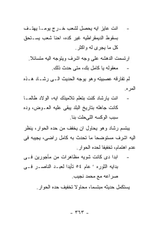 ‫ﺍﻨﺕ ﻋﺎﻴﺯ ﺍﻴﻪ ﻴﺤﺼل ﻟﺸﻌﺏ ﺨـﺭﺝ ﻴﻭﻤـﺎ ﻴﻬﺘـﻑ‬            ‫-‬
‫ﺒﺴﻘﻭﻁ ﺍﻟﺩﻴﻤﻘﺭﺍﻁﻴﻪ ﻏﻴﺭ ﻜﺩﻩ، ﺍﺤﻨﺎ ﺸﻌﺏ ﻴﺴـﺘﺤﻕ‬
                        ‫ﻜل ﻤﺎ ﻴﺠﺭﻯ ﻟﻪ ﻭﺍﻜﺜﺭ.‬
  ‫ﺍﺭﺘﺴﻤﺕ ﺍﻟﺩﻫﺸﻪ ﻋﻠﻰ ﻭﺠﻪ ﺍﺸﺭﻑ ﻭﻴﺘﻭﺠﻪ ﺍﻟﻴﻪ ﻤﺘﺴﺎﺌﻼ.‬
             ‫ﻤﻌﻘﻭﻟﻪ ﻴﺎ ﻜﺎﻤل ﺒﻙ، ﻤﺘﻰ ﺤﺩﺙ ﺫﻟﻙ.‬       ‫-‬
‫ﻟﻡ ﺘﻔﺎﺭﻗﻪ ﻋﺼﺒﻴﺘﻪ ﻭﻫﻭ ﻴﻭﺠﻪ ﺍﻟﺤﺩﻴﺙ ﺍﻟـﻰ ﺭﺸـﺎﺩ ﻫـﺫﻩ‬
                                                  ‫ﺍﻟﻤﺭﻩ.‬
‫ﺍﻨﺕ ﻴﺎﺭﺸﺎﺩ ﻜﻨﺕ ﺒﺘﻌﻠﻡ ﺘﻼﻤﻴﺫﻙ ﺍﻴﻪ، ﺍﻟﻭﻻﺩ ﻁﺎﻟﻤـﺎ‬      ‫-‬
‫ﻜﺎﻨﺕ ﺠﺎﻫﻠﻪ ﺒﺘﺎﺭﻴﺦ ﺍﻟﺒﻠﺩ ﻴﺒﻘﻰ ﻋﻠﻴﻪ ﺍﻟﻌـﻭﺽ، ﻭﺩﻩ‬
                      ‫ﺴﺒﺏ ﺍﻟﻭﻜﺴﻪ ﺍﻟﻠﻰﺤﻠﺕ ﺒﻨﺎ.‬
‫ﻴﺒﺘﺴﻡ ﺭﺸﺎﺩ ﻭﻫﻭ ﻴﺤﺎﻭل ﺍﻥ ﻴﺨﻔﻑ ﻤﻥ ﺤﺩﻩ ﺍﻟﺤﻭﺍﺭ، ﻴﻨﻅﺭ‬
‫ﺍﻟﻴﻪ ﺍﺸﺭﻑ ﻤﺴﺘﻭﻀﺤﺎ ﻤﺎ ﺘﺤﺩﺙ ﺒﻪ ﻜﺎﻤل ﺭﺍﻀﻰ، ﻴﺠﻴﺒﻪ ﻓﻰ‬
                         ‫ﻋﺩﻡ ﺍﻫﺘﻤﺎﻡ، ﺘﺨﻔﻴﻔﺎ ﻟﺤﺩﻩ ﺍﻟﺤﻭﺍﺭ.‬
‫ﺍﺒﺩﺍ ﺩﻯ ﻜﺎﻨﺕ ﺸﻭﻴﻪ ﻤﻅﺎﻫﺭﺍﺕ ﻤﻥ ﻤﺄﺠﻭﺭﻴﻥ ﻓـﻰ‬           ‫-‬
‫ﺒﺩﺍﻴﻪ ﺍﻟﺜﻭﺭﻩ ’ ﻋﺎﻡ ٤٥ ﺘﺄﻴﺩﺍ ﻟﻌﺒـﺩ ﺍﻟﻨﺎﺼـﺭ ﻓـﻰ‬
                      ‫ﺼﺭﺍﻋﻪ ﻤﻊ ﻤﺤﻤﺩ ﻨﺠﻴﺏ.‬
      ‫ﻴﺴﺘﻜﻤل ﺤﺩﻴﺜﻪ ﻤﺒﺘﺴﻤﺎ، ﻤﺤﺎﻭﻻ ﺘﺨﻔﻴﻑ ﺤﺩﻩ ﺍﻟﺤﻭﺍﺭ.‬



                      ‫- ٣٦٣ -‬
 