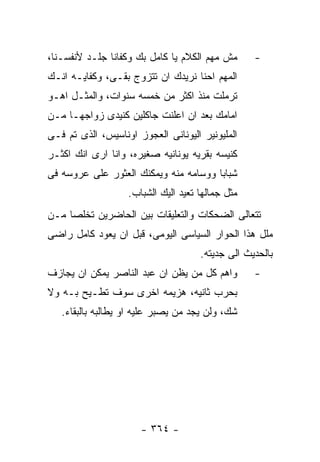 ‫ﻤﺵ ﻤﻬﻡ ﺍﻟﻜﻼﻡ ﻴﺎ ﻜﺎﻤل ﺒﻙ ﻭﻜﻔﺎﻨﺎ ﺠﻠـﺩ ﻷﻨﻔﺴـﻨﺎ،‬      ‫-‬
‫ﺍﻟﻤﻬﻡ ﺍﺤﻨﺎ ﻨﺭﻴﺩﻙ ﺍﻥ ﺘﺘﺯﻭﺝ ﺒﻘـﻰ، ﻭﻜﻔﺎﻴـﻪ ﺍﻨـﻙ‬
‫ﺘﺭﻤﻠﺕ ﻤﻨﺫ ﺍﻜﺜﺭ ﻤﻥ ﺨﻤﺴﻪ ﺴﻨﻭﺍﺕ، ﻭﺍﻟﻤﺜـل ﺍﻫـﻭ‬
‫ﺍﻤﺎﻤﻙ ﺒﻌﺩ ﺍﻥ ﺍﻋﻠﻨﺕ ﺠﺎﻜﻠﻴﻥ ﻜﻨﻴﺩﻯ ﺯﻭﺍﺠﻬـﺎ ﻤـﻥ‬
‫ﺍﻟﻤﻠﻴﻭﻨﻴﺭ ﺍﻟﻴﻭﻨﺎﻨﻰ ﺍﻟﻌﺠﻭﺯ ﺍﻭﻨﺎﺴﻴﺱ، ﺍﻟﺫﻯ ﺘﻡ ﻓـﻰ‬
‫ﻜﻨﻴﺴﻪ ﺒﻘﺭﻴﻪ ﻴﻭﻨﺎﻨﻴﻪ ﺼﻐﻴﺭﻩ، ﻭﺍﻨﺎ ﺍﺭﻯ ﺍﻨﻙ ﺍﻜﺜـﺭ‬
‫ﺸﺒﺎﺒﺎ ﻭﻭﺴﺎﻤﻪ ﻤﻨﻪ ﻭﻴﻤﻜﻨﻙ ﺍﻟﻌﺜﻭﺭ ﻋﻠﻰ ﻋﺭﻭﺴﻪ ﻓﻰ‬
                   ‫ﻤﺜل ﺠﻤﺎﻟﻬﺎ ﺘﻌﻴﺩ ﺍﻟﻴﻙ ﺍﻟﺸﺒﺎﺏ.‬
‫ﺘﺘﻌﺎﻟﻰ ﺍﻟﻀﺤﻜﺎﺕ ﻭﺍﻟﺘﻌﻠﻴﻘﺎﺕ ﺒﻴﻥ ﺍﻟﺤﺎﻀﺭﻴﻥ ﺘﺨﻠﺼﺎ ﻤـﻥ‬
‫ﻤﻠل ﻫﺫﺍ ﺍﻟﺤﻭﺍﺭ ﺍﻟﺴﻴﺎﺴﻰ ﺍﻟﻴﻭﻤﻰ، ﻗﺒل ﺍﻥ ﻴﻌﻭﺩ ﻜﺎﻤل ﺭﺍﻀﻰ‬
                                     ‫ﺒﺎﻟﺤﺩﻴﺙ ﺍﻟﻰ ﺠﺩﻴﺘﻪ.‬
‫ﻭﺍﻫﻡ ﻜل ﻤﻥ ﻴﻅﻥ ﺍﻥ ﻋﺒﺩ ﺍﻟﻨﺎﺼﺭ ﻴﻤﻜﻥ ﺍﻥ ﻴﺠﺎﺯﻑ‬        ‫-‬
‫ﺒﺤﺭﺏ ﺜﺎﻨﻴﻪ، ﻫﺯﻴﻤﻪ ﺍﺨﺭﻯ ﺴﻭﻑ ﺘﻁـﻴﺢ ﺒـﻪ ﻭﻻ‬
   ‫ﺸﻙ، ﻭﻟﻥ ﻴﺠﺩ ﻤﻥ ﻴﺼﺒﺭ ﻋﻠﻴﻪ ﺍﻭ ﻴﻁﺎﻟﺒﻪ ﺒﺎﻟﺒﻘﺎﺀ.‬




                      ‫- ٤٦٣ -‬
 