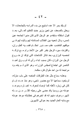 ‫- ٢٤ -‬
‫ﻟﻡ ﻴﻜﺩ ﻴﻤﺭ ﺍﻻ ﻋﺩﻩ ﺍﺴﺎﺒﻴﻊ ﻤﻥ ﺒﺩﺀ ﺍﻟﺩﺭﺍﺴﻪ ﺒﺎﻟﺠﺎﻤﻌﺎﺕ، ﺍﻻ‬
‫ﻭﻴﻌﻠﻥ ﺒﺎﻟﺼﺤﻑ ﻋﻥ ﺘﻌﻴﻥ ﻭﺯﻴﺭ ﺠﺩﻴﺩ ﻟﻠﺘﻌﻠﻴﻡ ﺍﻟﻌـﺎﻟﻰ، ﺒﻌـﺩ‬
‫ﻗﺒﻭل ﺍﺴﺘﻘﺎﻟﻪ ﺴﺎﺒﻘﻪ،ﻭ ﻫﻭ ﺍﻟﺭﺠل ﺍﻟﺫﻯ ﻜﺎﻥ ﻤﺩﻴﺭﺍ ﻟﺠﺎﻤﻌﻪ ﻋﻴﻥ‬
‫ﺸﻤﺱ، ﻭﻨﺎل ﺸﻌﺒﻴﻪ ﺒﻴﻥ ﺍﻟﻁﻼﺏ ﻟﻤﺴﺎﻨﺩﺘﻪ ﻟﻬﻡ ﻭﺘﺄﻴﺩﻩ ﻟﻬﻡ ﻓـﻰ‬
‫ﻤﻭﻗﻔﻬﻡ ﺍﻟﻐﺎﻀﺏ ﻋﻘﺏ ﺼـﺩﻭﺭ ﺍﺤﻜـﺎﻡ ﻗﻀـﻴﻪ ﺍﻟﻁﻴـﺭﺍﻥ،‬
‫ﻭﺍﻗﺘﺭﻨﺕ ﺴﻴﺭﻩ ﺍﻟﺭﺠل ﺒﻘﺩﺭ ﺍﻜﺒﺭ ﻤﻥ ﺍﻷﺤﺘـﺭﺍﻡ ﻤـﻊ ﺘﺭﻜـﻪ‬
‫ﻟﻤﻨﺼﺒﻪ ﺍﻟﻭﺯﺍﺭﻯ، ﺒﻌﺩ ﺘﻨﺎﺜﺭ ﺍﻟﺸﺎﺌﻌﺎﺕ ﺍﻟﺘﻰ ﺘﺅﻜﺩ ﺍﻥ ﺨـﺭﻭﺝ‬
‫ﺍﻟﺭﺠل ﻤﻥ ﺍﻟﻭﺯﺍﺭﻩ ﻜﺎﻥ ﺒﺴﺒﺏ ﺍﺒﺩﺍﺀ ﺭﺃﻯ ﻟﻪ ﻟﻡ ﻴـﺭﻕ ﻟﻌﺒـﺩ‬
‫ﺍﻟﻨﺎﺼﺭ ﻓﻰ ﺍﺠﺘﻤﺎﻉ ﻟﻤﺠﻠﺱ ﺍﻟﻭﺯﺭﺍﺀ، ﻭﻫﻭ ﺍﻟﺫﻯ ﻟـﻡ ﻴﺘﻌـﻭﺩ‬
                     ‫ﻤﺭﺍﺠﻌﻪ ﻟﻪ ﻤﻥ ﺍﺤﺩ ﻁﻭﺍل ﻓﺘﺭﻩ ﺤﻜﻤﻪ.‬
‫ﻴﺩﻫﺸﻪ ﺴﻤﺎﻉ ﻤﺜل ﻫﺫﻩ ﺍﻟﻁﺭﻗﺎﺕ ﺍﻟﻤﻨﻐﻤﻪ ﻋﻠﻰ ﺒﺎﺏ ﻤﻨﺯﻟﻪ،‬
‫ﻟﻡ ﻴﺘﻌﻭﺩ ﺴﻤﺎﻋﻬﺎ ﺍﻻ ﻤﻊ ﺤﻀﻭﺭ ﻨﺎﺠﻰ، ﻭﻫﻭ ﻤﻨﺫ ﻋـﺩﻩ ﺍﻴـﺎﻡ‬
‫ﻜﺎﻥ ﻓﻰ ﺯﻴﺎﺭﻩ ﻷﻫﻠﻪ ﻜﻤﺎ ﺍﻭﺼﺎﻩ ﻟﻤﻌﺭﻓـﻪ ﺍﺨﺒـﺎﺭﻩ ﻭﻤﻭﻋـﺩ‬
‫ﻋﻭﺩﺘﻪ ﻤﻥ ﺭﻭﺴﻴﺎ ﻭﻗﺩ ﻤﻀﻰ ﻋﻠﻰ ﺭﺤﻴﻠﻪ ﺍﻜﺜـﺭ ﻤـﻥ ﺴـﺘﻪ‬
‫ﺍﺸﻬﺭ، ﻭﻋﺭﻑ ﻤﻨﻬﻡ ﺍﻨﻪ ﻗﺩ ﺍﺨﺒﺭﻫﻡ ﻓﻰ ﺨﻁﺎﺒﺎﺘﻪ ﻤﻭﻋﺩ ﻋﻭﺩﺘﻪ‬
                 ‫ﻤﻊ ﺒﺩﺍﻴﻪ ﺍﻟﻌﺎﻡ ﺍﻟﺠﺩﻴﺩ ﺒﻌﺩ ﺤﻭﺍﻟﻰ ﺍﻟﺸﻬﺭﻴﻥ.‬


                       ‫- ٥٦٣ -‬
 