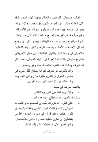 ‫ﺘﻌﺎﻟﺕ ﺼﻴﺤﺎﺕ ﺍﻟﺘﺭﺤﻴﺏ ﻭﺍﻟﻌﻨﺎﻕ ﺒﻴﻨﻬﻤﺎ ﻟﻬﺫﻩ ﺍﻟﻤﺼـﺎﺩﻓﻪ‬
‫ﺍﻟﺘﻰ ﺍﻋﺎﺩﺘﻪ ﻤﺒﻜﺭﺍ ﻋﻥ ﺍﻟﻤﻭﻋﺩ ﺍﻟﺫﻯ ﺴﺒﻕ ﺘﺤﺩﻴـﺩﻩ ﻷﺴـﺭﺘﻪ،‬
‫ﻴﺒﺩﻭ ﻓﻰ ﺼﺤﻪ ﺠﻴﺩﻩ ﻫﺫﻩ ﺍﻟﻤﺭﻩ، ﻴﻜﺭﺭ ﺴﺅﺍﻟﻪ ﻋﻥ ﺍﻷﺼﺩﻗﺎﺀ،‬
‫ﻴﺨﺒﺭﻩ ﺒﺄﻨﻪ ﻗﺩ ﺘﻡ ﺘﺨﺭﺠﻪ ﻭﺍﺼﺒﺢ ﻀﺎﺒﻁﺎ، ﺘﺘﻌـﺎﻟﻰ ﺼـﻴﺤﺎﺕ‬
‫ﺍﺸﺭﻑ ﺒﺎﻟﻔﺭﺡ ﻭﻫﻭ ﻴﺩﻋﻭ ﺍﻤﻪ ﻟﺘﻬﻨﺌﺘﻪ، ﻭﻴﺼﺭ ﻋﻠﻰ ﺍﻥ ﻴﺠﻤﻊ‬
‫ﻟﻪ ﻜل ﺍﻷﺼﺩﻗﺎﺀ ﻟﻸﺤﺘﻔﺎﺀ ﺒﻪ ﻫﺫﻩ ﺍﻟﻠﻴﻠﻪ، ﻭﺘﺫﻜﺭ ﺒﺎﻴﺎﻡ ﺍﻟﺸﻘﺎﻭﻩ،‬
‫ﺒﺎﻟﺘﺠﻭﺍل ﻓﻰ ﻭﺴﻁ ﺍﻟﺒﻠﺩ ﻭﺘﻨﺎﻭل ﺍﻟﻤﺜﻠﺠﺎﺕ ﻓﻰ ﻤﺤل ﺍﻷﻤﺭﻴﻜﻴﻥ‬
‫ﺒﺸﺎﺭﻉ ﺴﻠﻴﻤﺎﻥ ﺒﺎﺸﺎ، ﻜﻤﺎ ﺘﻌﻭﺩﺍ ﻓﻰ ﺍﻷﻴﺎﻡ ﺍﻟﺨﻭﺍﻟﻰ، ﻫﻜﺫﺍ ﻗﺎل‬
      ‫ﻟﻪ ﺍﺸﺭﻑ ﻭﻨﺎﻟﺕ ﻫﺫﻩ ﺍﻟﻔﻜﺭﻩ ﺍﺴﺘﺤﺴﺎﻨﺎ ﻤﻨﻪ ﻭﻫﻭ ﻴﺴﻤﻌﻪ.‬
‫- ﻭﺍﷲ ﻴﺄﺸﺭﻑ ﻟﻭ ﺘﻌﺭﻑ ﻜﻡ ﺍﻨﺎ ﻤﺸﺘﺎﻕ ﻟﻜل ﺸﻰﺀ ﻓﻰ‬
‫ﻤﺼﺭ، ﺍﻟﺸﻭﺍﺭﻉ ﺍﻟﻨﺎﺱ، ﻜﺜﻴﺭﺍ ﻤﺎ ﺭﺍﻭﺩﻨﻰ ﺍﻟﺨـﻭﻑ‬
         ‫ﻭﺍﻨﺎ ﻫﻨﺎﻙ ﻤﻥ ﺍﻻ ﺍﻋﻭﺩ ﺍﻟﻴﻬﺎ ﻤﺭﻩ ﺍﺨﺭﻯ.‬
                              ‫ﻴﺩﺍﻋﺏ ﺍﺸﺭﻑ ﻓﻰ ﺨﺒﺙ.‬
              ‫- ﻭﺍﻷ ﺩﺭﻴﻪ ﻓﻘﻁ ﻫﻰ ﺍﻟﺘﻰ ﺍﻭﺤﺸﺘﻙ..‬
           ‫ﻴﺴﺘﺩﺭﻙ ﻨﺎﺠﻰ ﻭﻫﻭ ﻴﺴﺘﻁﻠﻊ ﺭﺃﻴﻪ ﻫﺫﻩ ﺍﻟﻤﺭﻩ.‬
‫- ﻋﻠﻰ ﻓﻜﺭﻩ، ﺍﻨﺎ ﻜﺭﺭﺕ ﻁﻠﺒـﻰ ﻟﺨﻁﺒﺘﻬـﺎ ﻭﺍﻋﻠﻤـﺕ‬
‫ﺍﺴﺭﺘﻰ ﺒﺫﻟﻙ، ﻭﻗﺎﺒﻠﺕ ﺍﻤﻬﺎ ﺒﺎﻷﻤﺱ ﻭﺍﻓﻘﺕ ﺒﺸﺭﻁ ﺍﻥ‬
‫ﺘﻜﻭﻥ ﺨﻁﺒﻪ ﻭﻋﻘﺩ ﻗﺭﺍﻥ ﻓﻰ ﻴـﻭﻡ ﻭﺍﺤـﺩ، ﺍﻫﻠـﻰ‬
‫ﻴﻔﻀﻠﻭﻥ ﺍﻥ ﺘﻜﻭﻥ ﺨﻁﺒﻪ ﻓﻘﻁ ﻭﻻ ﺩﺍﻋﻰ ﻟﻸﺴﺘﻌﺠﺎل،‬
       ‫ﻭﺍﻤﻬﺎ ﺘﺼﺭ ﻋﻠﻰ ﻤﺎ ﻁﻠﺒﺘﻪ، ﻤﺎ ﺭﺃﻴﻙ ﺍﻨﺕ؟.‬

                       ‫- ٦٦٣ -‬
 