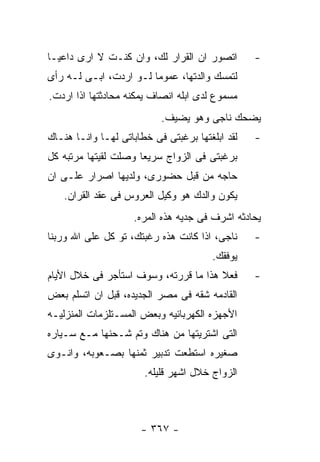 ‫ﺍﺘﺼﻭﺭ ﺍﻥ ﺍﻟﻘﺭﺍﺭ ﻟﻙ، ﻭﺍﻥ ﻜﻨـﺕ ﻻ ﺍﺭﻯ ﺩﺍﻋﻴـﺎ‬        ‫-‬
‫ﻟﺘﻤﺴﻙ ﻭﺍﻟﺩﺘﻬﺎ، ﻋﻤﻭﻤﺎ ﻟـﻭ ﺍﺭﺩﺕ، ﺍﺒـﻰ ﻟـﻪ ﺭﺃﻯ‬
‫ﻤﺴﻤﻭﻉ ﻟﺩﻯ ﺍﺒﻠﻪ ﺍﻨﺼﺎﻑ ﻴﻤﻜﻨﻪ ﻤﺤﺎﺩﺜﺘﻬﺎ ﺍﺫﺍ ﺍﺭﺩﺕ.‬
                           ‫ﻴﻀﺤﻙ ﻨﺎﺠﻰ ﻭﻫﻭ ﻴﻀﻴﻑ.‬
‫ﻟﻘﺩ ﺍﺒﻠﻐﺘﻬﺎ ﺒﺭﻏﺒﺘﻰ ﻓﻰ ﺨﻁﺎﺒﺎﺘﻰ ﻟﻬـﺎ ﻭﺍﻨـﺎ ﻫﻨـﺎﻙ‬   ‫-‬
‫ﺒﺭﻏﺒﺘﻰ ﻓﻰ ﺍﻟﺯﻭﺍﺝ ﺴﺭﻴﻌﺎ ﻭﺼﻠﺕ ﻟﻘﻴﺘﻬﺎ ﻤﺭﺘﺒﻪ ﻜل‬
‫ﺤﺎﺠﻪ ﻤﻥ ﻗﺒل ﺤﻀﻭﺭﻯ، ﻭﻟﺩﻴﻬﺎ ﺍﺼﺭﺍﺭ ﻋﻠـﻰ ﺍﻥ‬
   ‫ﻴﻜﻭﻥ ﻭﺍﻟﺩﻙ ﻫﻭ ﻭﻜﻴل ﺍﻟﻌﺭﻭﺱ ﻓﻰ ﻋﻘﺩ ﺍﻟﻘﺭﺍﻥ.‬
                    ‫ﻴﺤﺎﺩﺜﻪ ﺍﺸﺭﻑ ﻓﻰ ﺠﺩﻴﻪ ﻫﺫﻩ ﺍﻟﻤﺭﻩ.‬
‫ﻨﺎﺠﻰ، ﺍﺫﺍ ﻜﺎﻨﺕ ﻫﺫﻩ ﺭﻏﺒﺘﻙ، ﺘﻭ ﻜل ﻋﻠﻰ ﺍﷲ ﻭﺭﺒﻨﺎ‬     ‫-‬
                                       ‫ﻴﻭﻓﻘﻙ.‬
‫ﻓﻌﻼ ﻫﺫﺍ ﻤﺎ ﻗﺭﺭﺘﻪ، ﻭﺴﻭﻑ ﺍﺴﺘﺄﺠﺭ ﻓﻰ ﺨﻼل ﺍﻷﻴﺎﻡ‬       ‫-‬
‫ﺍﻟﻘﺎﺩﻤﻪ ﺸﻘﻪ ﻓﻰ ﻤﺼﺭ ﺍﻟﺠﺩﻴﺩﻩ، ﻗﺒل ﺍﻥ ﺍﺘﺴﻠﻡ ﺒﻌﺽ‬
‫ﺍﻷﺠﻬﺯﻩ ﺍﻟﻜﻬﺭﺒﺎﺌﻴﻪ ﻭﺒﻌﺽ ﺍﻟﻤﺴـﺘﻠﺯﻤﺎﺕ ﺍﻟﻤﻨﺯﻟﻴـﻪ‬
‫ﺍﻟﺘﻰ ﺍﺸﺘﺭﻴﺘﻬﺎ ﻤﻥ ﻫﻨﺎﻙ ﻭﺘﻡ ﺸـﺤﻨﻬﺎ ﻤـﻊ ﺴـﻴﺎﺭﻩ‬
‫ﺼﻐﻴﺭﻩ ﺍﺴﺘﻁﻌﺕ ﺘﺩﺒﻴﺭ ﺜﻤﻨﻬﺎ ﺒﺼـﻌﻭﺒﻪ، ﻭﺍﻨـﻭﻯ‬
                       ‫ﺍﻟﺯﻭﺍﺝ ﺨﻼل ﺍﺸﻬﺭ ﻗﻠﻴﻠﻪ.‬



                      ‫- ٧٦٣ -‬
 