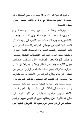 ‫ﻭﻫﻭﻴﺅﻜﺩ ﻋﻠﻴﻪ ﻗﺒل ﺍﻥ ﻴﺘﺭﻜﻪ ﺒﻀﺭﻭﺭﻩ ﺠﻤﻊ ﺍﻷﺼﺩﻗﺎﺀ ﻓﻰ‬
‫ﺍﻟﻤﺴﺎﺀ ﻟﺭﺅﻴﺘﻬﻡ ﺒﻌﺩ ﻤﻘﺎﺒﻠﺘﻪ ﻤﻊ ﺍﻡ ﺩﺭﻴﻪ ﻟﻸﺘﻔﺎﻕ ﻤﻌﻬـﺎ ﻋﻠـﻰ‬
                                        ‫ﺒﻌﺽ ﺍﻟﺘﻔﺎﺼﻴل.‬
‫ﺍﺴﺎﺒﻴﻊ ﻗﻠﻴﻠﻪ، ﻭﻨﻔﺎﺫ ﻟﻠﺼﺒﺭ ﻭﺸﻌﻭﺭ ﺒﺎﻟﻐﻀﺏ ﻴﺠﺘﺎﺡ ﺍﻟﺸﺎﺭﻉ‬
‫ﺍﻟﻤﺼﺭﻯ، ﺍﻨـﺩﻟﻌﺕ ﺘﻅـﺎﻫﺭﺍﺕ ﺍﺨـﺭﻯ ﻟﻁـﻼﺏ ﺠﺎﻤﻌـﻪ‬
‫ﺍﻷﺴﻜﻨﺩﺭﻴﻪ ﺒﺼﻭﺭﻩ ﺍﺸﺩ ﻤﻤﺎ ﺸﻬﺩﺘﻪ ﺍﻟﻘﺎﻫﺭﻩ ﻓﻰ ﺒﺩﺍﻴﻪ ﺍﻟﻌـﺎﻡ،‬
‫ﻟﺘﻀﻡ ﺍﻟﻴﻬﺎ ﺍﻟﻌﺩﻴﺩ ﻤﻥ ﻤﻭﺍﻁﻨﻰ ﺍﻟﻤﺩﻴﻨﻪ، ﻭﺍﺸﻌﻠﺕ ﺍﻟﻨـﺎﺭ ﻓـﻰ‬
‫ﻨﺎﺩﻯ ﺍﻟﻤﺤﺎﻓﻅﻪ ﻭﺘﺤﻁﻴﻡ ﺍﻟﻌﺩﻴﺩ ﻤﻥ ﺍﺘﻭﺒﻴﺴﺎﺕ ﻟﻠﻨﻘـل ﺍﻟﻌـﺎﻡ،‬
‫ﻭﻁﺒﻌﺕ ﻤﻨﺸﻭﺭﺍﺕ ﻭﺯﻋﺕ ﻋﻠﻰ ﺍﻟﻘﻨﺼﻠﻴﺎﺕ ﺍﻷﺠﻨﺒﻴﻪ ﺒﺎﻟﻤﺩﻴﻨﻪ،‬
‫ﻭﺍﻋﺘﻘﻠﺕ ﺍﻟﺸﺭﻁﻪ ﺒﻌﺽ ﺍﻟﻁﻼﺏ، ﻭﺃﻋﻠﻥ ﺯﻤﻼﺌﻬﻡ ﺍﻋﺘﺼﺎﻤﻬﻡ‬
‫ﺒﻤﺒﻨﻰ ﺍﻟﻜﻠﻴﻪ ﺍﺤﺘﺠﺎﺠﺎ ﻋﻠﻰ ﺍﻋﺘﻘﺎل ﺯﻤﻼﺌﻬـﻡ، ﻭﺘﻌﻠـﻕ ﻋﻠـﻰ‬
‫ﺍﺴﻭﺍﺭﻫﺎ ﻤﻜﺒﺭﺍﺕ ﻟﻠﺼﻭﺕ ﺘﻨﺩﺩ ﺒﺎﻟﺤﻜﻡ ﻭﺒﺎﻟﺭﺌﻴﺱ، ﻭﻴﻌﻠﻥ ﻋﻥ‬
‫ﺘﻌﻁﻴل ﺍﻟﺩﺭﺍﺴﻪ، ﻭﻴﺘﺄﺯﻡ ﺍﻟﻤﻭﻗﻑ ﻓﻰ ﺍﻷﺴﻜﻨﺩﺭﻴﻪ ﺒﻌﺩ ﻤﺸﺎﺭﻜﻪ‬
‫ﻤﻥ ﺍﻟﺠﻤﺎﻫﻴﺭ ﻓﻰ ﺍﻟﺘﻅﺎﻫﺭﺍﺕ ﺍﻟﻐﺎﻀﺒﻪ، ﻟﺘﺘﻭﻗﻑ ﺍﻟﺤﻴـﺎﻩ ﻓـﻰ‬
‫ﺍﻟﻤﺩﻴﻨﻪ ﺘﻤﺎﻤﺎ، ﻭﻓﻰ ﻤﺤﺎﻭﻟﻪ ﻟﻠﺘﻬﺩﺌﻪ ﻴﺴـﻌﻰ ﻤﺤـﺎﻓﻅ ﺍﻟﻤﺩﻴﻨـﻪ‬
‫ﻭﻤﺩﻴﺭ ﺍﻟﺠﺎﻤﻌﻪ ﺍﻟﻰ ﺍﻟﻁﻼﺏ ﻓﻰ ﻤﺤﺎﻭﻟـﻪ ﻷﻗﻨـﺎﻋﻬﻡ ﺒﻔـﺽ‬
‫ﺍﻷﻋﺘﺼﺎﻡ، ﻭﻓﻰ ﺠﺭﺃﻩ ﻴﺘﻡ ﺍﺤﺘﺠﺎﺯﻫﻡ ﺩﺍﺨل ﺍﻟﻜﻠﻴـﻪ ﻜﺭﻫـﺎﺌﻥ،‬
‫ﺤﺘﻰ ﻴﺘﻡ ﺍﻷﻓﺭﺍﺝ ﻋﻥ ﺯﻤﻼﺌﻬﻡ ﺍﻟﺫﻴﻥ ﺘﻡ ﺍﻟﻘﺒﺽ ﻋﻠﻴﻬﻡ، ﻭﻴﻨﺠﺢ‬
‫ﺍﻟﻁﻼﺏ ﻓﻰ ﻓﺭﺽ ﺒﻌﺽ ﺸﺭﻭﻁﻬﻡ، ﻗﺒل ﺘﺘﻌﺭﺽ ﺍﻟﻤﺩﻴﻨﻪ ﻟﻨﻭﻩ‬


                      ‫- ٨٦٣ -‬
 