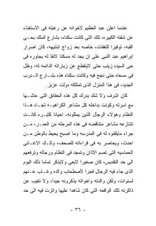 ‫ﻋﻨﺩﻤﺎ ﺍﻋﻠﻥ ﻋﺒﺩ ﺍﻟﻌﻅﻴﻡ ﻻﺨﻭﺍﻨﻪ ﻋﻥ ﺭﻏﺒﺘﻪ ﻓﻰ ﺍﻻﺴﺘﻐﻨﺎﺀ‬
‫ﻋﻥ ﺸﻘﺘﻪ ﺍﻟﻜﺒﻴﺭﻩ، ﺘﻠﻙ ﺍﻟﺘﻰ ﻜﺎﻨﺕ ﺴﻜﻨﺎﻩ، ﺒﺸﺎﺭﻉ ﺍﻟﻤﻠﻙ ﺒﺤـﻰ‬
‫ﺍﻟﻘﺒﻪ، ﺘﻭﻓﻴﺭﺍ ﻟﻠﻨﻔﻘﺎﺕ، ﺨﺎﺼﻪ ﺒﻌﺩ ﺯﻭﺍﺝ ﺍﺒﻨﺘﻴﻬﻪ، ﻜﺎﻥ ﺍﺼﺭﺍﺭ‬
‫ﺍﺒﺭﺍﻫﻴﻡ ﻋﺒﺩ ﺍﻟﻨﺒﻰ ﻋﻠﻰ ﺍﻥ ﻴﺠﺩ ﻟﻪ ﻤﺴﻜﻨﺎ ﻻﺌﻘﺎ ﻟﻪ ﻴﺠﺎﻭﺭﻩ ﻓﻰ‬
‫ﺤﻰ ﺍﻟﺴﻴﺩﻩ ﺯﻴﻨﺏ ﺤﺘﻰ ﻻﻴﻨﻘﻁﻊ ﻋﻥ ﺯﻴﺎﺭﺍﺘﻪ ﺍﻟﺩﺍﺌﻤﻪ ﻟﻪ، ﻭﻅل‬
‫ﻓﻰ ﻤﺴﻌﺎﻩ ﺤﺘﻰ ﻨﺠﺢ ﻓﻴﻪ ﻭﻜﺎﻨﺕ ﺴﻜﻨﺎﻩ ﻫﺫﻩ ﺒﺸـﺎﺭﻉ ﺍﻟـﺩﺭﺏ‬
           ‫ﺍﻟﺠﺩﻴﺩ، ﻓﻰ ﻫﺫﺍ ﺍﻟﻤﻨﺯل ﺍﻟﺫﻯ ﺘﻤﺘﻠﻜﻪ ﺩﻭﻟﺕ ﻋﺯﻴﺯ.‬
‫ﻜﺎﻥ ﺍﺸﺭﻑ ﻭﻻ ﺸﻙ ﻴﺩﺭﻙ ﻜل ﻫﺫﻩ ﺍﻟﺤﻘﺎﺌﻕ ﺍﻟﺘﻰ ﻋﺎﺸـﻬﺎ‬
‫ﻤﻊ ﺍﺴﺭﺘﻪ ﻭﻜﻭﻨﺕ ﺒﺩﺍﺨﻠﻪ ﻜل ﻤﺸﺎﻋﺭ ﺍﻟﻜﺭﺍﻫﻴـﻪ ﺘﺠـﺎﻩ ﻫـﺫﺍ‬
‫ﺍﻟﻨﻅﺎﻡ ﻭﻫﺅﻻﺀ ﺍﻟﺭﺠﺎل ﺍﻟﺫﻴﻥ ﻴﻤﺜﻠﻭﻨﻪ، ﺍﺤﻴﺎﻨﺎ ﻜﺜﻴـﺭﻩ ﻜﺎﻨـﺕ‬
‫ﺘﺘﻨﺎﺯﻋﻪ ﻤﺸﺎﻋﺭ ﻤﺘﻨﺎﻗﻀﻪ ﻓﻰ ﻫﺫﻩ ﺍﻟﻤﺭﺤﻠﻪ ﻤﻥ ﺍﻟﻌﻤـﺭ، ﻤـﻥ‬
‫ﺠﺭﺍﺀ ﻤﺎﻴﻠﻘﻨﻭﻩ ﻟﻪ ﻓﻰ ﺍﻟﻤﺩﺭﺴﻪ ﻭﻤﺎ ﺍﺼﺒﺢ ﻴﺤﻴﻁ ﺒﺎﻟﻭﻁﻥ ﻤـﻥ‬
‫ﺍﺤﺩﺙ، ﻭﻴﺤﺎﺼﺭ ﺒﻪ ﻓﻰ ﻗﺭﺍﺀﺍﺘﻪ ﻟﻠﺼﺤﻑ، ﻭﺘﻠـﻙ ﺍﻻﻏـﺎﻨﻰ‬
‫ﺍﻟﺤﻤﺎﺴﻴﻪ ﺍﻟﺘﻰ ﺘﺼﻡ ﺍﻻﺫﺍﻥ ﻭﺘﻤﺠﺩ ﻓﻰ ﺍﻟﻨﻅﺎﻡ ﻭﺭﺠﺎﻟﻪ ﻭﺘﺭﻓﻌﻬﻡ‬
‫ﺍﻟﻰ ﺤﺩ ﺍﻟﺘﻘﺩﻴﺱ، ﻜﺎﻥ ﺼﻐﻴﺭﺍ ﻻﻴﻌﻰ ﻭﻻﻴﺫﻜﺭ ﺘﻤﺎﻤﺎ ﺫﻟﻙ ﺍﻟﻴﻭﻡ‬
‫ﺍﻟﺫﻯ ﺠﺎﺀ ﻓﻴﻪ ﺍﻟﺭﺠﺎل ﻓﺠﺭﺍ ﻷﺼﻁﺤﺎﺏ ﻭﺍﻟﺩﻩ ﻭﻏـﺎﺏ ﻋـﻨﻬﻡ‬
‫ﻟﺴﻨﻭﺍﺕ، ﻭﻟﻜﻥ ﻭﺍﻟﺩﺘﻪ ﻭﺍﺨﻭﺍﺘﻪ ﻴﺫﻜﺭﻭﻨﻪ ﺠﻴﺩﺍ، ﻭﻻ ﺘﻐﻴﺏ ﻋﻥ‬
‫ﺫﺍﻜﺭﺘﻪ ﺘﻠﻙ ﺍﻟﻭﺍﻗﻌﻪ ﺍﻟﺘﻰ ﻜﺎﻥ ﺸﺎﻫﺩﺍ ﻋﻠﻴﻬﺎ ﻭﺍﺜﺭﺕ ﻓﻴﻪ ﺍﻟﻰ ﺤﺩ‬


                        ‫- ٦٣ -‬
 