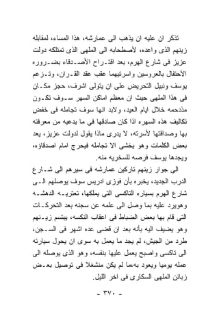 ‫ﺘﺫﻜﺭ ﺍﻥ ﻋﻠﻴﻪ ﺍﻥ ﻴﺫﻫﺏ ﺍﻟﻰ ﻋﻤﺎﺭﺸﻪ، ﻫﺫﺍ ﺍﻟﻤﺴﺎﺀ، ﻟﻤﻘﺎﺒﻠﻪ‬
‫ﺯﻴﻨﻬﻡ ﺍﻟﺫﻯ ﻭﺍﻋﺩﻩ، ﻷﺼﻁﺤﺎﺒﻪ ﺍﻟﻰ ﺍﻟﻤﻠﻬﻰ ﺍﻟﺫﻯ ﺘﻤﺘﻠﻜﻪ ﺩﻭﻟﺕ‬
‫ﻋﺯﻴﺯ ﻓﻰ ﺸﺎﺭﻉ ﺍﻟﻬﺭﻡ، ﺒﻌﺩ ﺍﻗﺘـﺭﺍﺡ ﺍﻷﺼـﺩﻗﺎﺀ ﺒﻀـﺭﻭﺭﻩ‬
‫ﺍﻷﺤﺘﻔﺎل ﺒﺎﻟﻌﺭﻭﺴﻴﻥ ﻭﺍﺴﺭﺘﻴﻬﻤﺎ ﻋﻘﺏ ﻋﻘﺩ ﺍﻟﻘـﺭﺍﻥ، ﻭﺘـﺯﻋﻡ‬
‫ﻴﻭﺴﻑ ﻭﻨﺒﻴل ﺍﻟﺘﺤﺭﻴﺽ ﻋﻠﻰ ﺍﻥ ﻴﺘﻭﻟﻰ ﺍﺸﺭﻑ، ﺤﺠﺯ ﻤﻜـﺎﻥ‬
‫ﻓﻰ ﻫﺫﺍ ﺍﻟﻤﻠﻬﻰ ﺤﻴﺙ ﺍﻥ ﻤﻌﻅﻡ ﺍﻤﺎﻜﻥ ﺍﻟﺴﻬﺭ ﺴـﻭﻑ ﺘﻜـﻭﻥ‬
‫ﻤﺫﺩﺤﻤﻪ ﺨﻼل ﺍﻴﺎﻡ ﺍﻟﻌﻴﺩ، ﻭﻻﺒﺩ ﺍﻨﻬﺎ ﺴﻭﻑ ﺘﺠﺎﻤﻠﻪ ﻓﻰ ﺨﻔﺽ‬
‫ﺘﻜﺎﻟﻴﻑ ﻫﺫﻩ ﺍﻟﺴﻬﺭﻩ ﺍﺫﺍ ﻜﺎﻥ ﺼﺎﺩﻗﻬﺎ ﻓﻰ ﻤﺎ ﻴﺩﻋﻴﻪ ﻤﻥ ﻤﻌﺭﻓﺘﻪ‬
‫ﺒﻬﺎ ﻭﺼﺩﺍﻗﺘﻬﺎ ﻷﺴﺭﺘﻪ، ﻻ ﻴﺩﺭﻯ ﻤﺎﺫﺍ ﻴﻘﻭل ﻟﺩﻭﻟﺕ ﻋﺯﻴﺯ، ﻴﻌﺩ‬
‫ﺒﻌﺽ ﺍﻟﻜﻠﻤﺎﺕ ﻭﻫﻭ ﻴﺨﺸﻰ ﺍﻻ ﺘﺠﺎﻤﻠﻪ ﻓﻴﺤﺭﺝ ﺍﻤﺎﻡ ﺍﺼﺩﻗﺎﺅﻩ،‬
                        ‫ﻭﻴﺠﺩﻫﺎ ﻴﻭﺴﻑ ﻓﺭﺼﻪ ﻟﻠﺴﺨﺭﻴﻪ ﻤﻨﻪ.‬
‫ﺍﻟﻰ ﺠﻭﺍﺭ ﺯﻴﻨﻬﻡ ﺘﺎﺭﻜﻴﻥ ﻋﻤﺎﺭﺸﻪ ﻓﻰ ﺴﻴﺭﻫﻡ ﺍﻟﻰ ﺸـﺎﺭﻉ‬
‫ﺍﻟﺩﺭﺏ ﺍﻟﺠﺩﻴﺩ، ﻴﺨﺒﺭﻩ ﺒﺄﻥ ﻓﻭﺯﻯ ﺍﺩﺭﻴﺱ ﺴﻭﻑ ﻴﻭﺼﻠﻬﻡ ﺍﻟـﻰ‬
‫ﺸﺎﺭﻉ ﺍﻟﻬﺭﻡ ﺒﺴﻴﺎﺭﻩ ﺍﻟﺘﺎﻜﺴﻰ ﺍﻟﺘﻰ ﻴﻤﻠﻜﻬﺎ، ﺘﻌﺘﺭﻴـﻪ ﺍﻟﺩﻫﺸـﻪ‬
‫ﻭﻫﻭﻴﺭﺩ ﻋﻠﻴﻪ ﺒﻤﺎ ﻭﺼل ﺍﻟﻰ ﻋﻠﻤﻪ ﻋﻥ ﺴﺠﻨﻪ ﺒﻌﺩ ﺍﻟﺘﺤﺭﻜـﺎﺕ‬
‫ﺍﻟﺘﻰ ﻗﺎﻡ ﺒﻬﺎ ﺒﻌﺽ ﺍﻟﻀﺒﺎﻁ ﻓﻰ ﺍﻋﻘﺎﺏ ﺍﻟﻨﻜﺴﻪ، ﻴﺒﺘﺴﻡ ﺯﻴـﻨﻬﻡ‬
‫ﻭﻫﻭ ﻴﻀﻴﻑ ﺍﻟﻴﻪ ﺒﺄﻨﻪ ﺒﻌﺩ ﺍﻥ ﻗﻀﻰ ﻋﺩﻩ ﺍﺸﻬﺭ ﻓﻰ ﺍﻟﺴـﺠﻥ،‬
‫ﻁﺭﺩ ﻤﻥ ﺍﻟﺠﻴﺵ، ﻟﻡ ﻴﺠﺩ ﻤﺎ ﻴﻌﻤل ﺒﻪ ﺴﻭﻯ ﺍﻥ ﻴﺤﻭل ﺴﻴﺎﺭﺘﻪ‬
‫ﺍﻟﻰ ﺘﺎﻜﺴﻰ ﻭﺍﺼﺒﺢ ﻴﻌﻤل ﻋﻠﻴﻬﺎ ﺒﻨﻔﺴﻪ، ﻭﻫﻭ ﺍﻟﺫﻯ ﻴﻭﺼﻠﻪ ﺍﻟﻰ‬
‫ﻋﻤﻠﻪ ﻴﻭﻤﻴﺎ ﻭﻴﻌﻭﺩ ﺒﻪ،ﻤﺎ ﻟﻡ ﻴﻜﻥ ﻤﻨﺸﻐﻼ ﻓﻰ ﺘﻭﺼﻴل ﺒﻌـﺽ‬
                       ‫ﺯﺒﺎﺌﻥ ﺍﻟﻤﻠﻬﻰ ﺍﻟﺴﻜﺎﺭﻯ ﻓﻰ ﺍﺨﺭ ﺍﻟﻠﻴل.‬

                       ‫- ٠٧٣ -‬
 