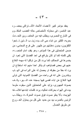 ‫- ٣٤ -‬
‫ﻴﻌﻘﺩ ﻤﺅﺘﻤﺭ ﻜﺒﻴﺭ ﻷﻋﻀﺎﺀ ﺍﻷﺘﺤﺎﺩ ﺍﻷﺸـﺘﺭﺍﻜﻰ ﻴﺤﻀـﺭﻩ‬
‫ﻋﺒﺩ ﺍﻟﻨﺎﺼﺭ، ﻓﻰ ﻤﺤﺎﻭﻟﻪ ﻷﻤﺘﺼﺎﺹ ﺤﺎﻟﻪ ﺍﻟﻐﻀﺏ ﺍﻟﻤﻜﺘـﻭﻡ‬
‫ﻓﻰ ﺍﻟﺸﺎﺭﻉ ﺍﻟﻤﺼﺭﻯ، ﻭﻴﻁﻠﺏ ﻓﻴﻪ ﻤﻥ ﺍﻟﺤﺎﻀـﺭﻴﻥ ﺍﻟﺘﺤـﺩﺙ‬
‫ﺒﺤﺭﻴﻪ، ﺍﻟﻜﺜﻴﺭ ﻤﻥ ﺍﺒﻨﺎﺀ ﺤﻰ ﺍﻟﺴـﻴﺩﻩ ﺯﻴﻨـﺏ ﺍﻟـﺫﻴﻥ ﺘـﺎﺒﻌﻭﺍ‬
‫ﺍﻟﺘﻠﻔﺯﻴﻭﻥ، ﻴﺒﺩﻭﻥ ﺩﻫﺸﺘﻬﻡ ﻤﻥ ﻅﻬﻭﺭ ﻋﻠﻰ ﻓﺭﺝ ﺍﻟﻤﺤﺎﻤﻰ، ﻤﻥ‬
‫ﻀﻤﻥ ﺍﻟﻤﺘﺤﺩﺜﻴﻥ ﻓﻰ ﻫﺫﺍ ﺍﻟﻤﺅﺘﻤﺭ، ﻭﻫﻭ ﻴﻘﻑ ﺍﻤﺎﻡ ﺍﻟﻤﻨﺼـﻪ،‬
‫ﻴﻠﻘﻰ ﻜﻠﻤﺘﻪ ﻜﻤﺎ ﻟﻭ ﻜﺎﻥ ﻴﺘﺭﺍﻓﻊ ﻓﻰ ﺍﺤﺩ ﺍﻟﻘﻀﺎﻴﺎ ﺍﻟﺘﻰ ﺘﻌﻭﺩ ﺍﻥ‬
‫ﻴﺨﺴﺭﻫﺎ ﻓﻰ ﺍﻟﻤﺤﺎﻜﻡ، ﻜﻤﺎ ﻴﺭﺩﺩ ﻜل ﻤﻥ ﺍﻭﻜﻠﻭﺍ ﻟﻪ ﻤﻬﻤﻪ ﺍﻟﺩﻓﺎﻉ‬
‫ﻋﻨﻬﻡ ﻓﻰ ﺒﻌﺽ ﻗﻀﺎﻴﺎﻫﻡ، ﻟﻡ ﻴﺫﻜﺭ ﺍﺤﺩﺍ ﻤﻨﻬﻡ ﺍﻨﻪ ﺍﺴﺘﻁﺎﻉ ﺍﻥ‬
‫ﻴﺭﺩ ﻟﻪ ﺤﻘﺎ ﻤﻥ ﺤﻘﻭﻗﻪ ﺍﻭ ﻴﺤﺼل ﻟﻪ ﻋﻠﻰ ﺍﻟﺒﺭﺍﺀﻩ ﻓﻰ ﺍﺘﻬـﺎﻡ،‬
‫ﻭﻴﺘﻨﺩﺭﻭﻥ ﻋﻠﻰ ﺍﻨﻪ ﻓﻰ ﻭﺍﺤﺩﻩ ﻤﻥ ﺍﻟﻘﻀﺎﻴﺎ ﺍﻟﺘﻤﻭﻨﻴﻪ ﺍﻟﺘﻰ ﺘﻭﻟﻰ‬
‫ﻓﻴﻬﺎ ﺍﻟﺩﻓﺎﻉ ﻋﻥ ﺍﺒﺎﻩ، ﻗﻀﻰ ﻓﻴﻬﺎ ﺒﺴﺠﻨﻪ ﻋﺩﻩ ﺍﺸـﻬﺭ، ﻭﻗـﻑ‬
‫ﺒﺼﻭﺘﻪ ﺍﻟﺠﻬﻭﺭﻯ، ﻴﺯﺍﻴﺩ ﻋﻠﻰ ﺍﻟﻤﺘﺤﺩﺜﻴﻥ ﺍﻟﺫﻴﻥ ﺴﺒﻘﻭﻩ، ﻤﻠﻭﺤﺎ‬
‫ﺒﻴﺩﻩ ﻓﻰ ﺍﻟﻬﻭﺍﺀ ﺒﺤﺭﻜﺎﺕ ﺘﻤﺜﻠﻴﻪ، ﻴﺭﺩﺩ ﻜﻠﻤﺎﺕ ﺍﺒﺘﺩﻋﻬﺎ ﻓﻼﺴـﻔﻪ‬
‫ﺍﻟﻬﺯﻴﻤﻪ، ﺒﺄﻻ ﻴﻌﻠﻭ ﺼﻭﺕ ﻓﻭﻕ ﺼﻭﺕ ﺍﻟﻤﻌﺭﻜـﻪ، ﻭﻴﻁﺎﻟـﺏ‬
‫ﺍﻟﺭﺌﻴﺱ ﺒﺎﻟﻀﺭﺏ ﺒﻴﺩ ﻤﻥ ﺤﺩﻴﺩ ﻋﻠﻰ ﻜل ﻤﻥ ﻴﺤﺎﻭل ﺍﻟﺨـﺭﻭﺝ‬
                                      ‫ﻋﻥ ﻁﺭﻴﻕ ﺍﻟﻨﻀﺎل.‬

                       ‫- ٥٧٣ -‬
 