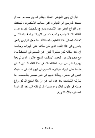 ‫ﻗﺒل ﺍﻥ ﻴﻨﻬﻰ ﺍﻟﻤﺅﺘﻤﺭ ﺍﻋﻤﺎﻟﻪ، ﻴﺘﻘﺩﻡ ﺸـﻴﺦ ﻤﻌﻤـﻡ، ﺍﻤـﺎﻡ‬
‫ﻤﺴﺠﺩ ﺍﻟﻤﺭﺴﻰ ﺍﺒﻭ ﺍﻟﻌﺒﺎﺱ، ﺍﻜﺒﺭ ﻤﺴﺎﺠﺩ ﺍﻷﺴﻜﻨﺩﺭﻴﻪ، ﻟﻴﺘﺤﺩﺙ‬
‫ﻋﻥ ﺍﻟﻔﺭﺍﻍ ﺍﻟﺩﻴﻨﻰ ﺒﻴﻥ ﺍﻟﺸﺒﺎﺏ، ﻭﻴﻌﺭﺝ ﺒﺎﻟﺤﺩﻴﺙ ﻓﺠﺄﺀﻩ ﻋـﻥ‬
‫ﺍﻟﺘﻨﺎﻗﻀﺎﺕ ﺍﻟﺴﻴﺎﺴﻴﻪ ﻭﺘﻠﻤﻴﺤﺎﺕ ﻋﻥ ﺍﻟﺜﺭﻭﺍﺕ ﻭﺍﻟﻤﻐـﺎﻨﻡ ﺍﻟﺘـﻰ‬
‫ﺘﺤﻘﻘﺕ ﻟﻤﻤﺜﻠﻰ ﻫﺫﺍ ﺍﻟﺘﻨﻅﻴﻡ ﺒﺎﻟﻤﺤﺎﻓﻅﻪ، ﻤﺎ ﺠﻌل ﺍﻟﺭﺌﻴﺱ ﻴﺸﻌﺭ‬
‫ﺒﺎﻟﺤﺭﺝ ﻓﻰ ﻫﺫﺍ ﺍﻟﻠﻘﺎﺀ ﺍﻟﺫﻯ ﻜﺎﻥ ﻤﺫﺍﻋﺎ ﻋﻠﻰ ﺍﻟﻬﻭﺍﺀ، ﻭﺨﺎﺼﻪ‬
‫ﺍﻥ ﺍﺤﺩ ﺍﺸﻘﺎﺌﻪ ﻜﺎﻥ ﻤﺴﺌﻭﻻ ﻜﺒﻴﺭﺍ ﻋﻥ ﺍﻟﺘﻨﻅﻴﻡ ﻓﻰ ﺍﻟﻤﺤﺎﻓﻅـﻪ،‬
‫ﻤﻊ ﻤﺤﺎﻭﻻﺕ ﻤﻥ ﺍﻟﺒﻌﺽ ﻷﺴﻜﺎﺕ ﺍﻟﺸﻴﺦ ﻋﺎﺸﻭﺭ ﺍﻟﺫﻯ ﻟﻡ ﻴﻌﺒﺄ‬
‫ﺒﻬﻡ ﻭﺍﺴﺘﻤﺭ ﻓﻰ ﺴﺭﺩ ﺍﻟﻤﺘﻨﺎﻗﻀﺎﺕ ﻓﻰ ﻫﺫﺍ ﺍﻟﻠﻘﺎﺀ ﺍﻟـﺫﻯ ﻜـﺎﻥ‬
‫ﻤﺫﺍﻋﺎ ﻋﻠﻰ ﺍﻟﻬﻭﺍﺀ ﻤﺒﺎﺸﺭﻩ، ﻟﺘﺼﺒﺢ ﻓﻰ ﺍﻟﻴﻭﻡ ﺍﻟﺘـﺎﻟﻰ ﺤـﺩﻴﺙ‬
‫ﺍﻟﻨﺎﺱ ﻓﻰ ﻤﺼﺭ، ﻭﻴﺘﺄﻜﺩ ﻟﺩﻴﻬﻡ ﻓﻰ ﺨﺒﺭ ﺼﻐﻴﺭ ﺒﺎﻟﺼﺤﻑ، ﻤﺎ‬
‫ﺘﻨﺎﻭﻟﺘﻪ ﺍﻟﺸﺎﺌﻌﺎﺕ ﺒﻌﺩ ﻋﺩﻩ ﺍﻴﺎﻡ ﻋﻥ ﺍﻥ ﻫﺫﺍ ﺍﻟﺸﻴﺦ ﺍﻟـﺫﻯ ﺯﺍﻉ‬
‫ﺼﻴﺘﻪ ﻓﻰ ﻁﻭل ﺍﻟﺒﻼﺩ ﻭﻋﺭﻀﻬﺎ، ﻗﺩ ﺘﻡ ﻨﻘﻠﻪ ﺍﻟﻰ ﺍﺤﺩ ﺍﻟﺯﻭﺍﻴـﺎ‬
                                   ‫ﺍﻟﺼﻐﻴﺭﻩ ﺒﺎﻷﺴﻜﻨﺩﺭﻴﻪ.‬




                      ‫- ٦٧٣ -‬
 