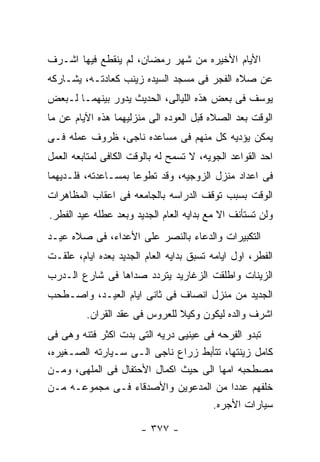 ‫ﺍﻷﻴﺎﻡ ﺍﻷﺨﻴﺭﻩ ﻤﻥ ﺸﻬﺭ ﺭﻤﻀﺎﻥ، ﻟﻡ ﻴﻨﻘﻁﻊ ﻓﻴﻬﺎ ﺍﺸـﺭﻑ‬
‫ﻋﻥ ﺼﻼﻩ ﺍﻟﻔﺠﺭ ﻓﻰ ﻤﺴﺠﺩ ﺍﻟﺴﻴﺩﻩ ﺯﻴﻨﺏ ﻜﻌﺎﺩﺘـﻪ، ﻴﺸـﺎﺭﻜﻪ‬
‫ﻴﻭﺴﻑ ﻓﻰ ﺒﻌﺽ ﻫﺫﻩ ﺍﻟﻠﻴﺎﻟﻰ، ﺍﻟﺤﺩﻴﺙ ﻴﺩﻭﺭ ﺒﻴﻨﻬﻤـﺎ ﻟـﺒﻌﺽ‬
‫ﺍﻟﻭﻗﺕ ﺒﻌﺩ ﺍﻟﺼﻼﻩ ﻗﺒل ﺍﻟﻌﻭﺩﻩ ﺍﻟﻰ ﻤﻨﺯﻟﻴﻬﻤﺎ ﻫﺫﻩ ﺍﻵﻴﺎﻡ ﻋﻥ ﻤﺎ‬
‫ﻴﻤﻜﻥ ﻴﺅﺩﻴﻪ ﻜل ﻤﻨﻬﻡ ﻓﻰ ﻤﺴﺎﻋﺩﻩ ﻨﺎﺠﻰ، ﻅﺭﻭﻑ ﻋﻤﻠﻪ ﻓـﻰ‬
‫ﺍﺤﺩ ﺍﻟﻘﻭﺍﻋﺩ ﺍﻟﺠﻭﻴﻪ، ﻻ ﺘﺴﻤﺢ ﻟﻪ ﺒﺎﻟﻭﻗﺕ ﺍﻟﻜﺎﻓﻰ ﻟﻤﺘﺎﺒﻌﻪ ﺍﻟﻌﻤل‬
‫ﻓﻰ ﺍﻋﺩﺍﺩ ﻤﻨﺯل ﺍﻟﺯﻭﺠﻴﻪ، ﻭﻗﺩ ﺘﻁﻭﻋﺎ ﺒﻤﺴـﺎﻋﺩﺘﻪ، ﻓﻠـﺩﻴﻬﻤﺎ‬
‫ﺍﻟﻭﻗﺕ ﺒﺴﺒﺏ ﺘﻭﻗﻑ ﺍﻟﺩﺭﺍﺴﻪ ﺒﺎﻟﺠﺎﻤﻌﻪ ﻓﻰ ﺍﻋﻘﺎﺏ ﺍﻟﻤﻅﺎﻫﺭﺍﺕ‬
‫ﻭﻟﻥ ﺘﺴﺘﺄﻨﻑ ﺍﻻ ﻤﻊ ﺒﺩﺍﻴﻪ ﺍﻟﻌﺎﻡ ﺍﻟﺠﺩﻴﺩ ﻭﺒﻌﺩ ﻋﻁﻠﻪ ﻋﻴﺩ ﺍﻟﻔﻁﺭ.‬
‫ﺍﻟﺘﻜﺒﻴﺭﺍﺕ ﻭﺍﻟﺩﻋﺎﺀ ﺒﺎﻟﻨﺼﺭ ﻋﻠﻰ ﺍﻷﻋﺩﺍﺀ، ﻓﻰ ﺼﻼﻩ ﻋﻴـﺩ‬
‫ﺍﻟﻔﻁﺭ، ﺍﻭل ﺍﻴﺎﻤﻪ ﺘﺴﺒﻕ ﺒﺩﺍﻴﻪ ﺍﻟﻌﺎﻡ ﺍﻟﺠﺩﻴﺩ ﺒﻌﺩﻩ ﺍﻴﺎﻡ، ﻋﻠﻘـﺕ‬
‫ﺍﻟﺯﻴﻨﺎﺕ ﻭﺍﻁﻠﻘﺕ ﺍﻟﺯﻏﺎﺭﻴﺩ ﻴﺘﺭﺩﺩ ﺼﺩﺍﻫﺎ ﻓﻰ ﺸﺎﺭﻉ ﺍﻟـﺩﺭﺏ‬
‫ﺍﻟﺠﺩﻴﺩ ﻤﻥ ﻤﻨﺯل ﺍﻨﺼﺎﻑ ﻓﻰ ﺜﺎﻨﻰ ﺍﻴﺎﻡ ﺍﻟﻌﻴـﺩ، ﻭﺍﺼـﻁﺤﺏ‬
         ‫ﺍﺸﺭﻑ ﻭﺍﻟﺩﻩ ﻟﻴﻜﻭﻥ ﻭﻜﻴﻼ ﻟﻠﻌﺭﻭﺱ ﻓﻰ ﻋﻘﺩ ﺍﻟﻘﺭﺍﻥ.‬
‫ﺘﺒﺩﻭ ﺍﻟﻔﺭﺤﻪ ﻓﻰ ﻋﻴﻨﻴﻰ ﺩﺭﻴﻪ ﺍﻟﺘﻰ ﺒﺩﺕ ﺍﻜﺜﺭ ﻓﺘﻨﻪ ﻭﻫﻰ ﻓﻰ‬
‫ﻜﺎﻤل ﺯﻴﻨﺘﻬﺎ، ﺘﺘﺄﺒﻁ ﺯﺭﺍﻉ ﻨﺎﺠﻰ ﺍﻟـﻰ ﺴـﻴﺎﺭﺘﻪ ﺍﻟﺼـﻐﻴﺭﻩ،‬
‫ﻤﺼﻁﺤﺒﻪ ﺍﻤﻬﺎ ﺍﻟﻰ ﺤﻴﺙ ﺍﻜﻤﺎل ﺍﻷﺤﺘﻔﺎل ﻓﻰ ﺍﻟﻤﻠﻬﻰ، ﻭﻤـﻥ‬
‫ﺨﻠﻔﻬﻡ ﻋﺩﺩﺍ ﻤﻥ ﺍﻟﻤﺩﻋﻭﻴﻥ ﻭﺍﻷﺼﺩﻗﺎﺀ ﻓـﻰ ﻤﺠﻤﻭﻋـﻪ ﻤـﻥ‬
                                       ‫ﺴﻴﺎﺭﺍﺕ ﺍﻷﺠﺭﻩ.‬

                       ‫- ٧٧٣ -‬
 