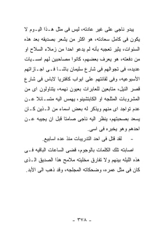 ‫ﻴﺒﺩﻭ ﻨﺎﺠﻰ ﻋﻠﻰ ﻏﻴﺭ ﻋﺎﺩﺘﻪ، ﻟﻴﺱ ﻓﻰ ﻤﺜل ﻫـﺫﺍ ﺍﻟﻴـﻭﻡ ﻻ‬
‫ﻴﻜﻭﻥ ﻓﻰ ﻜﺎﻤل ﺴﻌﺎﺩﺘﻪ، ﻫﻭ ﺍﻜﺜﺭ ﻤﻥ ﻴﺸﻌﺭ ﺒﺼﺩﻴﻘﻪ ﺒﻌﺩ ﻫﺫﻩ‬
‫ﺍﻟﺴﻨﻭﺍﺕ، ﻴﺜﻴﺭ ﺘﻌﺠﺒﻪ ﺒﺄﻨﻪ ﻟﻡ ﻴﺩﻋﻭ ﺍﺤﺩﺍ ﻤﻥ ﺯﻤﻼﺀ ﺍﻟﺴﻼﺡ ﺍﻭ‬
‫ﻤﻥ ﺩﻓﻌﺘﻪ، ﻫﻭ ﻴﻌﺭﻑ ﺒﻌﻀﻬﻡ، ﻜﺎﻨﻭﺍ ﻤﺼﺎﺤﺒﻴﻥ ﻟﻬﻡ ﺍﻤﺴـﻴﺎﺕ‬
‫ﻋﺩﻴﺩﻩ، ﻓﻰ ﺘﺠﻭﺍﻟﻬﻡ ﻓﻰ ﺸﺎﺭﻉ ﺴﻠﻴﻤﺎﻥ ﺒﺎﺸـﺎ ﻓـﻰ ﺍﺠـﺎﺯﺍﺘﻬﻡ‬
‫ﺍﻷﺴﺒﻭﻋﻴﻪ، ﻭﻓﻰ ﻟﻘﺎﺌﺘﻬﻡ ﻋﻠﻰ ﺍﺒﻭﺍﺏ ﻜﺎﻓﺘﺭﻴﺎ ﻻﺒﺎﺱ ﻓﻰ ﺸﺎﺭﻉ‬
‫ﻗﺼﺭ ﺍﻟﻨﻴل، ﻤﺘﺎﺒﻌﻴﻥ ﻟﻠﻌﺎﺒﺭﺍﺕ ﺒﻌﻴﻭﻥ ﻨﻬﻤﻪ، ﻴﺘﻨﺎﻭﻟﻭﻥ ﺍﻯ ﻤﻥ‬
‫ﺍﻟﻤﺸﺭﻭﺒﺎﺕ ﺍﻟﻤﺜﻠﺠﻪ ﺍﻭ ﺍﻟﻜﺎﺒﺘﺸﻴﻨﻭ، ﻴﻬﻤﺱ ﺍﻟﻴﻪ ﻤﺘﺴـﺎﺌﻼ ﻋـﻥ‬
‫ﻋﺩﻡ ﺘﻭﺍﺠﺩ ﺍﻯ ﻤﻨﻬﻡ ﻭﻴﺫﻜﺭ ﻟﻪ ﺒﻌﺽ ﺍﺴﻤﺎﺀ ﻤﻥ ﺍﻟـﺫﻴﻥ ﻜـﺎﻥ‬
‫ﻴﺴﻌﺩ ﺒﺼﺤﺒﺘﻬﻡ، ﻴﻨﻅﺭ ﺍﻟﻴﻪ ﻨﺎﺠﻰ ﺼﺎﻤﺘﺎ ﻗﺒل ﺍﻥ ﻴﺠﻴﺒﻪ ﻋـﻥ‬
                              ‫ﺍﺤﺩﻫﻡ ﻭﻫﻭ ﻴﺨﺒﺭﻩ ﻓﻰ ﺍﺴﻰ.‬
        ‫ﻟﻘﺩ ﻗﺘل ﻓﻰ ﺍﺤﺩ ﺍﻟﺘﺩﺭﻴﺒﺎﺕ ﻤﻨﺫ ﻋﺩﻩ ﺍﺴﺎﺒﻴﻊ.‬   ‫-‬
‫ﺍﺼﺎﺒﺘﻪ ﺘﻠﻙ ﺍﻟﻜﻠﻤﺎﺕ ﺒﺎﻟﻭﺠﻭﻡ، ﻗﻀﻰ ﺍﻟﺴﺎﻋﺎﺕ ﺍﻟﺒﺎﻗﻴﻪ ﻓـﻰ‬
‫ﻫﺫﻩ ﺍﻟﻠﻴﻠﻪ ﺒﻴﻨﻬﻡ ﻭﻻ ﺘﻔﺎﺭﻕ ﻤﺨﻠﻴﺘﻪ ﻤﻼﻤﺢ ﻫﺫﺍ ﺍﻟﺼﺩﻴﻕ ﺍﻟـﺫﻯ‬
‫ﻜﺎﻥ ﻓﻰ ﻤﺜل ﻋﻤﺭﻩ، ﻭﻀﺤﻜﺎﺘﻪ ﺍﻟﻤﺠﻠﺠﻪ، ﻭﻗﺩ ﺫﻫﺏ ﺍﻟﻰ ﺍﻷﺒﺩ.‬




                       ‫- ٨٧٣ -‬
 