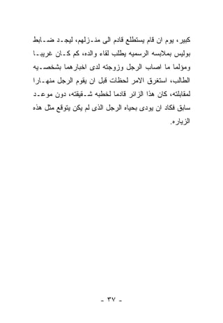 ‫ﻜﺒﻴﺭ، ﻴﻭﻡ ﺍﻥ ﻗﺎﻡ ﻴﺴﺘﻁﻠﻊ ﻗﺎﺩﻡ ﺍﻟﻰ ﻤﻨـﺯﻟﻬﻡ، ﻟﻴﺠـﺩ ﻀـﺎﺒﻁ‬
‫ﺒﻭﻟﻴﺱ ﺒﻤﻼﺒﺴﻪ ﺍﻟﺭﺴﻤﻴﻪ ﻴﻁﻠﺏ ﻟﻘﺎﺀ ﻭﺍﻟﺩﻩ، ﻜﻡ ﻜـﺎﻥ ﻏﺭﻴﺒـﺎ‬
‫ﻭﻤﺅﻟﻤﺎ ﻤﺎ ﺍﺼﺎﺏ ﺍﻟﺭﺠل ﻭﺯﻭﺠﺘﻪ ﻟﺩﻯ ﺍﺨﺒﺎﺭﻫﻤﺎ ﺒﺸﺨﺼـﻴﻪ‬
‫ﺍﻟﻁﺎﻟﺏ، ﺍﺴﺘﻐﺭﻕ ﺍﻻﻤﺭ ﻟﺤﻅﺎﺕ ﻗﺒل ﺍﻥ ﻴﻘﻭﻡ ﺍﻟﺭﺠل ﻤﻨﻬـﺎﺭﺍ‬
‫ﻟﻤﻘﺎﺒﻠﺘﻪ، ﻜﺎﻥ ﻫﺫﺍ ﺍﻟﺯﺍﺌﺭ ﻗﺎﺩﻤﺎ ﻟﺨﻁﺒﻪ ﺸـﻘﻴﻘﺘﻪ، ﺩﻭﻥ ﻤﻭﻋـﺩ‬
‫ﺴﺎﺒﻕ ﻓﻜﺎﺩ ﺍﻥ ﻴﻭﺩﻯ ﺒﺤﻴﺎﻩ ﺍﻟﺭﺠل ﺍﻟﺫﻯ ﻟﻡ ﻴﻜﻥ ﻴﺘﻭﻗﻊ ﻤﺜل ﻫﺫﻩ‬
                                               ‫ﺍﻟﺯﻴﺎﺭﻩ.‬




                       ‫- ٧٣ -‬
 