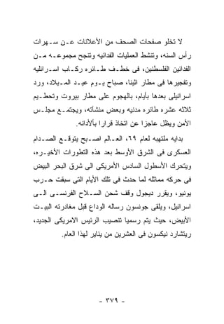 ‫ﻻ ﺘﺨﻠﻭ ﺼﻔﺤﺎﺕ ﺍﻟﺼﺤﻑ ﻤﻥ ﺍﻷﻋﻼﻨﺎﺕ ﻋـﻥ ﺴـﻬﺭﺍﺕ‬
‫ﺭﺃﺱ ﺍﻟﺴﻨﻪ، ﻭﺘﻨﺸﻁ ﺍﻟﻌﻤﻠﻴﺎﺕ ﺍﻟﻔﺩﺍﺌﻴﻪ ﻭﺘﻨﺠﺢ ﻤﺠﻤﻭﻋـﻪ ﻤـﻥ‬
‫ﺍﻟﻔﺩﺍﺌﻴﻥ ﺍﻟﻔﻠﺴﻁﻨﻴﻥ، ﻓﻰ ﺨﻁـﻑ ﻁـﺎﺌﺭﻩ ﺭﻜـﺎﺏ ﺍﺴـﺭﺍﺌﻠﻴﻪ‬
‫ﻭﺘﻔﺠﻴﺭﻫﺎ ﻓﻰ ﻤﻁﺎﺭ ﺍﺜﻴﻨﺎ، ﺼﺒﺎﺡ ﻴـﻭﻡ ﻋﻴـﺩ ﺍﻟﻤـﻴﻼﺩ، ﻭﺭﺩ‬
‫ﺍﺴﺭﺍﺌﻴﻠﻰ ﺒﻌﺩﻫﺎ ﺒﺄﻴﺎﻡ، ﺒﺎﻟﻬﺠﻭﻡ ﻋﻠﻰ ﻤﻁﺎﺭ ﺒﻴﺭﻭﺕ ﻭﺘﺤﻁـﻴﻡ‬
‫ﺜﻼﺜﻪ ﻋﺸﺭﻩ ﻁﺎﺌﺭﻩ ﻤﺩﻨﻴﻪ ﻭﺒﻌﺽ ﻤﻨﺸﺂﺘﻪ، ﻭﻴﺠﺘﻤـﻊ ﻤﺠﻠـﺱ‬
              ‫ﺍﻷﻤﻥ ﻭﻴﻅل ﻋﺎﺠﺯﺍ ﻋﻥ ﺍﺘﺨﺎﺫ ﻗﺭﺍﺭﺍ ﺒﺄﻷﺩﺍﻨﻪ.‬
‫ﺒﺩﺍﻴﻪ ﻤﻠﺘﻬﺒﻪ ﻟﻌﺎﻡ ٩٦، ﺍﻟﻌـﺎﻟﻡ ﺍﺼـﺒﺢ ﻴﺘﻭﻗـﻊ ﺍﻟﺼـﺩﺍﻡ‬
‫ﺍﻟﻌﺴﻜﺭﻯ ﻓﻰ ﺍﻟﺸﺭﻕ ﺍﻷﻭﺴﻁ ﺒﻌﺩ ﻫﺫﻩ ﺍﻟﺘﻁﻭﺭﺍﺕ ﺍﻷﺨﻴـﺭﻩ،‬
‫ﻭﻴﺘﺤﺭﻙ ﺍﻷﺴﻁﻭل ﺍﻟﺴﺎﺩﺱ ﺍﻷﻤﺭﻴﻜﻰ ﺍﻟﻰ ﺸﺭﻕ ﺍﻟﺒﺤﺭ ﺍﻟﺒﻴﺽ‬
‫ﻓﻰ ﺤﺭﻜﻪ ﻤﻤﺎﺜﻠﻪ ﻟﻤﺎ ﺤﺩﺙ ﻓﻰ ﺘﻠﻙ ﺍﻷﻴﺎﻡ ﺍﻟﺘﻰ ﺴﺒﻘﺕ ﺤـﺭﺏ‬
‫ﻴﻭﻨﻴﻭ، ﻭﻴﻘﺭﺭ ﺩﻴﺠﻭل ﻭﻗﻑ ﺸﺤﻥ ﺍﻟﺴـﻼﺡ ﺍﻟﻔﺭﻨﺴـﻰ ﺍﻟـﻰ‬
‫ﺍﺴﺭﺍﺌﻴل، ﻭﻴﻠﻘﻰ ﺠﻭﻨﺴﻭﻥ ﺭﺴﺎﻟﻪ ﺍﻟﻭﺩﺍﻉ ﻗﺒل ﻤﻐﺎﺩﺭﺘﻪ ﺍﻟﺒﻴـﺕ‬
‫ﺍﻷﺒﻴﺽ، ﺤﻴﺙ ﻴﺘﻡ ﺭﺴﻤﻴﺎ ﺘﻨﺼﻴﺏ ﺍﻟﺭﺌﻴﺱ ﺍﻻﻤﺭﻴﻜﻰ ﺍﻟﺠﺩﻴﺩ،‬
         ‫ﺭﻴﺘﺸﺎﺭﺩ ﻨﻴﻜﺴﻭﻥ ﻓﻰ ﺍﻟﻌﺸﺭﻴﻥ ﻤﻥ ﻴﻨﺎﻴﺭ ﻟﻬﺫﺍ ﺍﻟﻌﺎﻡ.‬




                      ‫- ٩٧٣ -‬
 