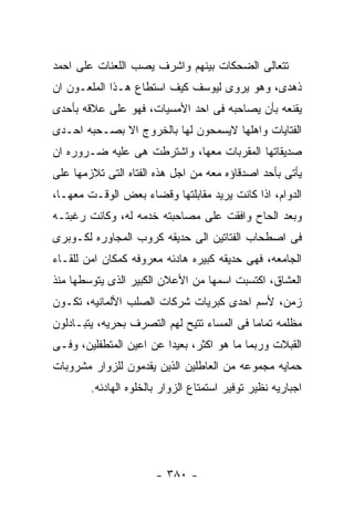 ‫ﺘﺘﻌﺎﻟﻰ ﺍﻟﻀﺤﻜﺎﺕ ﺒﻴﻨﻬﻡ ﻭﺍﺸﺭﻑ ﻴﺼﺏ ﺍﻟﻠﻌﻨﺎﺕ ﻋﻠﻰ ﺍﺤﻤﺩ‬
‫ﺫﻫﺩﻯ، ﻭﻫﻭ ﻴﺭﻭﻯ ﻟﻴﻭﺴﻑ ﻜﻴﻑ ﺍﺴﺘﻁﺎﻉ ﻫـﺫﺍ ﺍﻟﻤﻠﻌـﻭﻥ ﺍﻥ‬
‫ﻴﻘﻨﻌﻪ ﺒﺄﻥ ﻴﺼﺎﺤﺒﻪ ﻓﻰ ﺍﺤﺩ ﺍﻷﻤﺴﻴﺎﺕ، ﻓﻬﻭ ﻋﻠﻰ ﻋﻼﻗﻪ ﺒﺄﺤﺩﻯ‬
‫ﺍﻟﻔﺘﺎﻴﺎﺕ ﻭﺍﻫﻠﻬﺎ ﻻﻴﺴﻤﺤﻭﻥ ﻟﻬﺎ ﺒﺎﻟﺨﺭﻭﺝ ﺍﻻ ﺒﺼـﺤﺒﻪ ﺍﺤـﺩﻯ‬
‫ﺼﺩﻴﻘﺎﺘﻬﺎ ﺍﻟﻤﻘﺭﺒﺎﺕ ﻤﻌﻬﺎ، ﻭﺍﺸﺘﺭﻁﺕ ﻫﻰ ﻋﻠﻴﻪ ﻀـﺭﻭﺭﻩ ﺍﻥ‬
‫ﻴﺄﺘﻰ ﺒﺄﺤﺩ ﺍﺼﺩﻗﺎﺅﻩ ﻤﻌﻪ ﻤﻥ ﺍﺠل ﻫﺫﻩ ﺍﻟﻔﺘﺎﻩ ﺍﻟﺘﻰ ﺘﻼﺯﻤﻬﺎ ﻋﻠﻰ‬
‫ﺍﻟﺩﻭﺍﻡ، ﺍﺫﺍ ﻜﺎﻨﺕ ﻴﺭﻴﺩ ﻤﻘﺎﺒﻠﺘﻬﺎ ﻭﻗﻀﺎﺀ ﺒﻌﺽ ﺍﻟﻭﻗـﺕ ﻤﻌﻬـﺎ،‬
‫ﻭﺒﻌﺩ ﺍﻟﺤﺎﺡ ﻭﺍﻓﻘﺕ ﻋﻠﻰ ﻤﺼﺎﺤﺒﺘﻪ ﺨﺩﻤﻪ ﻟﻪ، ﻭﻜﺎﻨﺕ ﺭﻏﺒﺘـﻪ‬
‫ﻓﻰ ﺍﺼﻁﺤﺎﺏ ﺍﻟﻔﺘﺎﺘﻴﻥ ﺍﻟﻰ ﺤﺩﻴﻘﻪ ﻜﺭﻭﺏ ﺍﻟﻤﺠﺎﻭﺭﻩ ﻟﻜـﻭﺒﺭﻯ‬
‫ﺍﻟﺠﺎﻤﻌﻪ، ﻓﻬﻰ ﺤﺩﻴﻘﻪ ﻜﺒﻴﺭﻩ ﻫﺎﺩﺌﻪ ﻤﻌﺭﻭﻓﻪ ﻜﻤﻜﺎﻥ ﺍﻤﻥ ﻟﻠﻘـﺎﺀ‬
‫ﺍﻟﻌﺸﺎﻕ، ﺍﻜﺘﺴﺒﺕ ﺍﺴﻤﻬﺎ ﻤﻥ ﺍﻷﻋﻼﻥ ﺍﻟﻜﺒﻴﺭ ﺍﻟﺫﻯ ﻴﺘﻭﺴﻁﻬﺎ ﻤﻨﺫ‬
‫ﺯﻤﻥ، ﻷﺴﻡ ﺍﺤﺩﻯ ﻜﺒﺭﻴﺎﺕ ﺸﺭﻜﺎﺕ ﺍﻟﺼﻠﺏ ﺍﻷﻟﻤﺎﻨﻴﻪ، ﺘﻜـﻭﻥ‬
‫ﻤﻅﻠﻤﻪ ﺘﻤﺎﻤﺎ ﻓﻰ ﺍﻟﻤﺴﺎﺀ ﺘﺘﻴﺢ ﻟﻬﻡ ﺍﻟﺘﺼﺭﻑ ﺒﺤﺭﻴﻪ، ﻴﺘﺒـﺎﺩﻟﻭﻥ‬
‫ﺍﻟﻘﺒﻼﺕ ﻭﺭﺒﻤﺎ ﻤﺎ ﻫﻭ ﺍﻜﺜﺭ، ﺒﻌﻴﺩﺍ ﻋﻥ ﺍﻋﻴﻥ ﺍﻟﻤﺘﻁﻔﻠﻴﻥ، ﻭﻓـﻰ‬
‫ﺤﻤﺎﻴﻪ ﻤﺠﻤﻭﻋﻪ ﻤﻥ ﺍﻟﻌﺎﻁﻠﻴﻥ ﺍﻟﺫﻴﻥ ﻴﻘﺩﻤﻭﻥ ﻟﻠﺯﻭﺍﺭ ﻤﺸﺭﻭﺒﺎﺕ‬
        ‫ﺍﺠﺒﺎﺭﻴﻪ ﻨﻅﻴﺭ ﺘﻭﻓﻴﺭ ﺍﺴﺘﻤﺘﺎﻉ ﺍﻟﺯﻭﺍﺭ ﺒﺎﻟﺨﻠﻭﻩ ﺍﻟﻬﺎﺩﺌﻪ.‬




                       ‫- ٠٨٣ -‬
 