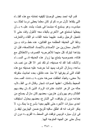 ‫ﻗﺩﻡ ﺍﻟﻴﻪ ﺍﺤﻤﺩ ﺒﻌﺽ ﺍﻟﻭﺼﺎﻴﺎ ﻟﻜﻴﻔﻴﻪ ﺘﻌﺎﻤﻠﻪ ﻤﻊ ﻫﺫﻩ ﺍﻟﻔﺘـﺎﻩ‬
‫ﺍﻟﺘﻰ ﻴﻠﻘﺎﻫﺎ ﻷﻭل ﻤﺭﻩ، ﻜﻡ ﻟﻭ ﻜﺎﻥ ﻤﻌﻠﻤﺎ ﻴﻌﻁﻰ ﺩﺭﺴﺎ ﻟﻁﺎﻟـﺏ‬
‫ﻤﺒﺘﺩﻯﺀ، ﻭﻫﻭ ﻴﺴﺘﻤﻊ ﻟﻪ ﻤﺒﺘﺴﻤﺎ ﻓﻰ ﺨﺒﺙ، ﻴﺸﺩﺩ ﻋﻠﻴـﻪ ﺒـﺄﻥ‬
‫ﻴﺠﻌﻠﻬﺎ ﺘﺴﺘﻤﺘﻊ ﻫﻰ ﺍﻷﺨﺭﻯ ﺒﺎﻟﺒﻘﺎﺀ ﻤﻌﻪ ﻷﻁﻭل ﻭﻗﺕ ﺤﺘﻰ ﻻ‬
‫ﺘﺘﻌﺠل ﺍﻟﺭﺤﻴل ﻭﺘﻔﺴﺩ ﻋﻠﻴﻬﻤﺎ ﻤﺘﻌﻪ ﺍﻟﻠﻘﺎﺀ، ﺘﻡ ﺍﻟﻠﻘﺎﺀ ﻭﺍﻟﺘﻌﺎﺭﻑ‬
‫ﻭﺩﻟﻔﺎ ﺍﻟﻰ ﺍﻟﺤﺩﻴﻘﻪ ﺍﻟﻤﻅﻠﻤﻪ ﻤﻊ ﺍﻟﻔﺘﺎﺘﻴﻥ، ﻋﺩﻩ ﺨﻁـﻭﺍﺕ ﺒـﻴﻥ‬
‫ﺍﻷﺸﺠﺎﺭ ﻤﺤﺎﺯﺭﻴﻥ ﻤﻥ ﺍﻷﺼﺘﺩﺍﻡ ﺒﺎﻷﺠﺴﺎﺩ ﺍﻟﻤﺘﻼﺼﻘﻪ، ﻗﺒل ﺍﻥ‬
‫ﻴﺘﺒﺎﻋﺩﺍ ﻟﻴﺘﺭﻙ ﻜل ﻤﻨﻬﻤﺎ ﻟﻸﺨﺭﺤﺭﻴﻪ ﺍﻟﺘﺼﺭﻑ ﻭﺍﻻﻨﻁﻼﻕ ﻤﻊ‬
‫ﻓﺘﺎﺘﻪ، ﺨﺼﻭﺼﻴﻪ ﻴﺘﻤﺘﻊ ﺒﻬﺎ ﺯﻭﺍﺭ ﻫﺫﻩ ﺍﻟﺤﺩﻴﻘﻪ ﻓـﻰ ﺍﻟﻤﺴـﺎﺀ‬
‫ﻭﻻﺸﻙ، ﻜﻤﺎ ﺍﻜﺩ ﻟﻪ ﺼﺩﻴﻘﻪ، ﻟﻡ ﺘﻜﺩ ﺘﻤﺭ ﺍﻻ ﺍﻗل ﻤﻥ ﻨﺼـﻑ‬
‫ﺴﺎﻋﻪ، ﻭﻤﺎﺯﺍل ﺍﺸﺭﻑ ﻴﻤﻬﺩ ﻟﻤﺎ ﺤﺭﻀﻪ ﻋﻠﻴﻪ ﺼﺩﻴﻘﻪ ﻤﻊ ﻫﺫﻩ‬
‫ﺍﻟﻔﺘﺎﻩ ﺍﻟﺘﻰ ﻟﻡ ﻴﻐﺭﻓﻬﺎ ﺍﻻ ﻤﻨﺫ ﻋﺩﻩ ﺩﻗﺎﺌﻕ، ﺒﻌﺩﻩ ﺍﺤﺎﺩﻴﺙ ﻤﺘﻔﺭﻗﻪ‬
‫ﺒﻼ ﻤﻌﻨﻰ، ﻭﻓﺠﺄﻩ ﺍﻨﻁﻠﻘﺕ ﺼﺭﺨﻪ ﻤﺩﻭﻴـﻪ ﺒـﺩﺩﺕ ﺍﻟﺼـﻤﺕ‬
‫ﺍﻟﻤﺤﻴﻁ ﺒﺎﻟﻤﻜﺎﻥ، ﺍﻋﻘﺒﻬﺎ ﺍﺼﻭﺍﺕ ﺸﺠﺎﺭ ﻭﻗﺘﺎل ﻓـﻰ ﺍﻟﻅـﻼﻡ،‬
‫ﺤﺎﻟﻪ ﻤﻥ ﺍﻟﺯﻋﺭ ﺍﻨﺘﺎﺒﺕ ﻋﺸﺭﺍﺕ ﺍﻟﺭﻭﺍﺩ ﺍﻟﺫﻴﻥ ﻜـﺎﻥ ﻴﺨﻔـﻴﻬﻡ‬
‫ﺍﻟﻅﻼﻡ ﻭﻫﻡ ﻴﻬﺭﻭﻟﻭﻥ ﻫﺎﺭﺒﻴﻥ، ﺒﻌﻀﻬﻡ ﻜﺎﻥ ﻤﺎﺯﺍل ﻴﺼﻠﺢ ﻤﻥ‬
‫ﻫﻨﺩﺍﻤﻪ ﺩﻭﻥ ﺍﻥ ﻴﺘﻭﻗﻑ، ﺍﻟﻰ ﺍﻟﺸﺎﺭﻉ، ﺒﻌﻀﻬﻡ ﻴﺤﺎﻭل ﺍﺴﺘﻴﻘﺎﻑ‬
‫ﺍﺤﺩﻯ ﺴﻴﺎﺭﺍﺕ ﺍﻷﺠﺭﻩ ﺤﺘﻰ ﺘﻘﻠﻬﻡ ﺒﻌﻴﺩﺍ ﺒﺄﺴﺭﻉ ﻤﺎ ﻴﻤﻜـﻥ، ﻻ‬
‫ﻴﻨﻜﺭ ﺍﺸﺭﻑ ﺍﻨﻪ ﻗﺩ ﺍﻁﻠﻕ ﺴﺎﻗﻴﻪ ﻟﻠﺭﻴﺢ ﻀﻤﻥ ﺍﻟﻬﺎﺭﺒﻴﻥ ﻟﻴﻘﻔـﺯ‬
‫ﻓﻰ ﺍﻭل ﺴﻴﺎﺭﻩ ﺍﺘﻭﺒﻴﺱ ﺘﻭﻗﻔﺕ ﻓﻰ ﺍﻟﻤﺤﻁـﻪ ﺍﻟﻘﺭﻴﺒـﻪ ﺩﻭﻥ ﺍﻥ‬
                          ‫ﻴﺴﺄل ﺤﺘﻰ ﻋﻥ ﺍﻟﺠﻬﻪ ﺍﻟﻤﺘﻭﺠﻪ ﺍﻟﻴﻬﺎ.‬

                        ‫- ١٨٣ -‬
 