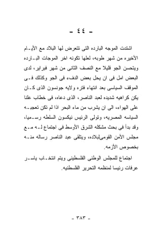 ‫- ٤٤ -‬
‫ﺍﺸﺘﺩﺕ ﺍﻟﻤﻭﺠﻪ ﺍﻟﺒﺎﺭﺩﻩ ﺍﻟﺘﻰ ﺘﺘﻌﺭﺽ ﻟﻬﺎ ﺍﻟﺒﻼﺩ ﻤﻊ ﺍﻷﻴـﺎﻡ‬
‫ﺍﻷﺨﻴﺭﻩ ﻤﻥ ﺸﻬﺭ ﻁﻭﺒﻪ، ﻟﻌﻠﻬﺎ ﺘﻜﻭﻨﻪ ﺍﺨﺭ ﺍﻟﻤﻭﺠﺎﺕ ﺍﻟﺒـﺎﺭﺩﻩ‬
‫ﻭﻴﺘﺤﺴﻥ ﺍﻟﺠﻭ ﻗﻠﻴﻼ ﻤﻊ ﺍﻟﻨﺼﻑ ﺍﻟﺜﺎﻨﻰ ﻤﻥ ﺸﻬﺭ ﻓﺒﺭﺍﻴﺭ، ﻟﺩﻯ‬
‫ﺍﻟﺒﻌﺽ ﺍﻤل ﻓﻰ ﺍﻥ ﻴﺤل ﺒﻌﺽ ﺍﻟﺩﻑﺀ ﻓﻰ ﺍﻟﺠﻭ ﻭﻜﺫﻟﻙ ﻓـﻰ‬
‫ﺍﻟﻤﻭﻗﻑ ﺍﻟﺴﻴﺎﺴﻰ ﺒﻌﺩ ﺍﻨﺘﻬﺎﺀ ﻓﺘﺭﻩ ﻭﻻﻴﻪ ﺠﻭﻨﺴﻭﻥ ﺍﻟﺫﻯ ﻜـﺎﻥ‬
‫ﻴﻜﻥ ﻜﺭﺍﻫﻴﻪ ﺸﺩﻴﺩﻩ ﻟﻌﺒﺩ ﺍﻟﻨﺎﺼﺭ، ﺍﻟﺫﻯ ﺩﻋﺎﻩ، ﻓﻰ ﺨﻁﺎﺏ ﻋﻠﻨﺎ‬
‫ﻋﻠﻰ ﺍﻟﻬﻭﺍﺀ، ﺍﻟﻰ ﺍﻥ ﻴﺸﺭﺏ ﻤﻥ ﻤﺎﺀ ﺍﻟﺒﺤﺭ ﺍﺫﺍ ﻟﻡ ﺘﻜﻥ ﺘﻌﺠﺒـﻪ‬
‫ﺍﻟﺴﻴﺎﺴﻪ ﺍﻟﻤﺼﺭﻴﻪ، ﻭﺘﻭﻟﻰ ﺍﻟﺭﺌﻴﺱ ﻨﻴﻜﺴﻭﻥ ﺍﻟﺴﻠﻁﻪ ﺭﺴـﻤﻴﺎ،‬
‫ﻭﻗﺩ ﺒﺩﺃ ﻓﻰ ﺒﺤﺙ ﻤﺸﻜﻠﻪ ﺍﻟﺸﺭﻕ ﺍﻷﻭﺴﻁ ﻓﻰ ﺍﺠﺘﻤﺎﻉ ﻟـﻪ ﻤـﻊ‬
‫ﻤﺠﻠﺱ ﺍﻷﻤﻥ ﺍﻟﻘﻭﻤﻰﻟﺒﻼﺩﻩ، ﻭﻴﺘﻠﻘﻰ ﻋﺒﺩ ﺍﻟﻨﺎﺼﺭ ﺭﺴﺎﻟﻪ ﻤﻨـﻪ‬
                                     ‫ﺒﺨﺼﻭﺹ ﺍﻷﺯﻤﻪ.‬
‫ﺍﺠﺘﻤﺎﻉ ﻟﻠﻤﺠﻠﺱ ﺍﻟﻭﻁﻨﻰ ﺍﻟﻔﻠﺴﻁﻴﻨﻰ ﻭﻴﺘﻡ ﺍﻨﺘﺨـﺎﺏ ﻴﺎﺴـﺭ‬
                 ‫ﻋﺭﻓﺎﺕ ﺭﺌﻴﺴﺎ ﻟﻤﻨﻅﻤﻪ ﺍﻟﺘﺤﺭﻴﺭ ﺍﻟﻔﻠﺴﻁﻨﻴﻪ.‬




                      ‫- ٣٨٣ -‬
 