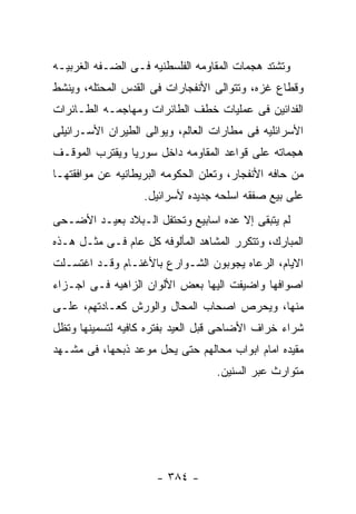 ‫ﻭﺘﺸﺘﺩ ﻫﺠﻤﺎﺕ ﺍﻟﻤﻘﺎﻭﻤﻪ ﺍﻟﻔﻠﺴﻁﻨﻴﻪ ﻓـﻰ ﺍﻟﻀـﻔﻪ ﺍﻟﻐﺭﺒﻴـﻪ‬
‫ﻭﻗﻁﺎﻉ ﻏﺯﻩ، ﻭﺘﺘﻭﺍﻟﻰ ﺍﻷﻨﻔﺠﺎﺭﺍﺕ ﻓﻰ ﺍﻟﻘﺩﺱ ﺍﻟﻤﺤﺘﻠﻪ، ﻭﻴﻨﺸﻁ‬
‫ﺍﻟﻔﺩﺍﺌﻴﻥ ﻓﻰ ﻋﻤﻠﻴﺎﺕ ﺨﻁﻑ ﺍﻟﻁﺎﺌﺭﺍﺕ ﻭﻤﻬﺎﺠﻤـﻪ ﺍﻟﻁـﺎﺌﺭﺍﺕ‬
‫ﺍﻷﺴﺭﺍﺌﻠﻴﻪ ﻓﻰ ﻤﻁﺎﺭﺍﺕ ﺍﻟﻌﺎﻟﻡ، ﻭﻴﻭﺍﻟﻰ ﺍﻟﻁﻴﺭﺍﻥ ﺍﻷﺴـﺭﺍﺌﻴﻠﻰ‬
‫ﻫﺠﻤﺎﺘﻪ ﻋﻠﻰ ﻗﻭﺍﻋﺩ ﺍﻟﻤﻘﺎﻭﻤﻪ ﺩﺍﺨل ﺴﻭﺭﻴﺎ ﻭﻴﻘﺘﺭﺏ ﺍﻟﻤﻭﻗـﻑ‬
‫ﻤﻥ ﺤﺎﻓﻪ ﺍﻷﻨﻔﺠﺎﺭ، ﻭﺘﻌﻠﻥ ﺍﻟﺤﻜﻭﻤﻪ ﺍﻟﺒﺭﻴﻁﺎﻨﻴﻪ ﻋﻥ ﻤﻭﺍﻓﻘﺘﻬـﺎ‬
                   ‫ﻋﻠﻰ ﺒﻴﻊ ﺼﻔﻘﻪ ﺍﺴﻠﺤﻪ ﺠﺩﻴﺩﻩ ﻷﺴﺭﺍﺌﻴل.‬
‫ﻟﻡ ﻴﺘﺒﻘﻰ ﺇﻻ ﻋﺩﻩ ﺍﺴﺎﺒﻴﻊ ﻭﺘﺤﺘﻔل ﺍﻟـﺒﻼﺩ ﺒﻌﻴـﺩ ﺍﻷﻀـﺤﻰ‬
‫ﺍﻟﻤﺒﺎﺭﻙ، ﻭﺘﺘﻜﺭﺭ ﺍﻟﻤﺸﺎﻫﺩ ﺍﻟﻤﺄﻟﻭﻓﻪ ﻜل ﻋﺎﻡ ﻓـﻰ ﻤﺜـل ﻫـﺫﻩ‬
‫ﺍﻻﻴﺎﻡ، ﺍﻟﺭﻋﺎﻩ ﻴﺠﻭﺒﻭﻥ ﺍﻟﺸـﻭﺍﺭﻉ ﺒﺎﻷﻏﻨـﺎﻡ ﻭﻗـﺩ ﺍﻏﺘﺴـﻠﺕ‬
‫ﺍﺼﻭﺍﻓﻬﺎ ﻭﺍﻀﻴﻔﺕ ﺍﻟﻴﻬﺎ ﺒﻌﺽ ﺍﻷﻟﻭﺍﻥ ﺍﻟﺯﺍﻫﻴﻪ ﻓـﻰ ﺍﺠـﺯﺍﺀ‬
‫ﻤﻨﻬﺎ، ﻭﻴﺤﺭﺹ ﺍﺼﺤﺎﺏ ﺍﻟﻤﺤﺎل ﻭﺍﻟﻭﺭﺵ ﻜﻌـﺎﺩﺘﻬﻡ، ﻋﻠـﻰ‬
‫ﺸﺭﺍﺀ ﺨﺭﺍﻑ ﺍﻷﻀﺎﺤﻰ ﻗﺒل ﺍﻟﻌﻴﺩ ﺒﻔﺘﺭﻩ ﻜﺎﻓﻴﻪ ﻟﺘﺴﻤﻴﻨﻬﺎ ﻭﺘﻅل‬
‫ﻤﻘﻴﺩﻩ ﺍﻤﺎﻡ ﺍﺒﻭﺍﺏ ﻤﺤﺎﻟﻬﻡ ﺤﺘﻰ ﻴﺤل ﻤﻭﻋﺩ ﺫﺒﺤﻬﺎ، ﻓﻰ ﻤﺸـﻬﺩ‬
                                   ‫ﻤﺘﻭﺍﺭﺙ ﻋﺒﺭ ﺍﻟﺴﻨﻴﻥ.‬




                      ‫- ٤٨٣ -‬
 