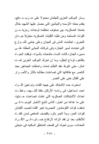 ‫ﻭﺴﺎﺭ ﺍﻟﻤﻭﻜﺏ ﺍﻟﺤﺯﻴﻥ ﻟﻠﺠﺜﻤﺎﻥ ﻤﺤﻤﻭﻻ ﻋﻠﻰ ﻋـﺭﺏ ﻤـﺩﻓﻊ،‬
‫ﻴﺘﻘﺩﻡ ﺤﻤﻠﻪ ﺍﻷﻭﺴﻤﻪ ﻭﺍﻟﻨﻴﺎﺸﻴﻥ ﺍﻟﺘﻰ ﺤﺼل ﻋﻠﻴﻬﺎ ﺍﻟﺸﻬﻴﺩ ﺨﻼل‬
‫ﺨﺩﻤﺘﻪ ﺍﻟﻌﺴﻜﺭﻴﻪ، ﺒﻴﻥ ﺼﻔﻭﻑ ﻤﻨﺘﻅﻤﻪ ﻟﻭﺤﺩﺍﺕ ﺭﻤﺯﻴﻪ ﻤـﻥ‬
‫ﺍﻟﻘﻭﺍﺕ ﺍﻟﻤﺴﻠﺤﻪ ﻭﻤﻥ ﻁﻠﺒﻪ ﺍﻟﻜﻠﻴﺎﺕ ﺍﻟﻌﺴﻜﺭﻴﻪ ﻤﺨﺘﺭﻗﺎ ﻤﻴـﺩﺍﻥ‬
‫ﺍﻟﺘﺤﺭﻴﺭ، ﺍﺤﺘﺸﺩﺕ ﺍﻟﻨﺎﺱ ﻓﻰ ﺍﻟﻤﻴﺩﺍﻥ ﻭﻋﻠﻰ ﺠﺎﻨﺒﻰ ﺍﻟﺸـﻭﺍﺭﻉ‬
‫ﺍﻟﺘﻰ ﺘﺤﺩﺩﺕ ﻟﺴﻴﺭ ﺍﻟﺠﻨﺎﺯﻩ ﻭﻓﻰ ﺸﺭﻓﺎﺕ ﺍﻟﻤﺒﺎﻨﻰ ﺍﻟﻤﻁﻠﻪ ﻋﻠـﻰ‬
‫ﻤﺴﻴﺭﻩ ﺍﻟﺠﻨﺎﺯﻩ ﻜﺎﻨﺕ ﺍﻟﻨﺴﺎﺀ ﻤﺘﺸﺤﺎﺕ ﺒﺎﻟﺴﻭﺍﺩ، ﺘﻭﻗﻔﺕ ﺍﻟﺤﻴـﺎﻩ‬
‫ﺒﺎﻟﻘﺎﻫﺭﻩ ﻟﻭﺩﺍﻉ ﺍﻟﺒﻁل، ﻭﻤﺎ ﺍﻥ ﺘﺤﺭﻙ ﺍﻟﻤﻭﻜﺏ ﺍﻟﺤﺯﻴﻥ ﻟﻌـﺩﻩ‬
‫ﺍﻤﺘﺎﺭ، ﺤﺘﻰ ﺍﻨﻔﺭﻁ ﻋﻘﺩ ﺍﻟﻨﻅﺎﻡ ﺘﻤﺎﻤﺎ، ﻭﺍﺤﺎﻁﺕ ﺍﻟﺠﻤﺎﻫﻴﺭ ﺒﻌﺒﺩ‬
‫ﺍﻟﻨﺎﺼﺭ ﻤﻊ ﻫﺘﺎﻓﺎﺘﻬﺎ ﺍﻟﺘﻰ ﺘﺼﺎﻋﺩﺕ ﻤﻁﺎﻟﺒﻪ ﺒﺎﻟﺜﺄﺭ ﻭﺍﻷﺼـﺭﺍﺭ‬
                             ‫ﻋﻠﻰ ﺍﻟﻘﺘﺎل ﺤﺘﻰ ﻋﻠﻰ ﺍﻟﻨﺼﺭ.‬
‫ﺍﺴﺘﻌﺭﺕ ﺤﺩﻩ ﺍﻻﺸﺘﺒﺎﻙ ﻋﻠﻰ ﺠﺒﻬﻪ ﺍﻟﻘﻨﺎﻩ، ﻭﺘﻡ ﺘﻌﻴﻥ ﺍﻟﻠـﻭﺍﺀ‬
‫ﺍﺤﻤﺩ ﺍﺴﻤﺎﻋﻴل، ﻓﻰ ﺭﺌﺎﺴﻪ ﺍﻷﺭﻜﺎﻥ ﺨﻠﻔﺎ ﻟﻠﺸـﻬﻴﺩ، ﻭﻏﻁـﺕ‬
‫ﺍﺤﺩﺍﺙ ﺍﻷﺸﺘﺒﺎﻜﺎﺕ ﺍﻟﻌﺴﻜﺭﻴﻪ ﺍﻟﺘﻰ ﺍﺨﺫﺕ ﺘﺼﺎﻋﺩﺕ ﺤـﺩﺘﻬﺎ،‬
‫ﻋﻠﻰ ﻤﺎ ﻋﺩﺍﻫﺎ ﻤﻥ ﺍﺨﺒﺎﺭ، ﺍﻟﻨﺎﺱ ﺘﺘﺎﺒﻊ ﺍﻻﺨﺒﺎﺭ ﺍﻟﻴﻭﻤﻴـﻪ ﻓـﻰ‬
‫ﺸﻐﻑ، ﻗﻭﺍﺕ ﺍﻟﻜﻭﻤﺎﻨﺩﻭﺯ ﺍﻟﻤﺼﺭﻴﻪ ﺘﻌﺒﺭ ﺍﻟﻘﻨﺎﻩ ﻟﻨﺼﺏ ﺍﻟﻜﻤﺎﺌﻥ‬
‫ﻟﻘﻭﺍﺕ ﺍﻟﻌﺩﻭ، ﻭﺒﺩﺃ ﺍﻟﻌﺩﻭ ﺒﺎﻟﺭﺩ ﺒﺎﻟﻘﺼﻑ ﺍﻟﻤﺩﻓﻌﻰ ﻟﻤﺩﻥ ﺍﻟﻘﻨـﺎﻩ‬
‫ﻟﻸﻨﺘﻘﺎﻡ، ﺒﻌﺩ ﺍﻥ ﻓﻘﺩ ﺍﺘﺯﺍﻨﻪ ﻷﺭﺘﻔﺎﻉ ﺨﺴـﺎﺌﺭﻩ ﻓـﻰ ﺍﻷﻓـﺭﺍﺩ‬
‫ﺍﻟﻤﻌﺩﺍﺕ، ﺴﻭﻯ ﺘﺤﻭﻟﻪ ﺍﻟﻰ ﻗﺼﻑ ﺍﻟﻤﻨﺎﻁﻕ ﺍﻟﺴﻜﻨﻴﻪ ﻓﻰ ﻤﺩﻴﻨﺘﻰ‬

                       ‫- ٧٨٣ -‬
 