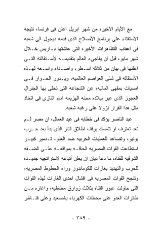 ‫ﻤﻊ ﺍﻷﻴﺎﻡ ﺍﻷﺨﻴﺭﻩ ﻤﻥ ﺸﻬﺭ ﺍﺒﺭﻴل ﺍﻋﻠﻥ ﻓﻰ ﻓﺭﻨﺴﺎ، ﻨﺘﻴﺠﻪ‬
‫ﺍﻷﺴﺘﻔﺘﺎﺀ ﻋﻠﻰ ﺒﺭﻨﺎﻤﺞ ﺍﻷﺼﻼﺡ ﺍﻟﺫﻯ ﻗﺩﻤﻪ ﺩﻴﺠﻭل ﺍﻟﻰ ﺸﻌﺒﻪ‬
‫ﻓﻰ ﺍﻋﻘﺎﺏ ﺍﻟﺘﻅﺎﻫﺭﺍﺕ ﺍﻷﺨﻴﺭﻩ ﺍﻟﺘﻰ ﻋﺎﺸﺘﻬﺎ ﺒـﺎﺭﻴﺱ ﺨـﻼل‬
‫ﺸﻬﺭ ﻤﺎﻴﻭ، ﻗﺒل ﺍﻥ ﻴﻔﺎﺠﻰﺀ ﺍﻟﻌﺎﻟﻡ ﺒﺘﻘﺩﻴﻤـﻪ ﻷﺴـﺘﻘﺎﻟﺘﻪ ﺍﻟﺘـﻰ‬
‫ﺍﻋﻠﻨﻬﺎ ﻓﻰ ﺒﻴﺎﻥ ﻤﻥ ﺜﻼﺜﻪ ﺍﺴـﻁﺭ، ﻭﺍﺼـﺩﺍﺀ ﻭﺍﺴـﻌﻪ ﻟﻬـﺫﻩ‬
‫ﺍﻷﺴﺘﻘﺎﻟﻪ ﻓﻰ ﺸﺘﻰ ﺍﻟﻌﻭﺍﺼﻡ ﺍﻟﻌﺎﻟﻤﻴﻪ، ﻭﻴـﺩﻭﺭ ﺍﻟﺤـﻭﺍﺭ ﻓـﻰ‬
‫ﺍﻤﺴﻴﺎﺕ ﺒﻤﻘﻬﻰ ﺍﻟﻤﺎﻟﻴﻪ، ﻋﻥ ﺍﻟﺸﺠﺎﻋﻪ ﺍﻟﺘﻰ ﺘﺤﻠﻰ ﺒﻬﺎ ﺍﻟﺠﻨﺭﺍل‬
‫ﺍﻟﻌﺠﻭﺯ ﺍﻟﺫﻯ ﻋﺒﺭ ﺒﺒﻼﺩﻩ ﻤﺤﻨﻪ ﺍﻟﻬﺯﻴﻤﻪ ﺍﻤﺎﻡ ﺍﻟﻨﺎﺯﻯ ﻓﻰ ﺍﺘﺨﺎﺫ‬
                    ‫ﻤﺜل ﻫﺫﺍ ﺍﻟﻘﺭﺍﺭ ﻨﺯﻭﻻ ﻋﻠﻰ ﺭﻏﺒﻪ ﺸﻌﺒﻪ.‬
‫ﻋﺒﺩ ﺍﻟﻨﺎﺼﺭ ﻴﺅﻜﺩ ﻓﻰ ﺨﻁﺎﺒﻪ ﻓﻰ ﻋﻴﺩ ﺍﻟﻌﻤﺎل، ﺍﻥ ﻤﺼﺭ ﻟـﻡ‬
‫ﺘﻌﺩ ﺘﻌﺘﺭﻑ ﺍﻭ ﺘﺘﻤﺴﻙ ﺒﻭﻗﻑ ﺍﻁﻼﻕ ﺍﻟﻨﺎﺭ ﺍﻟﺫﻯ ﺒﺩﺃ ﺒﻌﺩ ﺤـﺭﺏ‬
‫ﻴﻭﻨﻴﻭ، ﻭﺘﺼﺎﻋﺩ ﻟﻠﻌﻤﻠﻴﺎﺕ ﺍﻟﺤﺭﺒﻴﻪ ﻀﺩ ﺍﻟﻌﺩﻭ، ﺘـﺩﻤﻴﺭ ﻜﺒﻴـﺭ‬
‫ﺍﺴﺘﻁﺎﻋﺕ ﺍﻟﻘﻭﺍﺕ ﺍﻟﻤﺼﺭﻴﻪ ﺍﻟﺤﺎﻗـﻪ ﺒﻤﻭﺍﻗﻌـﻪ ﻋﻠـﻰ ﺍﻟﻀـﻔﻪ‬
‫ﺍﻟﺸﺭﻗﻴﻪ ﻟﻠﻘﻨﺎﻩ، ﻤﺎ ﺩﻋﺎ ﺩﻴﺎﻥ ﺍﻥ ﻴﻌﻠﻥ ﺃﺘﺒﺎﻋﻪ ﻻﺴﺘﺭﺍﺘﺠﻴﻪ ﺠﺩﻴـﺩﻩ‬
‫ﻟﻠﺤﺭﺏ ﻭﺍﻟﺘﻬﺩﻴﺩ ﺒﻐﺎﺭﺍﺕ ﻟﻠﻜﻭﻤﺎﻨﺩﻭﺯ ﻭﺭﺍﺀ ﺍﻟﺨﻁﻭﻁ ﺍﻟﻤﺼﺭﻴﻪ،‬
‫ﻭﺘﻨﺠﺢ ﺍﻟﻘﻭﺍﺕ ﺍﻟﻤﺼﺭﻴﻪ ﻓﻰ ﺍﻓﺸﺎل ﺍﺤﺩﻯ ﺍﻟﻐﺎﺭﺍﺕ ﻟﻬﺫﻩ ﺍﻟﻘﻭﺍﺕ‬
‫ﺍﻟﺘﻰ ﺤﺎﻭﻟﺕ ﻋﺒﻭﺭ ﺍﻟﻘﻨﺎﻩ ﺒﺜﻼﺙ ﺯﻭﺍﺭﻕ ﻤﻁﺎﻁﻴﻪ، ﻭﺍﻏﺎﺭﻩ ﻤـﻥ‬
‫ﻁﺎﺌﺭﺍﺕ ﺍﻟﻌﺩﻭ ﻋﻠﻰ ﻤﺤﻁﺎﺕ ﺍﻟﻜﻬﺭﺒﺎﺀ ﺒﺎﻟﺼﻌﻴﺩ ﻭﻋﻠﻰ ﻗﻨـﺎﻁﺭ‬


                        ‫- ٩٨٣ -‬
 