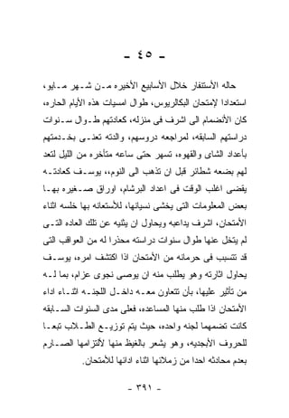 ‫- ٥٤ -‬
‫ﺤﺎﻟﻪ ﺍﻷﺴﺘﻨﻔﺎﺭ ﺨﻼل ﺍﻷﺴﺎﺒﻴﻊ ﺍﻷﺨﻴﺭﻩ ﻤـﻥ ﺸـﻬﺭ ﻤـﺎﻴﻭ،‬
‫ﺍﺴﺘﻌﺩﺍﺩﺍ ﻹﻤﺘﺤﺎﻥ ﺍﻟﺒﻜﺎﻟﺭﻴﻭﺱ، ﻁﻭﺍل ﺍﻤﺴﻴﺎﺕ ﻫﺫﻩ ﺍﻷﻴﺎﻡ ﺍﻟﺤﺎﺭﻩ،‬
‫ﻜﺎﻥ ﺍﻷﻨﻀﻤﺎﻡ ﺍﻟﻰ ﺍﺸﺭﻑ ﻓﻰ ﻤﻨﺯﻟﻪ، ﻜﻌﺎﺩﺘﻬﻡ ﻁـﻭﺍل ﺴـﻨﻭﺍﺕ‬
‫ﺩﺭﺍﺴﺘﻬﻡ ﺍﻟﺴﺎﺒﻘﻪ، ﻟﻤﺭﺍﺠﻌﻪ ﺩﺭﻭﺴﻬﻡ، ﻭﺍﻟﺩﺘﻪ ﺘﻌﻨـﻰ ﺒﺨـﺩﻤﺘﻬﻡ‬
‫ﺒﺄﻋﺩﺍﺩ ﺍﻟﺸﺎﻯ ﻭﺍﻟﻘﻬﻭﻩ، ﺘﺴﻬﺭ ﺤﺘﻰ ﺴﺎﻋﻪ ﻤﺘﺄﺨﺭﻩ ﻤﻥ ﺍﻟﻠﻴل ﻟﺘﻌﺩ‬
‫ﻟﻬﻡ ﺒﻀﻌﻪ ﺸﻁﺎﺌﺭ ﻗﺒل ﺍﻥ ﺘﺫﻫﺏ ﺍﻟﻰ ﺍﻟﻨﻭﻡ،، ﻴﻭﺴـﻑ ﻜﻌﺎﺩﺘـﻪ‬
‫ﻴﻘﻀﻰ ﺍﻏﻠﺏ ﺍﻟﻭﻗﺕ ﻓﻰ ﺍﻋﺩﺍﺩ ﺍﻟﺒﺭﺸﺎﻡ، ﺍﻭﺭﺍﻕ ﺼـﻐﻴﺭﻩ ﺒﻬـﺎ‬
‫ﺒﻌﺽ ﺍﻟﻤﻌﻠﻭﻤﺎﺕ ﺍﻟﺘﻰ ﻴﺨﺸﻰ ﻨﺴﻴﺎﻨﻬﺎ، ﻟﻸﺴﺘﻌﺎﻨﻪ ﺒﻬﺎ ﺨﻠﺴﻪ ﺍﺜﻨﺎﺀ‬
‫ﺍﻷﻤﺘﺤﺎﻥ، ﺍﺸﺭﻑ ﻴﺩﺍﻋﺒﻪ ﻭﻴﺤﺎﻭل ﺍﻥ ﻴﺜﻨﻴﻪ ﻋﻥ ﺘﻠﻙ ﺍﻟﻌﺎﺩﻩ ﺍﻟﺘـﻰ‬
‫ﻟﻡ ﻴﺘﺨل ﻋﻨﻬﺎ ﻁﻭﺍل ﺴﻨﻭﺍﺕ ﺩﺭﺍﺴﺘﻪ ﻤﺤﺫﺭﺍ ﻟﻪ ﻤﻥ ﺍﻟﻌﻭﺍﻗﺏ ﺍﻟﺘﻰ‬
‫ﻗﺩ ﺘﺘﺴﺒﺏ ﻓﻰ ﺤﺭﻤﺎﻨﻪ ﻤﻥ ﺍﻷﻤﺘﺤﺎﻥ ﺍﺫﺍ ﺍﻜﺘﺸﻑ ﺍﻤﺭﻩ، ﻴﻭﺴـﻑ‬
‫ﻴﺤﺎﻭل ﺍﺜﺎﺭﺘﻪ ﻭﻫﻭ ﻴﻁﻠﺏ ﻤﻨﻪ ﺍﻥ ﻴﻭﺼﻰ ﻨﺠﻭﻯ ﻋﺯﺍﻡ، ﺒﻤﺎ ﻟـﻪ‬
‫ﻤﻥ ﺘﺄﺜﻴﺭ ﻋﻠﻴﻬﺎ، ﺒﺄﻥ ﺘﺘﻌﺎﻭﻥ ﻤﻌـﻪ ﺩﺍﺨـل ﺍﻟﻠﺠﻨـﻪ ﺍﺜﻨـﺎﺀ ﺍﺩﺍﺀ‬
‫ﺍﻷﻤﺘﺤﺎﻥ ﺍﺫﺍ ﻁﻠﺏ ﻤﻨﻬﺎ ﺍﻟﻤﺴﺎﻋﺩﻩ، ﻓﻌﻠﻰ ﻤﺩﻯ ﺍﻟﺴﻨﻭﺍﺕ ﺍﻟﺴـﺎﺒﻘﻪ‬
‫ﻜﺎﻨﺕ ﺘﻀﻤﻬﻤﺎ ﻟﺠﻨﻪ ﻭﺍﺤﺩﻩ، ﺤﻴﺙ ﻴﺘﻡ ﺘﻭﺯﻴـﻊ ﺍﻟﻁـﻼﺏ ﺘﺒﻌـﺎ‬
‫ﻟﻠﺤﺭﻭﻑ ﺍﻷﺒﺠﺩﻴﻪ، ﻭﻫﻭ ﻴﺸﻌﺭ ﺒﺎﻟﻐﻴﻅ ﻤﻨﻬﺎ ﻷﻟﺘﺯﺍﻤﻬﺎ ﺍﻟﺼـﺎﺭﻡ‬
          ‫ﺒﻌﺩﻡ ﻤﺤﺎﺩﺜﻪ ﺍﺤﺩﺍ ﻤﻥ ﺯﻤﻼﺌﻬﺎ ﺍﺜﻨﺎﺀ ﺍﺩﺍﺌﻬﺎ ﻟﻸﻤﺘﺤﺎﻥ.‬

                       ‫- ١٩٣ -‬
 