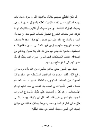 ‫ﻟﻡ ﻴﻜﻥ ﻟﻴﻘﻁﻊ ﺠﺩﻴﺘﻬﻡ ﺨﻼل ﺴﺎﻋﺎﺕ ﺍﻟﻠﻴل، ﺴﻭﻯ ﻨـﺩﺍﺀﺍﺕ‬
‫ﺩﺭﻴﻪ ﺍﻟﻤﺘﻜﺭﺭﻩ ﻤﻥ ﻨﺎﻓﺫﻩ ﻤﻨﺯﻟﻬﺎ ﻤﺘﻌﻠﻠﻪ ﺒﺎﻟﺴﺅﺍل ﻋـﻥ ﻨـﺎﺠﻰ‬
‫ﻭﻤﻴﻌﺎﺩ ﺍﺠﺎﺯﺘﻪ ﺍﻟﻘﺎﺩﻤﻪ، ﺍﻭ ﻤﻊ ﺼﻭﺕ ﺃﻡ ﻜﻠﺜﻭﻡ ﺒﺄﻏﺎﻨﻴﺎﺕ ﻟﻬـﺎ‬
‫ﺘﺘﺭﺩﺩ ﻋﺒﺭ ﺠﻨﺒﺎﺕ ﺍﻟﺸﺎﺭﻉ ﺍﻟﻀﻴﻕ ﺘﻨﺴﺎﺏ ﺍﻟﻴﻬﻡ ﺒﻌﺩ ﺍﻥ ﻴﺤـل‬
‫ﺍﻟﻬﺩﻭﺀ ﺒﺎﻟﺸﺎﺭﻉ، ﻭﻗﺩ ﺤل ﺒﻬﻡ ﺒﻌﺽ ﺍﻷﺭﻫﺎﻕ، ﻴﺠﺩﻫﺎ ﻴﻭﺴﻑ‬
‫ﻓﺭﺼﻪ ﻟﻠﺘﺭﻭﻴﺢ ﻋﻨﻬﻡ ﻴﻤﺎﺭﺱ ﻓﻴﻬﺎ ﺍﻟﺤﻜـﻰ ﻋـﻥ ﻤﻐﺎﻤﺭﺍﺘـﻪ‬
‫ﺍﻟﻌﺎﻁﻔﻴﻪ، ﻤﺩﻋﻴﺎ ﺍﻨﻪ ﻴﻘﺩﻡ ﻟﻬﻡ ﺨﺒﺭﺍﺘﻪ ﻫﺫﻩ ﺒﻼ ﻤﻘﺎﺒل ﻭﺒﺩﺍﻓﻊ ﻤﻥ‬
‫ﺍﻟﺼﺩﺍﻗﻪ، ﺘﺒﻌﺙ ﺍﻟﻀﺤﻜﺎﺕ ﻓﻴﻬﻡ ﻗـﺩﺭﺍ ﻤـﻥ ﺍﻟﻨﺸـﺎﻁ، ﻗﺒـل‬
                          ‫ﻤﻌﺎﻭﺩﺘﻬﻡ ﺍﻟﻰ ﺍﺴﺘﺭﺠﺎﻉ ﺩﺭﻭﺴﻬﻡ.‬
‫ﻴﻤﺘﺩ ﺒﻬﻡ ﺍﻟﺴﻬﺭ ﺤﺘﻰ ﺴﺎﻋﻪ ﻤﺘﺄﺨﺭﻩ ﻤﻥ ﺍﻟﻠﻴـل، ﻭﻤـﺎ ﺍﻥ‬
‫ﻴﺭﻓﻊ ﺍﺫﺍﻥ ﺍﻟﻔﺠﺭ ﺒﺄﺼﻭﺍﺕ ﺍﻟﻤﺅﺫﻨﻴﻥ ﺍﻟﻤﺘﺸﺎﺒﻜﻪ ﻋﺒﺭ ﻤﻜﺒـﺭﺍﺕ‬
‫ﺍﻟﺼﻭﺕ ﻤﻥ ﺍﻟﻤﺴﺎﺠﺩ ﺍﻟﻤﺘﺠﺎﻭﺭﻩ ﺒﺎﻟﻤﻨﻁﻘـﻪ، ﻴﺒـﺩﺃ ﺍﺴـﺘﻌﺩﺍﻫﻡ‬
‫ﻟﺼﻼﻩ ﺍﻟﻔﺠﺭ ﻷﺩﺌﻬﺎ ﻓـﻰ ﺍﻟﻤﺴـﺠﺩ ﺍﻟﺤﻨﻔـﻰ ﻜﻌـﺎﺩﺘﻬﻡ ﺍﻴـﺎﻡ‬
‫ﺍﻷﻤﺘﺤﺎﻨﺎﺕ، ﺭﻏﻡ ﻜﺜﺭﻩ ﺍﻟﻤﺴﺎﺠﺩ ﻋﻠﻰ ﻁﻭل ﺸـﺎﺭﻉ ﺍﻟـﺩﺭﺏ‬
‫ﺍﻟﺠﺩﻴﺩ، ﻴﺘﻭﺍﻋﺩﻭﻥ ﻋﻠﻰ ﻟﻘﺎﺀ ﺍﻟﻐﺩ ﻗﺒل ﺍﻥ ﻴﺘﻔﺭﻗﺎ، ﻴﻭﺴﻑ ﺍﻟـﻰ‬
‫ﻤﻨﺯﻟﻪ ﻓﻰ ﺸﺎﺭﻉ ﺍﻟﺴﺩ ﻭﺍﺤﻤﺩ ﻴﺴﺎﺭﻋﺎ ﻟﻴﺴﺘﻘل ﺤﺎﻓﻠﻪ ﻤﻥ ﻤﻴﺩﺍﻥ‬
              ‫ﺍﻟﺴﻴﺩﻩ ﺍﻟﻰ ﺍﻟﺠﻴﺯﻩ ﺤﻴﺙ ﺍﻗﺎﻤﺘﻪ ﻓﻰ ﺒﻴﺕ ﺍﻟﻁﻠﺒﻪ.‬




                        ‫- ٢٩٣ -‬
 