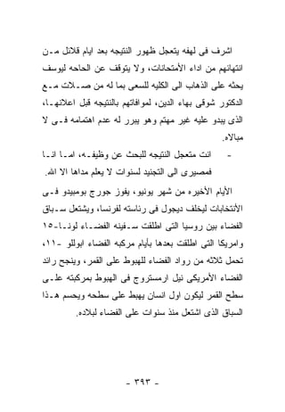 ‫ﺍﺸﺭﻑ ﻓﻰ ﻟﻬﻔﻪ ﻴﺘﻌﺠل ﻅﻬﻭﺭ ﺍﻟﻨﺘﻴﺠﻪ ﺒﻌﺩ ﺍﻴﺎﻡ ﻗﻼﺌل ﻤـﻥ‬
‫ﺍﻨﺘﻬﺎﺌﻬﻡ ﻤﻥ ﺍﺩﺍﺀ ﺍﻷﻤﺘﺤﺎﻨﺎﺕ، ﻭﻻ ﻴﺘﻭﻗﻑ ﻋﻥ ﺍﻟﺤﺎﺤﻪ ﻟﻴﻭﺴﻑ‬
‫ﻴﺤﺜﻪ ﻋﻠﻰ ﺍﻟﺫﻫﺎﺏ ﺍﻟﻰ ﺍﻟﻜﻠﻴﻪ ﻟﻠﺴﻌﻰ ﺒﻤﺎ ﻟﻪ ﻤﻥ ﺼـﻼﺕ ﻤـﻊ‬
‫ﺍﻟﺩﻜﺘﻭﺭ ﺸﻭﻗﻰ ﺒﻬﺎﺀ ﺍﻟﺩﻴﻥ، ﻟﻤﻭﺍﻓﺎﺘﻬﻡ ﺒﺎﻟﻨﺘﻴﺠﻪ ﻗﺒل ﺍﻋﻼﻨﻬـﺎ،‬
‫ﺍﻟﺫﻯ ﻴﺒﺩﻭ ﻋﻠﻴﻪ ﻏﻴﺭ ﻤﻬﺘﻡ ﻭﻫﻭ ﻴﺒﺭﺭ ﻟﻪ ﻋﺩﻡ ﺍﻫﺘﻤﺎﻤﻪ ﻓـﻰ ﻻ‬
                                                  ‫ﻤﺒﺎﻻﻩ.‬
‫ﺍﻨﺕ ﻤﺘﻌﺠل ﺍﻟﻨﺘﻴﺠﻪ ﻟﻠﺒﺤﺙ ﻋﻥ ﻭﻅﻴﻔـﻪ، ﺍﻤـﺎ ﺍﻨـﺎ‬       ‫-‬
‫ﻓﻤﺼﻴﺭﻯ ﺍﻟﻰ ﺍﻟﺘﺠﻨﻴﺩ ﻟﺴﻨﻭﺍﺕ ﻻ ﻴﻌﻠﻡ ﻤﺩﺍﻫﺎ ﺍﻻ ﺍﷲ.‬
‫ﺍﻷﻴﺎﻡ ﺍﻷﺨﻴﺭﻩ ﻤﻥ ﺸﻬﺭ ﻴﻭﻨﻴﻭ، ﻴﻔﻭﺯ ﺠﻭﺭﺝ ﺒﻭﻤﺒﻴﺩﻭ ﻓـﻰ‬
‫ﺍﻷﻨﺘﺨﺎﺒﺎﺕ ﻟﻴﺨﻠﻑ ﺩﻴﺠﻭل ﻓﻰ ﺭﺌﺎﺴﺘﻪ ﻟﻔﺭﻨﺴﺎ، ﻭﻴﺸﺘﻌل ﺴـﺒﺎﻕ‬
‫ﺍﻟﻔﻀﺎﺀ ﺒﻴﻥ ﺭﻭﺴﻴﺎ ﺍﻟﺘﻰ ﺍﻁﻠﻘﺕ ﺴـﻔﻴﻨﻪ ﺍﻟﻔﻀـﺎﺀ ﻟﻭﻨـﺎ-٥١‬
‫ﻭﺍﻤﺭﻴﻜﺎ ﺍﻟﺘﻰ ﺍﻁﻠﻘﺕ ﺒﻌﺩﻫﺎ ﺒﺄﻴﺎﻡ ﻤﺭﻜﺒﻪ ﺍﻟﻔﻀﺎﺀ ﺍﺒﻭﻟﻠﻭ -١١،‬
‫ﺘﺤﻤل ﺜﻼﺜﻪ ﻤﻥ ﺭﻭﺍﺩ ﺍﻟﻔﻀﺎﺀ ﻟﻠﻬﺒﻭﻁ ﻋﻠﻰ ﺍﻟﻘﻤﺭ، ﻭﻴﻨﺠﺢ ﺭﺍﺌﺩ‬
‫ﺍﻟﻔﻀﺎﺀ ﺍﻷﻤﺭﻴﻜﻰ ﻨﻴل ﺍﺭﻤﺴﺘﺭﻭﺝ ﻓﻰ ﺍﻟﻬﺒﻭﻁ ﺒﻤﺭﻜﺒﺘﻪ ﻋﻠـﻰ‬
‫ﺴﻁﺢ ﺍﻟﻘﻤﺭ ﻟﻴﻜﻭﻥ ﺍﻭل ﺍﻨﺴﺎﻥ ﻴﻬﺒﻁ ﻋﻠﻰ ﺴﻁﺤﻪ ﻭﻴﺤﺴﻡ ﻫـﺫﺍ‬
         ‫ﺍﻟﺴﺒﺎﻕ ﺍﻟﺫﻯ ﺍﺸﺘﻌل ﻤﻨﺫ ﺴﻨﻭﺍﺕ ﻋﻠﻰ ﺍﻟﻔﻀﺎﺀ ﻟﺒﻼﺩﻩ.‬




                       ‫- ٣٩٣ -‬
 