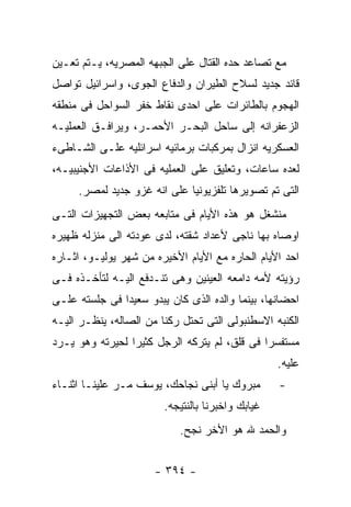 ‫ﻤﻊ ﺘﺼﺎﻋﺩ ﺤﺩﻩ ﺍﻟﻘﺘﺎل ﻋﻠﻰ ﺍﻟﺠﺒﻬﻪ ﺍﻟﻤﺼﺭﻴﻪ، ﻴـﺘﻡ ﺘﻌـﻴﻥ‬
‫ﻗﺎﺌﺩ ﺠﺩﻴﺩ ﻟﺴﻼﺡ ﺍﻟﻁﻴﺭﺍﻥ ﻭﺍﻟﺩﻓﺎﻉ ﺍﻟﺠﻭﻯ، ﻭﺍﺴﺭﺍﺌﻴل ﺘﻭﺍﺼل‬
‫ﺍﻟﻬﺠﻭﻡ ﺒﺎﻟﻁﺎﺌﺭﺍﺕ ﻋﻠﻰ ﺍﺤﺩﻯ ﻨﻘﺎﻁ ﺨﻔﺭ ﺍﻟﺴﻭﺍﺤل ﻓﻰ ﻤﻨﻁﻘﻪ‬
‫ﺍﻟﺯﻋﻔﺭﺍﻨﻪ ﺇﻟﻰ ﺴﺎﺤل ﺍﻟﺒﺤـﺭ ﺍﻷﺤﻤـﺭ، ﻭﻴﺭﺍﻓـﻕ ﺍﻟﻌﻤﻠﻴـﻪ‬
‫ﺍﻟﻌﺴﻜﺭﻴﻪ ﺍﻨﺯﺍل ﺒﻤﺭﻜﺒﺎﺕ ﺒﺭﻤﺎﺌﻴﻪ ﺍﺴﺭﺍﺌﻠﻴﻪ ﻋﻠـﻰ ﺍﻟﺸـﺎﻁﻰﺀ‬
‫ﻟﻌﺩﻩ ﺴﺎﻋﺎﺕ، ﻭﺘﻌﻠﻴﻕ ﻋﻠﻰ ﺍﻟﻌﻤﻠﻴﻪ ﻓﻰ ﺍﻷﺫﺍﻋﺎﺕ ﺍﻷﺠﻨﻴﺒﻴـﻪ،‬
     ‫ﺍﻟﺘﻰ ﺘﻡ ﺘﺼﻭﻴﺭﻫﺎ ﺘﻠﻔﺯﻴﻭﻨﻴﺎ ﻋﻠﻰ ﺍﻨﻪ ﻏﺯﻭ ﺠﺩﻴﺩ ﻟﻤﺼﺭ.‬
‫ﻤﻨﺸﻐل ﻫﻭ ﻫﺫﻩ ﺍﻷﻴﺎﻡ ﻓﻰ ﻤﺘﺎﺒﻌﻪ ﺒﻌﺽ ﺍﻟﺘﺠﻬﻴﺯﺍﺕ ﺍﻟﺘـﻰ‬
‫ﺍﻭﺼﺎﻩ ﺒﻬﺎ ﻨﺎﺠﻰ ﻷﻋﺩﺍﺩ ﺸﻘﺘﻪ، ﻟﺩﻯ ﻋﻭﺩﺘﻪ ﺍﻟﻰ ﻤﻨﺯﻟﻪ ﻅﻬﻴﺭﻩ‬
‫ﺍﺤﺩ ﺍﻷﻴﺎﻡ ﺍﻟﺤﺎﺭﻩ ﻤﻊ ﺍﻷﻴﺎﻡ ﺍﻷﺨﻴﺭﻩ ﻤﻥ ﺸﻬﺭ ﻴﻭﻟﻴـﻭ، ﺍﺜـﺎﺭﻩ‬
‫ﺭﺅﻴﺘﻪ ﻷﻤﻪ ﺩﺍﻤﻌﻪ ﺍﻟﻌﻴﻨﻴﻥ ﻭﻫﻰ ﺘﻨـﺩﻓﻊ ﺍﻟﻴـﻪ ﻟﺘﺄﺨـﺫﻩ ﻓـﻰ‬
‫ﺍﺤﻀﺎﻨﻬﺎ، ﺒﻴﻨﻤﺎ ﻭﺍﻟﺩﻩ ﺍﻟﺫﻯ ﻜﺎﻥ ﻴﺒﺩﻭ ﺴﻌﻴﺩﺍ ﻓﻰ ﺠﻠﺴﺘﻪ ﻋﻠـﻰ‬
‫ﺍﻟﻜﻨﺒﻪ ﺍﻻﺴﻁﻨﺒﻭﻟﻰ ﺍﻟﺘﻰ ﺘﺤﺘل ﺭﻜﻨﺎ ﻤﻥ ﺍﻟﺼﺎﻟﻪ، ﻴﻨﻅـﺭ ﺍﻟﻴـﻪ‬
‫ﻤﺴﺘﻔﺴﺭﺍ ﻓﻰ ﻗﻠﻕ، ﻟﻡ ﻴﺘﺭﻜﻪ ﺍﻟﺭﺠل ﻜﺜﻴﺭﺍ ﻟﺤﻴﺭﺘﻪ ﻭﻫﻭ ﻴـﺭﺩ‬
                                                  ‫ﻋﻠﻴﻪ.‬
‫ﻤﺒﺭﻭﻙ ﻴﺎ ﺃﺒﻨﻰ ﻨﺠﺎﺤﻙ، ﻴﻭﺴﻑ ﻤـﺭ ﻋﻠﻴﻨـﺎ ﺍﺜﻨـﺎﺀ‬       ‫-‬
                        ‫ﻏﻴﺎﺒﻙ ﻭﺍﺨﺒﺭﻨﺎ ﺒﺎﻟﻨﺘﻴﺠﻪ.‬
                           ‫ﻭﺍﻟﺤﻤﺩ ﷲ ﻫﻭ ﺍﻷﺨﺭ ﻨﺠﺢ.‬


                      ‫- ٤٩٣ -‬
 