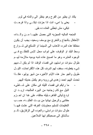 ‫ﻴﻜﺎﺩ ﺍﻥ ﻴﻁﻴﺭ ﻤﻥ ﺍﻟﻔﺭﺡ ﻭﻫﻭ ﻴﻨﻅﺭ ﺍﻟﻰ ﻭﺍﻟﺩﺘﻪ ﻓﻰ ﻟﻭﻡ.‬
‫ﻴﻌﻨﻰ ﻴﺎ ﺍﻤﻰ، ﺍﻨﺕ ﺍﺫﺍ ﺤﺯﻨﺕ ﺘﺒﻜـﻰ ﻭﺍﺫﺍ ﻓﺭﺤـﺕ‬         ‫-‬
                 ‫ﺘﺒﻜﻰ، ﻤﺵ ﺘﺒﻁﻠﻰ ﺍﻟﻌﺎﺩﻩ ﺩﻩ ﺒﻘﻰ.‬
‫ﺍﻟﻤﻨﺤﻪ ﺍﻟﻤﺎﻟﻴﻪ ﺍﻟﻤﺠﺯﻴﻪ ﺍﻟﺘﻰ ﺤﺼل ﻋﻠﻴﻬـﺎ ﻤـﻥ ﻭﺍﻟـﺩﺍﻩ،‬
‫ﺍﻷﺤﺘﻔﺎل ﺒﺎﻟﻨﺠﺎﺡ ﻭﺍﻟﺘﺨﺭﺝ ﻤﻊ ﻴﻭﺴﻑ ﻭﺴﻌﻴﺩ، ﻴﺠﺏ ﺃﻥ ﻴﻜﻭﻥ‬
‫ﻤﺨﺘﻠﻔﺎ ﻫﺫﻩ ﺍﻟﻤﺭﻩ، ﺍﻟﺫﻫﺎﺏ ﺍﻟﻰ ﺍﻟﺴﻴﻨﻤﺎ ﺍﻭ ﺍﻟﺘﺴﻜﻊ ﻓﻰ ﺸـﻭﺍﺭﻉ‬
‫ﻭﺴﻁ ﺍﻟﺒﻠﺩ ﺍﻭ ﺍﻟﻭﻗﻭﻑ ﻋﻠﻰ ﺍﺒﻭﺍﺏ ﻤﺤل ﻻﺒﺱ ﻟﻠﺘﻁﻠـﻊ ﻓـﻰ‬
‫ﺍﻟﻭﺠﻭﻩ ﺍﻟﻌﺎﺒﺭﻩ، ﻭﻫﻭ ﻤﺎ ﺍﺼﺒﺢ ﻋﺎﺩﻩ ﺸﺒﻪ ﻴﻭﻤﻴﻪ ﻤﻼﺯﻤﻪ ﻟﻬـﻡ‬
‫ﻁﻭﺍل ﺴﻨﻭﺍﺕ ﺩﺭﺍﺴﺘﻬﻡ، ﻓﻰ ﻗﻀﺎﺀ ﺍﻟﻭﻗﺕ ﺍﺫﺍ ﻟﻡ ﻴﻜﻥ ﻟـﺩﻴﻬﻡ‬
‫ﺸﻰﺀ ﻴﻔﻌﻠﻭﻨﻪ، ﺴﺨﻑ ﻟﻬﻡ ﺍﺸﺭﻑ ﻜل ﻫﺫﻩ ﺍﻷﻗﺘﺭﺍﺤﺎﺕ، ﺍﻟﻠﻴـل‬
‫ﻁﻭﻴل ﻭﺍﻟﺠﻭ ﺤﺎﺭ ﻫﺫﻩ ﺍﻷﻴﺎﻡ ﺍﻷﺨﻴﺭﻩ ﻤﻥ ﺸﻬﺭ ﻴﻭﻟﻴﻭ، ﻫﻜـﺫﺍ‬
   ‫ﺘﺤﺩﺙ ﺍﻟﻴﻬﻡ ﺍﺤﻤﺩ ﺯﻫﺩﻯ ﻓﻰ ﺭﻭﻴﻪ ﻭﻫﻭ ﻴﻜﻤل ﺤﺩﻴﺜﻪ ﺍﻟﻴﻬﻡ.‬
‫ﻤﺎ ﺭﺍﻴﻜﻡ ﻓﻰ ﻗﻀﺎﺀ ﺍﻟﻠﻴﻠﻪ ﻓﻰ ﻤﻜﺎﻥ ﻋﻠﻰ ﺸـﺎﻁﻰﺀ‬         ‫-‬
‫ﺍﻟﻨﻴل ﻤﻊ ﻜﺎﻡ ﺯﺠﺎﺠﻪ ﻤﻥ ﺍﻟﺒﻴﺭﻩ ﺍﻟﻤﺜﻠﺠﻪ، ﺍﺭﻴـﺩ ﺍﻥ‬
‫ﺍﻭﺩﻉ ﻟﻴﺎﻟﻰ ﺍﻟﻘﺎﻫﺭﻩ ﺒﻠﻴﻠﻪ ﺤﺎﻓﻠﻪ، ﻋﻠﻰ ﻏﺩﺍ ﺍﻥ ﺍﺤـﺯﻡ‬
‫ﺤﻘﺎﺌﺒﻰ ﻭﺍﻟﺭﺤﻴل ﻨﻬﺎﺌﻴﺎ ﻤﻥ ﺒﻴـﺕ ﺍﻟﻁﻠﺒـﻪ، ﺤﺴـﺏ‬
‫ﺍﻟﺘﻌﻠﻴﻤﺎﺕ ﻟﺘﺴﻠﻴﻡ ﻤﺤﺘﻭﻴﺎﺕ ﺍﻟﻐﺭﻓﻪ ﺍﻟﺘﻰ ﻋﺸﺕ ﻓﻴﻬـﺎ‬
‫ﻁﻭﺍل ﺴﻨﻭﺍﺕ ﺩﺭﺍﺴﺘﻰ، ﻭﺍﻟﻌﻭﺩﻩ ﺍﻟﻰ ﺍﻟﺯﻗﺎﺯﻴﻕ، ﻜـﻡ‬
              ‫ﺴﺄﺸﺘﺎﻕ ﺍﻟﻰ ﺼﺤﺒﺘﻜﻡ ﺍﻴﻬﺎ ﺍﻟﻤﻼﻋﻴﻥ.‬

                       ‫- ٥٩٣ -‬
 