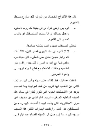 ‫ﻨﺎل ﻫﺫﺍ ﺍﻷﻗﺘﺭﺍﺡ ﺍﺴﺘﺤﺴﺎﻨﺎ ﻤﻥ ﺍﺸﺭﻑ ﺍﻟﺫﻯ ﺴﺎﺭﻉ ﻀﺎﺤﻜﺎ‬
                                                ‫ﺒﺘﺤﺫﺒﺭﻩ.‬
‫ﺍﻴﻭﻩ ﺒﺱ ﺍﻭﻋﻰ ﺘﻘﻭل ﻟﻰ ﻓﻰ ﺠﻨﻴﻨﻪ ﻜـﺭﻭﺏ ﺘـﺎﻨﻰ،‬         ‫-‬
‫ﻭﺍﻋﻤل ﺤﺴﺎﺒﻙ ﺍﻥ ﺍﻨﺎ ﻤﺴﺘﻌﺩ ﻷﺴﺘﻀﺎﻓﺘﻙ ﺍﻯ ﻭﻗـﺕ‬
                            ‫ﺘﺤﻀﺭ ﺍﻟﻰ ﺍﻟﻘﺎﻫﺭﻩ.‬
          ‫ﺘﺘﻌﺎﻟﻰ ﺍﻟﻀﺤﻜﺎﺕ ﺒﻴﻨﻬﻡ ﻭﺍﺤﻤﺩ ﻴﻁﻤﺌﻨﻪ ﻀﺎﺤﻜﺎ.‬
‫ﻻ ﻻ ﺍﻟﻤﺭﻩ ﺩﻯ ﻋﻨﺩ ﻜﻭﺒﺭﻯ ﻗﺼﺭ ﺍﻟﻨﻴل، ﺍﻜﺘﺸـﻔﺕ‬          ‫-‬
‫ﻟﻜﻡ ﺭﺍﺠل ﻤﺠﻬﺯ ﻤﻜﺎﻥ ﻋﻠﻰ ﺸﺎﻁﻰﺀ ﺍﻟﻨﻴل ﻤﺒﺎﺸـﺭﻩ‬
‫ﻭﻴﻘﺩﻡ ﻓﻴﻬﺎ ﻤﻊ ﺍﻟﺒﻴﺭﻩ، ﺍﻟﻤـﺯﻩ ﺍﻟﺸـﻬﻴﻪ، ﻭﺍﻗـﺭﺍﺹ‬
‫ﺍﻟﻁﻌﻤﻴﻪ ﻭﺤﻠﻘﺎﺕ ﺍﻟﻁﻤﺎﻁﻡ ﻤﻊ ﻗﻁﻊ ﺍﻟﺠﺒﻨﻪ ﺍﻟﺭﻭﻤـﻰ‬
                              ‫ﻭﺍﻋﻭﺍﺩ ﺍﻟﺠﺭﺠﻴﺭ.‬
‫ﺍﻏﻠﻘﺕ ﻤﺼﺎﻴﻑ ﺨﻁ ﺍﻟﻘﻨﺎﻩ، ﺤﺘﻰ ﻤﺩﻴﻨﻪ ﺭﺃﺱ ﺍﻟﺒﺭ ﻋـﺯﻑ‬
‫ﺍﻟﻨﺎﺱ ﻋﻥ ﺍﻟﺫﻫﺎﺏ ﺍﻟﻴﻬﺎ ﻟﻘﺭﺒﻬﺎ ﻤﻥ ﺨﻁ ﺍﻟﻤﻭﺍﺠﻬﻪ ﻭﻤﺎ ﺍﺼـﺒﺢ‬
‫ﻴﺘﺭﺩﺩ ﻋﻥ ﺍﻷﺸﺘﺒﺎﻜﺎﺕ ﺍﻟﺠﻭﻴﻪ ﺍﻟﺘﻰ ﺘﻜﺭﺭ ﻜﺜﻴﺭﺍ ﻓﻰ ﺴﻤﺎﺀ ﻫﺫﻩ‬
‫ﺍﻟﻤﺩﻴﻨﻪ ﺍﻟﺴﺎﺤﻠﻴﻪ ﺍﻟﺼﻐﻴﺭﻩ، ﻟﻡ ﻴﻌﺩ ﺍﻤﺎﻡ ﺍﻟﻨﺎﺱ ﻤﻥ ﻤﺼﻴﻑ ﺁﻤﻥ‬
‫ﺴﻭﻯ ﺍﻷﺴﻜﻨﺩﺭﻴﻪ، ﺍﻟﺘﻰ ﻭﻓـﺩ ﺍﻟﻴﻬـﺎ ﺃﻋـﺩﺍﺩﺍ ﻜﺒﻴـﺭﻩ ﻤـﻥ‬
‫ﺍﻟﻤﺼﻁﺎﻓﻴﻥ ﻫﺫﺍ ﺍﻟﻌﺎﻡ، ﻭﺍﺭﺘﻔﻌﺕ ﺍﻴﺠﺎﺭﺍﺕ ﺍﻟﺸﻘﻕ ﻫﺫﺍ ﺍﻟﺼﻴﻑ‬
‫ﺒﺩﺭﺠﻪ ﻜﺒﻴﺭﻩ، ﻤﺎ ﺍﻥ ﻭﺼل ﺍﻟﻰ ﺍﻟﻤﺩﻴﻨﻪ ﻟﻘﻀﺎﺀ ﻋﺩﻩ ﺍﻴﺎﻡ ﻓـﻰ‬


                      ‫- ٦٩٣ -‬
 