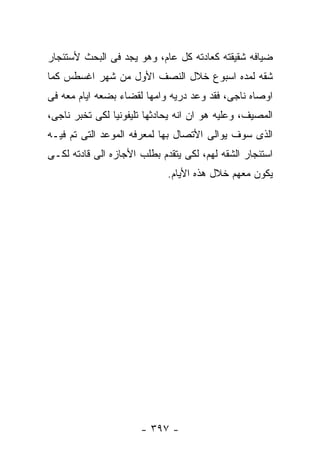 ‫ﻀﻴﺎﻓﻪ ﺸﻘﻴﻘﺘﻪ ﻜﻌﺎﺩﺘﻪ ﻜل ﻋﺎﻡ، ﻭﻫﻭ ﻴﺠﺩ ﻓﻰ ﺍﻟﺒﺤﺙ ﻷﺴﺘﺌﺠﺎﺭ‬
‫ﺸﻘﻪ ﻟﻤﺩﻩ ﺍﺴﺒﻭﻉ ﺨﻼل ﺍﻟﻨﺼﻑ ﺍﻷﻭل ﻤﻥ ﺸﻬﺭ ﺍﻏﺴﻁﺱ ﻜﻤﺎ‬
‫ﺍﻭﺼﺎﻩ ﻨﺎﺠﻰ، ﻓﻘﺩ ﻭﻋﺩ ﺩﺭﻴﻪ ﻭﺍﻤﻬﺎ ﻟﻘﻀﺎﺀ ﺒﻀﻌﻪ ﺍﻴﺎﻡ ﻤﻌﻪ ﻓﻰ‬
‫ﺍﻟﻤﺼﻴﻑ، ﻭﻋﻠﻴﻪ ﻫﻭ ﺍﻥ ﺍﻨﻪ ﻴﺤﺎﺩﺜﻬﺎ ﺘﻠﻴﻔﻭﻨﻴﺎ ﻟﻜﻰ ﺘﺨﺒﺭ ﻨﺎﺠﻰ،‬
‫ﺍﻟﺫﻯ ﺴﻭﻑ ﻴﻭﺍﻟﻰ ﺍﻷﺘﺼﺎل ﺒﻬﺎ ﻟﻤﻌﺭﻓﻪ ﺍﻟﻤﻭﻋﺩ ﺍﻟﺘﻰ ﺘﻡ ﻓﻴـﻪ‬
‫ﺍﺴﺘﺌﺠﺎﺭ ﺍﻟﺸﻘﻪ ﻟﻬﻡ، ﻟﻜﻰ ﻴﺘﻘﺩﻡ ﺒﻁﻠﺏ ﺍﻷﺠﺎﺯﻩ ﺍﻟﻰ ﻗﺎﺩﺘﻪ ﻟﻜـﻰ‬
                             ‫ﻴﻜﻭﻥ ﻤﻌﻬﻡ ﺨﻼل ﻫﺫﻩ ﺍﻷﻴﺎﻡ.‬




                      ‫- ٧٩٣ -‬
 