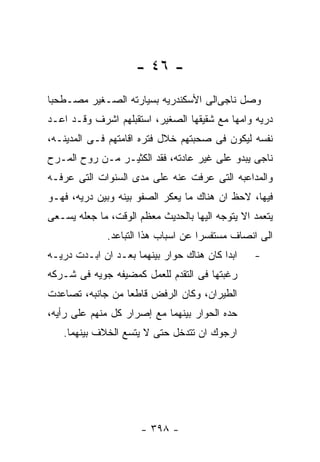 ‫- ٦٤ -‬
‫ﻭﺼل ﻨﺎﺠﻰﺍﻟﻰ ﺍﻷﺴﻜﻨﺩﺭﻴﻪ ﺒﺴﻴﺎﺭﺘﻪ ﺍﻟﺼـﻐﻴﺭ ﻤﺼـﻁﺤﺒﺎ‬
‫ﺩﺭﻴﻪ ﻭﺍﻤﻬﺎ ﻤﻊ ﺸﻘﻴﻘﻬﺎ ﺍﻟﺼﻐﻴﺭ، ﺍﺴﺘﻘﺒﻠﻬﻡ ﺍﺸﺭﻑ ﻭﻗـﺩ ﺍﻋـﺩ‬
‫ﻨﻔﺴﻪ ﻟﻴﻜﻭﻥ ﻓﻰ ﺼﺤﺒﺘﻬﻡ ﺨﻼل ﻓﺘﺭﻩ ﺍﻗﺎﻤﺘﻬﻡ ﻓـﻰ ﺍﻟﻤﺩﻴﻨـﻪ،‬
‫ﻨﺎﺠﻰ ﻴﺒﺩﻭ ﻋﻠﻰ ﻏﻴﺭ ﻋﺎﺩﺘﻪ، ﻓﻘﺩ ﺍﻟﻜﺜﻴـﺭ ﻤـﻥ ﺭﻭﺡ ﺍﻟﻤـﺭﺡ‬
‫ﻭﺍﻟﻤﺩﺍﻋﺒﻪ ﺍﻟﺘﻰ ﻋﺭﻓﺕ ﻋﻨﻪ ﻋﻠﻰ ﻤﺩﻯ ﺍﻟﺴﻨﻭﺍﺕ ﺍﻟﺘﻰ ﻋﺭﻓـﻪ‬
‫ﻓﻴﻬﺎ، ﻻﺤﻅ ﺍﻥ ﻫﻨﺎﻙ ﻤﺎ ﻴﻌﻜﺭ ﺍﻟﺼﻔﻭ ﺒﻴﻨﻪ ﻭﺒﻴﻥ ﺩﺭﻴﻪ، ﻓﻬـﻭ‬
‫ﻴﺘﻌﻤﺩ ﺍﻻ ﻴﺘﻭﺠﻪ ﺍﻟﻴﻬﺎ ﺒﺎﻟﺤﺩﻴﺙ ﻤﻌﻅﻡ ﺍﻟﻭﻗﺕ، ﻤﺎ ﺠﻌﻠﻪ ﻴﺴـﻌﻰ‬
              ‫ﺍﻟﻰ ﺍﻨﺼﺎﻑ ﻤﺴﺘﻔﺴﺭﺍ ﻋﻥ ﺍﺴﺒﺎﺏ ﻫﺫﺍ ﺍﻟﺘﺒﺎﻋﺩ.‬
‫ﺍﺒﺩﺍ ﻜﺎﻥ ﻫﻨﺎﻙ ﺤﻭﺍﺭ ﺒﻴﻨﻬﻤﺎ ﺒﻌـﺩ ﺍﻥ ﺍﺒـﺩﺕ ﺩﺭﻴـﻪ‬    ‫-‬
‫ﺭﻏﺒﺘﻬﺎ ﻓﻰ ﺍﻟﺘﻘﺩﻡ ﻟﻠﻌﻤل ﻜﻤﻀﻴﻔﻪ ﺠﻭﻴﻪ ﻓﻰ ﺸـﺭﻜﻪ‬
‫ﺍﻟﻁﻴﺭﺍﻥ، ﻭﻜﺎﻥ ﺍﻟﺭﻓﺽ ﻗﺎﻁﻌﺎ ﻤﻥ ﺠﺎﻨﺒﻪ، ﺘﺼﺎﻋﺩﺕ‬
‫ﺤﺩﻩ ﺍﻟﺤﻭﺍﺭ ﺒﻴﻨﻬﻤﺎ ﻤﻊ ﺇﺼﺭﺍﺭ ﻜل ﻤﻨﻬﻡ ﻋﻠﻰ ﺭﺃﻴﻪ،‬
   ‫ﺍﺭﺠﻭﻙ ﺍﻥ ﺘﺘﺩﺨل ﺤﺘﻰ ﻻ ﻴﺘﺴﻊ ﺍﻟﺨﻼﻑ ﺒﻴﻨﻬﻤﺎ.‬




                      ‫- ٨٩٣ -‬
 