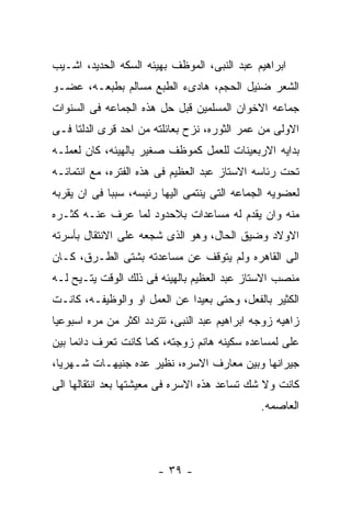 ‫ﺍﺒﺭﺍﻫﻴﻡ ﻋﺒﺩ ﺍﻟﻨﺒﻰ، ﺍﻟﻤﻭﻅﻑ ﺒﻬﻴﺌﻪ ﺍﻟﺴﻜﻪ ﺍﻟﺤﺩﻴﺩ، ﺍﺸـﻴﺏ‬
‫ﺍﻟﺸﻌﺭ ﻀﺌﻴل ﺍﻟﺤﺠﻡ، ﻫﺎﺩﻯﺀ ﺍﻟﻁﺒﻊ ﻤﺴﺎﻟﻡ ﺒﻁﺒﻌـﻪ، ﻋﻀـﻭ‬
‫ﺠﻤﺎﻋﻪ ﺍﻻﺨﻭﺍﻥ ﺍﻟﻤﺴﻠﻤﻴﻥ ﻗﺒل ﺤل ﻫﺫﻩ ﺍﻟﺠﻤﺎﻋﻪ ﻓﻰ ﺍﻟﺴﻨﻭﺍﺕ‬
‫ﺍﻻﻭﻟﻰ ﻤﻥ ﻋﻤﺭ ﺍﻟﺜﻭﺭﻩ، ﻨﺯﺡ ﺒﻌﺎﺌﻠﺘﻪ ﻤﻥ ﺍﺤﺩ ﻗﺭﻯ ﺍﻟﺩﻟﺘﺎ ﻓـﻰ‬
‫ﺒﺩﺍﻴﻪ ﺍﻻﺭﺒﻌﻴﻨﺎﺕ ﻟﻠﻌﻤل ﻜﻤﻭﻅﻑ ﺼﻐﻴﺭ ﺒﺎﻟﻬﻴﺌﻪ، ﻜﺎﻥ ﻟﻌﻤﻠـﻪ‬
‫ﺘﺤﺕ ﺭﺌﺎﺴﻪ ﺍﻻﺴﺘﺎﺯ ﻋﺒﺩ ﺍﻟﻌﻅﻴﻡ ﻓﻰ ﻫﺫﻩ ﺍﻟﻔﺘﺭﻩ، ﻤﻊ ﺍﻨﺘﻤﺎﺌـﻪ‬
‫ﻟﻌﻀﻭﻴﻪ ﺍﻟﺠﻤﺎﻋﻪ ﺍﻟﺘﻰ ﻴﻨﺘﻤﻰ ﺍﻟﻴﻬﺎ ﺭﺌﻴﺴﻪ، ﺴﺒﺒﺎ ﻓﻰ ﺍﻥ ﻴﻘﺭﺒﻪ‬
‫ﻤﻨﻪ ﻭﺍﻥ ﻴﻘﺩﻡ ﻟﻪ ﻤﺴﺎﻋﺩﺍﺕ ﺒﻼﺤﺩﻭﺩ ﻟﻤﺎ ﻋﺭﻑ ﻋﻨـﻪ ﻜﺜـﺭﻩ‬
‫ﺍﻻﻭﻻﺩ ﻭﻀﻴﻕ ﺍﻟﺤﺎل، ﻭﻫﻭ ﺍﻟﺫﻯ ﺸﺠﻌﻪ ﻋﻠﻰ ﺍﻻﻨﺘﻘﺎل ﺒﺄﺴﺭﺘﻪ‬
‫ﺍﻟﻰ ﺍﻟﻘﺎﻫﺭﻩ ﻭﻟﻡ ﻴﺘﻭﻗﻑ ﻋﻥ ﻤﺴﺎﻋﺩﺘﻪ ﺒﺸﺘﻰ ﺍﻟﻁـﺭﻕ، ﻜـﺎﻥ‬
‫ﻤﻨﺼﺏ ﺍﻻﺴﺘﺎﺯ ﻋﺒﺩ ﺍﻟﻌﻅﻴﻡ ﺒﺎﻟﻬﻴﺌﻪ ﻓﻰ ﺫﻟﻙ ﺍﻟﻭﻗﺕ ﻴﺘـﻴﺢ ﻟـﻪ‬
‫ﺍﻟﻜﺜﻴﺭ ﺒﺎﻟﻔﻌل، ﻭﺤﺘﻰ ﺒﻌﻴﺩﺍ ﻋﻥ ﺍﻟﻌﻤل ﺍﻭ ﻭﺍﻟﻭﻅﻴﻔـﻪ، ﻜﺎﻨـﺕ‬
‫ﺯﺍﻫﻴﻪ ﺯﻭﺠﻪ ﺍﺒﺭﺍﻫﻴﻡ ﻋﺒﺩ ﺍﻟﻨﺒﻰ، ﺘﺘﺭﺩﺩ ﺍﻜﺜﺭ ﻤﻥ ﻤﺭﻩ ﺍﺴﺒﻭﻋﻴﺎ‬
‫ﻋﻠﻰ ﻟﻤﺴﺎﻋﺩﻩ ﺴﻜﻴﻨﻪ ﻫﺎﻨﻡ ﺯﻭﺠﺘﻪ، ﻜﻤﺎ ﻜﺎﻨﺕ ﺘﻌﺭﻑ ﺩﺍﺌﻤﺎ ﺒﻴﻥ‬
‫ﺠﻴﺭﺍﻨﻬﺎ ﻭﺒﻴﻥ ﻤﻌﺎﺭﻑ ﺍﻻﺴﺭﻩ، ﻨﻅﻴﺭ ﻋﺩﻩ ﺠﻨﻴﻬـﺎﺕ ﺸـﻬﺭﻴﺎ،‬
‫ﻜﺎﻨﺕ ﻭﻻ ﺸﻙ ﺘﺴﺎﻋﺩ ﻫﺫﻩ ﺍﻻﺴﺭﻩ ﻓﻰ ﻤﻌﻴﺸﺘﻬﺎ ﺒﻌﺩ ﺍﻨﺘﻘﺎﻟﻬﺎ ﺍﻟﻰ‬
                                              ‫ﺍﻟﻌﺎﺼﻤﻪ.‬




                       ‫- ٩٣ -‬
 