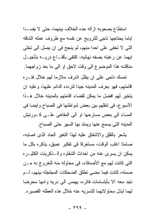 ‫ﺍﺴﺘﻁﺎﻉ ﺒﺼﻌﻭﺒﻪ ﺍﺯﺍﻟﻪ ﺤﺩﻩ ﺍﻟﺨﻼﻑ ﺒﻴﻨﻬﻤﺎ، ﺤﺘﻰ ﻻ ﻴﻔﺴـﺩﺍ‬
‫ﺍﻴﺎﻤﺎ ﻴﺤﺘﺎﺠﻬﺎ ﻨﺎﺠﻰ ﻟﻠﺘﺭﻭﻴﺢ ﻋﻥ ﻨﻔﺴﻪ ﻤﻊ ﻅﺭﻭﻑ ﻋﻤﻠﻪ ﺍﻟﺸﺎﻗﻪ‬
‫ﺍﻟﺘﻰ ﻻ ﺘﺨﻔﻰ ﻋﻠﻰ ﺍﺤﺩﺍ ﻤﻨﻬﻡ، ﻟﻡ ﻴﻨﺠﺢ ﻓﻰ ﺍﻥ ﻴﺼل ﺍﻟﻰ ﺘﺨﻠﻰ‬
‫ﺍﻴﻬﻤﺎ ﻋﻥ ﺭﻏﺒﺘﻪ ﺒﺼﻔﻪ ﻨﻬﺎﺌﻴﻪ، ﺍﻜﺘﻔﻰ ﺒﺄﻗﻨـﺎﻉ ﺩﺭﻴـﻪ ﺒﺘﺄﺠﻴـل‬
‫ﻤﻨﺎﻗﺸﻪ ﻫﺫﺍ ﺍﻟﻤﻭﻀﻭﻉ ﺍﻟﻰ ﻭﻗﺕ ﻻﺤﻕ ﺍﻭ ﺍﻟﻰ ﻤﺎ ﺒﻌﺩ ﺯﻭﺍﺠﻬﻤﺎ.‬
‫ﺘﻤﺴﻙ ﻨﺎﺠﻰ ﻋﻠﻰ ﺍﻥ ﻴﻅل ﺍﺸﺭﻑ ﻤﻼﺯﻤﺎ ﻟﻬﻡ ﺨﻼل ﻓﺘـﺭﻩ‬
‫ﺍﻗﺎﻤﺘﻬﻡ، ﻓﻬﻭ ﻴﻌﺭﻑ ﺍﻟﻤﺩﻴﻨﻪ ﺠﻴﺩﺍ ﻟﺘﺭﺩﺩﻩ ﺍﻟﺩﺍﺌﻡ ﻋﻠﻴﻬﺎ، ﻭﻋﻠﻴﻪ ﺍﻥ‬
‫ﻴﺘﺨﻴﺭ ﻟﻬﻡ ﺍﻓﻀل ﻤﺎ ﻴﻤﻜﻥ ﻟﻘﻀﺎﺀ ﺍﻗﺎﻤﺘﻬﻡ ﺒﺎﻟﻤﺩﻴﻨﻪ ﺨﻼل ﻫـﺫﺍ‬
‫ﺍﻷﺴﺒﻭﻉ، ﻓﻰ ﺘﻨﻘﻠﻬﻡ ﺒﻴﻥ ﺒﻌﺽ ﺸﻭﺍﻁﺌﻬﺎ ﻓﻰ ﺍﻟﺼﺒﺎﺡ ﻭﺍﻴﻀﺎ ﻓﻰ‬
‫ﺍﻟﻤﺴﺎﺀ ﺍﻟﻰ ﺒﻌﺽ ﻤﺴﺎﺭﺤﻬﺎ ﺍﻭ ﺍﻟﻰ ﺍﻟﻤﻘﺎﻫﻰ ﻋﻠـﻰ ﻜـﻭﺭﻨﻴﺵ‬
       ‫ﺍﻟﻤﺩﻴﻨﻪ ﺍﻟﺘﻰ ﻴﺴﻤﻊ ﻋﻨﻬﺎ ﻭﻴﻤﺘﺩ ﺒﻬﺎ ﺍﻟﺴﻬﺭ ﺤﺘﻰ ﺍﻟﺼﺒﺎﺡ.‬
‫ﻴﺸﻌﺭ ﺒﺎﻟﻘﻠﻕ ﻭﺍﻻﺸﻔﺎﻕ ﻋﻠﻴﻪ ﻟﻬﺫﺍ ﺍﻟﺘﻐﻴﺭ ﺍﻟﺤﺎﺩ ﺍﻟﺫﻯ ﺍﺼﺎﺒﻪ،‬
‫ﺼﺎﻤﺘﺎ ﺍﻏﻠﺏ ﺍﻟﻭﻗﺕ، ﻤﺴﺘﻐﺭﻗﺎ ﻓﻰ ﺘﻔﻜﻴﺭ ﻋﻤﻴﻕ، ﻴﺫﻜﺭﻩ ﺒﻜل ﻤﺎ‬
‫ﻴﻤﻜﻥ ﺍﻥ ﻴﺴﺭﻯ ﻋﻨﻪ ﻤﻥ ﺍﺤﺩﺍﺙ ﺍﻟﺸﻘﺎﻭﻩ ﻭﺍﻟـﺫﻜﺭﻴﺎﺕ ﺍﻟﻜﺜﻴـﺭﻩ‬
‫ﺍﻟﺘﻰ ﻜﺎﻨﺕ ﻟﻬﻡ ﻤﻊ ﺍﻷﺼﺩﻗﺎﺀ، ﻓﻰ ﻤﺤﺎﻭﻟﻪ ﻤﻨﻪ ﻟﻠﺨﺭﻭﺝ ﺒﻪ ﻤـﻥ‬
‫ﺼﻤﺘﻪ، ﻜﺎﻨﺕ ﻓﻴﻤﺎ ﻤﻀﻰ ﺘﻁﻠﻕ ﺍﻟﻀﺤﻜﺎﺕ ﺍﻟﻤﺠﻠﺠﻠﻪ ﺒﻴﻨﻬﻡ، ﻟـﻡ‬
‫ﺘﺠﺩ ﻤﻌﻪ ﺍﻻ ﺒﺄﺒﺘﺴﺎﻤﺎﺕ ﻓﺎﺘﺭﻩ، ﻴﻬﻤﺱ ﺍﻟﻰ ﺩﺭﻴﻪ ﻭﺍﻤﻬﺎ ﻤﺤﺭﻀﺎ‬
‫ﻟﻬﻤﺎ ﻟﺒﺫل ﻤﺤﺎﻭﻻﺘﻬﻤﺎ ﻟﻠﺘﺴﺭﻴﻪ ﻋﻨﻪ ﺨﻼل ﻫﺫﻩ ﺍﻟﻌﻁﻠﻪ ﺍﻟﻘﺼﻴﺭﻩ.‬

                        ‫- ٩٩٣ -‬
 