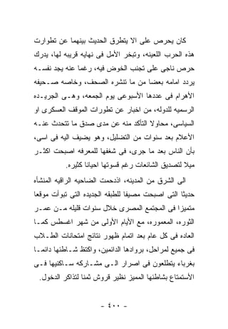 ‫ﻜﺎﻥ ﻴﺤﺭﺹ ﻋﻠﻰ ﺍﻻ ﻴﺘﻁﺭﻕ ﺍﻟﺤﺩﻴﺙ ﺒﻴﻨﻬﻤﺎ ﻋﻥ ﺘﻁﻭﺍﺭﺕ‬
‫ﻫﺫﻩ ﺍﻟﺤﺭﺏ ﺍﻟﻠﻌﻴﻨﻪ، ﻭﺘﺒﺨﺭ ﺍﻷﻤل ﻓﻰ ﻨﻬﺎﻴﻪ ﻗﺭﻴﺒﻪ ﻟﻬﺎ، ﻴﺩﺭﻙ‬
‫ﺤﺭﺹ ﻨﺎﺠﻰ ﻋﻠﻰ ﺘﺠﻨﺏ ﺍﻟﺨﻭﺽ ﻓﻴﻪ، ﺭﻏﻤﺎ ﻋﻨﻪ ﻴﺠﺩ ﻨﻔﺴـﻪ‬
‫ﻴﺭﺩﺩ ﺍﻤﺎﻤﻪ ﺒﻌﻀﺎ ﻤﻥ ﻤﺎ ﺘﻨﺸﺭﻩ ﺍﻟﺼﺤﻑ، ﻭﺨﺎﺼﻪ ﺼـﺤﻴﻔﻪ‬
‫ﺍﻷﻫﺭﺍﻡ ﻓﻰ ﻋﺩﺩﻫﺎ ﺍﻷﺴﺒﻭﻋﻰ ﻴﻭﻡ ﺍﻟﺠﻤﻌﻪ، ﻭﻫـﻰ ﺍﻟﺠﺭﻴـﺩﻩ‬
‫ﺍﻟﺭﺴﻤﻴﻪ ﻟﻠﺩﻭﻟﻪ، ﻤﻥ ﺍﺨﺒﺎﺭ ﻋﻥ ﺘﻁﻭﺭﺍﺕ ﺍﻟﻤﻭﻗﻑ ﺍﻟﻌﺴﻜﺭﻯ ﺍﻭ‬
‫ﺍﻟﺴﻴﺎﺴﻰ، ﻤﺤﺎﻭﻻ ﺍﻟﺘﺄﻜﺩ ﻤﻨﻪ ﻋﻥ ﻤﺩﻯ ﺼﺩﻕ ﻤﺎ ﺘﺘﺤﺩﺙ ﻋﻨـﻪ‬
‫ﺍﻷﻋﻼﻡ ﺒﻌﺩ ﺴﻨﻭﺍﺕ ﻤﻥ ﺍﻟﺘﻀﻠﻴل، ﻭﻫﻭ ﻴﻀﻴﻑ ﺍﻟﻴﻪ ﻓﻰ ﺍﺴﻰ،‬
‫ﺒﺄﻥ ﺍﻟﻨﺎﺱ ﺒﻌﺩ ﻤﺎ ﺠﺭﻯ، ﻓﻰ ﺸﻐﻔﻬﺎ ﻟﻠﻤﻌﺭﻓﻪ ﺍﺼﺒﺤﺕ ﺍﻜﺜـﺭ‬
          ‫ﻤﻴﻼ ﻟﺘﺼﺩﻴﻕ ﺍﻟﺸﺎﺌﻌﺎﺕ ﺭﻏﻡ ﻗﺴﻭﺘﻬﺎ ﺍﺤﻴﺎﻨﺎ ﻜﺜﻴﺭﻩ.‬
‫ﺍﻟﻰ ﺍﻟﺸﺭﻕ ﻤﻥ ﺍﻟﻤﺩﻴﻨﻪ، ﺍﺫﺩﺤﻤﺕ ﺍﻟﻀﺎﺤﻴﻪ ﺍﻟﺭﺍﻗﻴﻪ ﺍﻟﻤﻨﺸﺄﻩ‬
‫ﺤﺩﻴﺜﺎ ﺍﻟﺘﻰ ﺍﺼﺒﺤﺕ ﻤﺼﻴﻔﺎ ﻟﻠﻁﺒﻘﻪ ﺍﻟﺠﺩﻴﺩﻩ ﺍﻟﺘﻰ ﺘﺒﻭﺃﺕ ﻤﻭﻗﻌﺎ‬
‫ﻤﺘﻤﻴﺯﺍ ﻓﻰ ﺍﻟﻤﺠﺘﻤﻊ ﺍﻟﻤﺼﺭﻯ ﺨﻼل ﺴﻨﻭﺍﺕ ﻗﻠﻴﻠﻪ ﻤـﻥ ﻋﻤـﺭ‬
‫ﺍﻟﺜﻭﺭﻩ، ﺍﻟﻤﻌﻤﻭﺭﻩ، ﻤﻊ ﺍﻷﻴﺎﻡ ﺍﻷﻭﻟﻰ ﻤﻥ ﺸﻬﺭ ﺍﻏﺴﻁﺱ ﻜﻤـﺎ‬
‫ﺍﻟﻌﺎﺩﻩ ﻓﻰ ﻜل ﻋﺎﻡ ﺒﻌﺩ ﺍﺘﻤﺎﻡ ﻅﻬﻭﺭ ﻨﺘﺎﺌﺞ ﺍﻤﺘﺤﺎﻨﺎﺕ ﺍﻟﻁـﻼﺏ‬
‫ﻓﻰ ﺠﻤﻴﻊ ﻟﻤﺭﺍﺤل، ﺒﺭﻭﺍﺩﻫﺎ ﺍﻟﺩﺍﺌﻤﻴﻥ، ﻭﺍﻜﺘﻅ ﺸـﺎﻁﺌﻬﺎ ﺩﺍﺌﻤـﺎ‬
‫ﺒﻐﺭﺒﺎﺀ ﻴﺘﻁﻠﻌﻭﻥ ﻓﻰ ﺍﺼﺭﺍﺭ ﺍﻟـﻰ ﻤﺸـﺎﺭﻜﻪ ﺴـﺎﻜﻨﻴﻬﺎ ﻓـﻰ‬
 ‫ﺍﻷﺴﺘﻤﺘﺎﻉ ﺒﺸﺎﻁﺌﻬﺎ ﺍﻟﻤﻤﻴﺯ ﻨﻅﻴﺭ ﻗﺭﻭﺵ ﺜﻤﻨﺎ ﻟﺘﺫﺍﻜﺭ ﺍﻟﺩﺨﻭل.‬


                      ‫- ٠٠٤ -‬
 