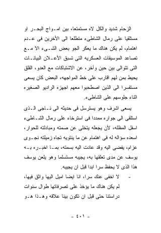 ‫ﺍﻟﺯﺤﺎﻡ ﺸﺩﻴﺩ ﻭﺍﻟﻜل ﻻﻩ ﻤﺴﺘﻤﺘﻌﺎ، ﺒﻴﻥ ﺍﻤـﻭﺍﺝ ﺍﻟﺒﺤـﺭ ﺍﻭ‬
‫ﻤﺴﺘﻠﻘﻴﺎ ﻋﻠﻰ ﺭﻤﺎل ﺍﻟﺸﺎﻁﻰﺀ ﻤﺘﻁﻠﻌﺎ ﺍﻟﻰ ﺍﻷﺨﺭﻴﻥ ﻓﻰ ﻋـﺩﻡ‬
‫ﺍﻫﺘﻤﺎﻡ، ﻟﻡ ﻴﻜﻥ ﻫﻨﺎﻙ ﻤﺎ ﻴﻌﻜﺭ ﺍﻟﺠﻭ ﺒﻌﺽ ﺍﻟﺸـﻰﺀ ﺍﻻ ﻤـﻊ‬
‫ﺘﺼﺎﻋﺩ ﺍﻟﻤﻭﺴﻴﻘﺎﺕ ﺍﻟﻌﺴﻜﺭﻴﻪ ﺍﻟﺘﻰ ﺘﺴﺒﻕ ﺍﻷﻋـﻼﻥ ﺍﻟﺒﻴﺎﻨـﺎﺕ‬
‫ﺍﻟﺘﻰ ﺘﺘﻭﺍﻟﻰ ﺒﻴﻥ ﺤﻴﻥ ﻭﺃﺨﺭ، ﻋﻥ ﺍﻻﺸﺘﺒﺎﻜﺎﺕ ﻤﻊ ﺍﻟﻌﺩﻭ، ﺍﻟﻘﻠﻕ‬
‫ﻴﺤﻴﻁ ﺒﻤﻥ ﻟﻬﻡ ﺍﻗﺎﺭﺏ ﻋﻠﻰ ﺨﻁ ﺍﻟﻤﻭﺍﺠﻬﻪ، ﺍﻟﺒﻌﺽ ﻜﺎﻥ ﻴﺴﻌﻰ‬
‫ﻤﺴﺘﻔﺴﺭﺍ ﺍﻟﻰ ﺍﻟﺫﻴﻥ ﺍﺼﻁﺤﺒﻭﺍ ﻤﻌﻬﻡ ﺍﺠﻬﺯﻩ ﺍﻟﺭﺍﺩﻴﻭ ﺍﻟﺼﻐﻴﺭﻩ‬
                            ‫ﺍﺜﻨﺎﺀ ﺠﻠﻭﺴﻬﻡ ﻋﻠﻰ ﺍﻟﺸﺎﻁﻰﺀ.‬
‫ﻴﺴﻌﻰ ﺍﺸﺭﻑ ﻭﻫﻭ ﻴﺴﺘﺭﺴل ﻓﻰ ﺤﺩﻴﺜﻪ ﺍﻟﻰ ﻨـﺎﺠﻰ ﺍﻟـﺫﻯ‬
‫ﺍﺴﺘﻠﻘﻰ ﺍﻟﻰ ﺠﻭﺍﺭﻩ ﻤﻤﺩﺩﺍ ﻓﻰ ﺍﺴﺘﺭﺨﺎﺀ ﻋﻠﻰ ﺭﻤﺎل ﺍﻟﺸـﺎﻁﻰﺀ‬
‫ﺍﺴﻔل ﺍﻟﻤﻅﻠﻪ، ﻷﻥ ﻴﺠﻌﻠﻪ ﻴﺘﺨﻠﻰ ﻋﻥ ﺼﻤﺘﻪ ﻭﻤﺒﺎﺩﻟﺘﻪ ﻟﻠﺤﻭﺍﺭ،‬
‫ﺍﺴﻌﺩﻩ ﺴﺅﺍﻟﻪ ﻟﻪ ﻓﻰ ﺍﻫﺘﻤﺎﻡ ﻋﻥ ﻤﺎ ﻴﻨﺘﻭﻴﻪ ﺘﺠﺎﻩ ﺯﻤﻴﻠﺘﻪ ﻨﺠـﻭﻯ‬
‫ﻋﺯﺍﻡ، ﻴﻔﻀﻰ ﺍﻟﻴﻪ ﻭﻗﺩ ﻋﺎﺩﺕ ﺍﻟﻴﻪ ﺒﺴﻤﺘﻪ، ﺒﻤـﺎ ﺍﺨﺒـﺭﻩ ﺒـﻪ‬
‫ﻴﻭﺴﻑ ﻋﻥ ﻤﺩﻯ ﺘﻌﻠﻘﻬﺎ ﺒﻪ، ﻴﺠﻴﺒﻪ ﻤﺴﺘﺴﻠﻤﺎ ﻭﻫﻭ ﻴﻠﻌﻥ ﻴﻭﺴﻑ‬
                 ‫ﻫﺫﺍ ﺍﻟﺫﻯ ﻻ ﻴﺤﻔﻅ ﺴﺭﺍ ﺍﺒﺩﺍ ﻗﺒل ﺍﻥ ﻴﺠﻴﺒﻪ.‬
‫ﻻ ﺍﺨﻔﻰ ﻋﻨﻙ ﺴﺭﺍ، ﺍﻨﺎ ﺍﻴﻀﺎ ﺍﻤﻴل ﺍﻟﻴﻬﺎ ﻭﺍﺜﻕ ﻓﻴﻬﺎ،‬    ‫-‬
‫ﻟﻡ ﻴﻜﻥ ﻫﻨﺎﻙ ﻤﺎ ﻴﺅﺨﺫ ﻋﻠﻰ ﺘﺼﺭﻓﺎﺘﻬﺎ ﻁﻭﺍل ﺴﻨﻭﺍﺕ‬
‫ﺩﺭﺍﺴﺘﻨﺎ ﺤﺘﻰ ﻗﺒل ﺍﻥ ﺘﻜﻭﻥ ﺒﻴﻨﺎ ﻋﻼﻗﻪ ﻭﻫـﺫﺍ ﻫـﻭ‬


                      ‫- ١٠٤ -‬
 