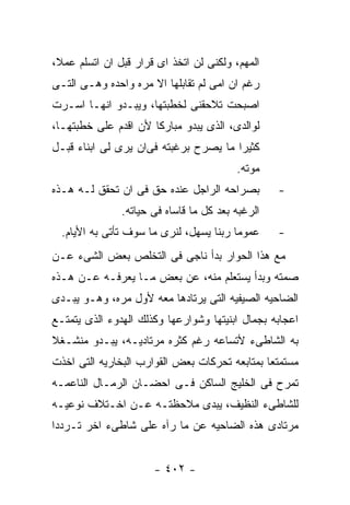 ‫ﺍﻟﻤﻬﻡ، ﻭﻟﻜﻨﻰ ﻟﻥ ﺍﺘﺨﺫ ﺍﻯ ﻗﺭﺍﺭ ﻗﺒل ﺍﻥ ﺍﺘﺴﻠﻡ ﻋﻤﻼ،‬
‫ﺭﻏﻡ ﺍﻥ ﺍﻤﻰ ﻟﻡ ﺘﻘﺎﺒﻠﻬﺎ ﺍﻻ ﻤﺭﻩ ﻭﺍﺤﺩﻩ ﻭﻫـﻰ ﺍﻟﺘـﻰ‬
‫ﺍﺼﺒﺤﺕ ﺘﻼﺤﻘﻨﻰ ﻟﺨﻁﺒﺘﻬﺎ، ﻭﻴﺒـﺩﻭ ﺍﻨﻬـﺎ ﺍﺴـﺭﺕ‬
‫ﻟﻭﺍﻟﺩﻯ، ﺍﻟﺫﻯ ﻴﺒﺩﻭ ﻤﺒﺎﺭﻜﺎ ﻷﻥ ﺍﻗﺩﻡ ﻋﻠﻰ ﺨﻁﺒﺘﻬـﺎ،‬
‫ﻜﺜﻴﺭﺍ ﻤﺎ ﻴﺼﺭﺡ ﺒﺭﻏﺒﺘﻪ ﻓﻰﺍﻥ ﻴﺭﻯ ﻟﻰ ﺍﺒﻨﺎﺀ ﻗﺒـل‬
                                         ‫ﻤﻭﺘﻪ.‬
‫ﺒﺼﺭﺍﺤﻪ ﺍﻟﺭﺍﺠل ﻋﻨﺩﻩ ﺤﻕ ﻓﻰ ﺍﻥ ﺘﺤﻘﻕ ﻟـﻪ ﻫـﺫﻩ‬         ‫-‬
               ‫ﺍﻟﺭﻏﺒﻪ ﺒﻌﺩ ﻜل ﻤﺎ ﻗﺎﺴﺎﻩ ﻓﻰ ﺤﻴﺎﺘﻪ.‬
  ‫ﻋﻤﻭﻤﺎ ﺭﺒﻨﺎ ﻴﺴﻬل، ﻟﻨﺭﻯ ﻤﺎ ﺴﻭﻑ ﺘﺄﺘﻰ ﺒﻪ ﺍﻷﻴﺎﻡ.‬     ‫-‬
‫ﻤﻊ ﻫﺫﺍ ﺍﻟﺤﻭﺍﺭ ﺒﺩﺃ ﻨﺎﺠﻰ ﻓﻰ ﺍﻟﺘﺨﻠﺹ ﺒﻌﺽ ﺍﻟﺸﻰﺀ ﻋـﻥ‬
‫ﺼﻤﺘﻪ ﻭﺒﺩﺃ ﻴﺴﺘﻌﻠﻡ ﻤﻨﻪ، ﻋﻥ ﺒﻌﺽ ﻤـﺎ ﻴﻌﺭﻓـﻪ ﻋـﻥ ﻫـﺫﻩ‬
‫ﺍﻟﻀﺎﺤﻴﻪ ﺍﻟﺼﻴﻔﻴﻪ ﺍﻟﺘﻰ ﻴﺭﺘﺎﺩﻫﺎ ﻤﻌﻪ ﻷﻭل ﻤﺭﻩ، ﻭﻫـﻭ ﻴﺒـﺩﻯ‬
‫ﺍﻋﺠﺎﺒﻪ ﺒﺠﻤﺎل ﺍﺒﻨﻴﺘﻬﺎ ﻭﺸﻭﺍﺭﻋﻬﺎ ﻭﻜﺫﻟﻙ ﺍﻟﻬﺩﻭﺀ ﺍﻟﺫﻯ ﻴﺘﻤﺘـﻊ‬
‫ﺒﻪ ﺍﻟﺸﺎﻁﻰﺀ ﻷﺘﺴﺎﻋﻪ ﺭﻏﻡ ﻜﺜﺭﻩ ﻤﺭﺘﺎﺩﻴـﻪ، ﻴﺒـﺩﻭ ﻤﻨﺸـﻐﻼ‬
‫ﻤﺴﺘﻤﺘﻌﺎ ﺒﻤﺘﺎﺒﻌﻪ ﺘﺤﺭﻜﺎﺕ ﺒﻌﺽ ﺍﻟﻘﻭﺍﺭﺏ ﺍﻟﺒﺨﺎﺭﻴﻪ ﺍﻟﺘﻰ ﺍﺨﺫﺕ‬
‫ﺘﻤﺭﺡ ﻓﻰ ﺍﻟﺨﻠﻴﺞ ﺍﻟﺴﺎﻜﻥ ﻓـﻰ ﺍﺤﻀـﺎﻥ ﺍﻟﺭﻤـﺎل ﺍﻟﻨﺎﻋﻤـﻪ‬
‫ﻟﻠﺸﺎﻁﻰﺀ ﺍﻟﻨﻅﻴﻑ، ﻴﺒﺩﻯ ﻤﻼﺤﻅﺘـﻪ ﻋـﻥ ﺍﺨـﺘﻼﻑ ﻨﻭﻋﻴـﻪ‬
‫ﻤﺭﺘﺎﺩﻯ ﻫﺫﻩ ﺍﻟﻀﺎﺤﻴﻪ ﻋﻥ ﻤﺎ ﺭﺁﻩ ﻋﻠﻰ ﺸﺎﻁﻰﺀ ﺍﺨﺭ ﺘـﺭﺩﺩﺍ‬


                      ‫- ٢٠٤ -‬
 