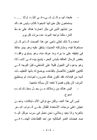 ‫ﻁﺒﻌﺎ، ﻟﻬـﻡ ﻜـل ﺸـﻰﺀ ﻓـﻰ ﺍﻟﺒﻠـﺩ ﺍﻭﻻﺩ …..،‬            ‫-‬
‫ﻴﺴﺘﻤﺘﻌﻭﻥ ﺒﻜل ﺨﻴﺭﺍﺘﻬﺎ ﺍﺸﺒﻌﻭﻨﺎ ﻜﻼﻡ، ﻭﻟﻴﺱ ﻫﻨـﺎﻙ‬
‫ﻤﻥ ﺍﺒﻨﺎﺌﻬﻡ ﺍﻟﺫﻴﻥ ﻓﻰ ﻤﺜل ﺍﻋﻤﺎﺭﻨﺎ ﻫﻨﺎﻙ ﻋﻠﻰ ﺨـﻁ‬
      ‫ﺍﻟﻨﺎﺭ، ﻤﺜﻠﻨﺎ ﻨﻭﺍﺠﻪ ﺍﻟﻤﻭﺕ ﻋﺩﻩ ﻤﺭﺍﺕ ﻜل ﻴﻭﻡ.‬
‫ﺍﺴﻌﺩﻩ ﻭﻻ ﺸﻙ ﺘﺨﻠﻰ ﻨﺎﺠﻰ ﻋﻥ ﻫﺫﺍ ﺍﻟﺼﻤﺕ ﺍﻟـﺫﻯ ﻜـﺎﻥ‬
‫ﻤﺴﺘﻐﺭﻗﺎ ﻓﻴﻪ، ﻭﻤﺸﺎﺭﻜﺘﻪ ﺍﻟﺤﺩﻴﺙ، ﻴﺸﻔﻕ ﻋﻠﻴﻪ ﻭﻫﻭ ﻴﺒﺩﻭ ﺤﺎﻨﻘﺎ‬
‫ﻓﻰ ﺘﻌﻠﻴﻘﻪ ﻋﻠﻰ ﻤﺎ ﻴﺭﺍﻩ ﻭﻤﺎ ﻋﺭﻓﻪ ﻤﻨﻪ، ﻭﻫﻭ ﻴﺴﺘﻭﻯ ﻭﺍﻗﻔـﺎ،‬
‫ﻴﻨﻔﺽ ﺍﻟﺭﻤﺎل ﺍﻟﻌﺎﻟﻘﻪ ﺒﻠﺒﺎﺱ ﺍﻟﺒﺤﺭ، ﻴﺸﻴﺢ ﺒﻴﺩﻩ ﻓـﻰ ﻻﻤﺒـﺎﻻﻩ‬
‫ﻭﻫﻭ ﻴﺩﻋﻭﻩ ﺍﻟﻰ ﺍﻟﺘﺠﻭل ﻗﻠﻴﻼ ﻋﻠﻰ ﺍﻟﺸﺎﻁﻰﺀ ﻗﺒل ﺍﻟﺘﻭﺠﻪ ﺍﻟـﻰ‬
‫ﻟﻜﺎﺒﻴﻥ ﺍﻟﺘﻠﻴﻔﻭﻥ ﻟﻸﺘﺼﺎل ﺒﺎﻟﻘﺎﻋﺩﻩ، ﻴﻭﻀﺢ ﻟﻪ ﺒﺄﻨﻬﺎ ﺍﻟﺘﻌﻠﻴﻤـﺎﺕ‬
‫ﻟﺩﻴﻪ ﻤﻥ ﻗﻴﺎﺩﺍﺘﻪ، ﻓﻘﺩ ﺘﻜﻭﻥ ﻫﻨﺎﻙ ﻀﺭﻭﺭﻩ ﻟﻌﻭﺩﺘﻪ، ﻟﻡ ﻴﺴﺘﻁﻴﻊ‬
           ‫ﺍﺸﺭﻑ ﻻﻥ ﻴﻘﺎﻭﻡ ﻓﻀﻭﻻ ﺩﻓﻌﻪ ﻷﻥ ﻴﺴﺄﻟﻪ ﻤﺘﻌﺠﺒﺎ.‬
‫ﺍﻟﻴﺱ ﻫﻨﺎﻙ ﻤﻥ ﺯﻤﻼﺌﻙ ﻤـﻥ ﻴﺤـل ﻤﺤﻠـﻙ ﻟﻤـﺩﻩ‬             ‫-‬
                                         ‫ﺍﺴﺒﻭﻉ.‬
‫ﻟﻴﺱ ﺍﻟﻰ ﻫﺫﺍ ﺍﻟﺤﺩ، ﻭﻟﻜﻥ ﻤﻊ ﺘﻭﺍﻟﻰ ﺍﻷﺸـﺘﺒﺎﻜﺎﺕ، ﻭﻨﺤـﻥ‬
‫ﻨﻌﻴﺵ ﺍﻋﻠﻰ ﺩﺭﺠﺎﺕ ﺍﻷﺴﺘﻌﺩﺍﺩ ﻟﻠﻘﺘﺎل ﻋﻠـﻰ ﺍﻟـﺩﻭﺍﻡ، ﺍﺸـﻌﺭ‬
‫ﺒﺎﻟﻐﺭﺒﻪ ﻭﺍﻨﺎ ﺒﻌﻴﺩ ﺯﻤﻼﺌﻰ، ﻨﺤﻥ ﻨﻌﻤل ﻓﻰ ﺴﺭﺏ ﻤﻭﻜل ﺍﻟﻴـﻪ‬
‫ﺼﺩ ﻫﺠﻤﺎﺕ ﺍﻟﻌﺩﻭ ﺍﻟﻤﺘﺘﺎﻟﻴﻪ ﻋﻥ ﺍﺤﺩ ﺍﻟﻘﻁﺎﻋﺎﺕ ﺍﻟﻬﺎﻤـﻪ ﻓـﻰ‬


                       ‫- ٤٠٤ -‬
 