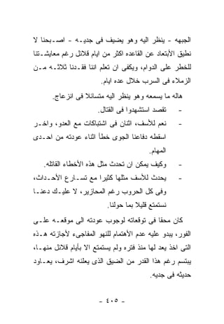 ‫ﺍﻟﺠﺒﻬﻪ - ﻴﻨﻅﺭ ﺍﻟﻴﻪ ﻭﻫﻭ ﻴﻀﻴﻑ ﻓﻰ ﺠﺩﻴـﻪ - ﺍﺼـﺒﺤﻨﺎ ﻻ‬
‫ﻨﻁﻴﻕ ﺍﻷﺒﺘﻌﺎﺩ ﻋﻥ ﺍﻟﻘﺎﻋﺩﻩ ﺍﻜﺜﺭ ﻤﻥ ﺍﻴﺎﻡ ﻗﻼﺌل ﺭﻏﻡ ﻤﻌﺎﻴﺸـﺘﻨﺎ‬
‫ﻟﻠﺨﻁﺭ ﻋﻠﻰ ﺍﻟﺩﻭﺍﻡ، ﻭﻴﻜﻔﻰ ﺍﻥ ﺘﻌﻠﻡ ﺍﻨﻨﺎ ﻓﻘـﺩﻨﺎ ﺜﻼﺜـﻪ ﻤـﻥ‬
                        ‫ﺍﻟﺯﻤﻼﺀ ﻓﻰ ﺍﻟﺴﺭﺏ ﺨﻼل ﻋﺩﻩ ﺍﻴﺎﻡ.‬
      ‫ﻫﺎﻟﻪ ﻤﺎ ﻴﺴﻤﻌﻪ ﻭﻫﻭ ﻴﻨﻅﺭ ﺍﻟﻴﻪ ﻤﺘﺴﺎﺌﻼ ﻓﻰ ﺍﻨﺯﻋﺎﺝ.‬
                       ‫ﺘﻘﺼﺩ ﺍﺴﺘﺸﻬﺩﻭﺍ ﻓﻰ ﺍﻟﻘﺘﺎل.‬     ‫-‬
‫ﻨﻌﻡ ﻟﻸﺴﻑ، ﺍﺜﻨﺎﻥ ﻓﻰ ﺍﺸﺘﺒﺎﻜﺎﺕ ﻤﻊ ﺍﻟﻌﺩﻭ، ﻭﺍﺨـﺭ‬         ‫-‬
‫ﺍﺴﻘﻁﻪ ﺩﻓﺎﻋﻨﺎ ﺍﻟﺠﻭﻯ ﺨﻁﺄ ﺍﺜﻨﺎﺀ ﻋﻭﺩﺘﻪ ﻤﻥ ﺍﺤـﺩﻯ‬
                                         ‫ﺍﻟﻤﻬﺎﻡ.‬
   ‫ﻭﻜﻴﻑ ﻴﻤﻜﻥ ﺍﻥ ﺘﺤﺩﺙ ﻤﺜل ﻫﺫﻩ ﺍﻷﺨﻁﺎﺀ ﺍﻟﻘﺎﺘﻠﻪ.‬        ‫-‬
‫ﻴﺤﺩﺙ ﻟﻸﺴﻑ ﻤﺜﻠﻬﺎ ﻜﺜﻴﺭﺍ ﻤﻊ ﺘﺴـﺎﺭﻉ ﺍﻷﺤـﺩﺍﺙ،‬            ‫-‬
‫ﻭﻓﻰ ﻜل ﺍﻟﺤﺭﻭﺏ ﺭﻏﻡ ﺍﻟﻤﺤﺎﺯﻴﺭ، ﻻ ﻋﻠﻴـﻙ ﺩﻋﻨـﺎ‬
                          ‫ﻨﺴﺘﻤﺘﻊ ﻗﻠﻴﻼ ﺒﻤﺎ ﺤﻭﻟﻨﺎ.‬
‫ﻜﺎﻥ ﻤﺤﻘﺎ ﻓﻰ ﺘﻭﻗﻌﺎﺘﻪ ﻟﻭﺠﻭﺏ ﻋﻭﺩﺘﻪ ﺍﻟﻰ ﻤﻭﻗﻌـﻪ ﻋﻠـﻰ‬
‫ﺍﻟﻔﻭﺭ، ﻴﺒﺩﻭ ﻋﻠﻴﻪ ﻋﺩﻡ ﺍﻷﻫﺘﻤﺎﻡ ﻟﻠﻨﻬﻭ ﺍﻟﻤﻔﺎﺠﻰﺀ ﻷﺠﺎﺯﺘﻪ ﻫـﺫﻩ‬
‫ﺍﻟﺘﻰ ﺍﺨﺫ ﻴﻌﺩ ﻟﻬﺎ ﻤﻨﺫ ﻓﺘﺭﻩ ﻭﻟﻡ ﻴﺴﺘﻤﺘﻊ ﺍﻻ ﺒﺄﻴﺎﻡ ﻗﻼﺌل ﻤﻨﻬـﺎ،‬
‫ﻴﺒﺘﺴﻡ ﺭﻏﻡ ﻫﺫﺍ ﺍﻟﻘﺩﺭ ﻤﻥ ﺍﻟﻀﻴﻕ ﺍﻟﺫﻯ ﻴﻌﻠﻨﻪ ﺍﺸﺭﻑ، ﻴﻌـﺎﻭﺩ‬
                                          ‫ﺤﺩﻴﺜﻪ ﻓﻰ ﺠﺩﻴﻪ.‬


                       ‫- ٥٠٤ -‬
 