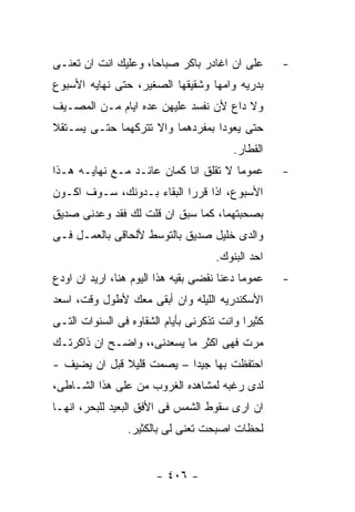 ‫ﻋﻠﻰ ﺍﻥ ﺍﻏﺎﺩﺭ ﺒﺎﻜﺭ ﺼﺒﺎﺤﺎ، ﻭﻋﻠﻴﻙ ﺍﻨﺕ ﺍﻥ ﺘﻌﻨـﻰ‬        ‫-‬
‫ﺒﺩﺭﻴﻪ ﻭﺍﻤﻬﺎ ﻭﺸﻘﻴﻘﻬﺎ ﺍﻟﺼﻐﻴﺭ، ﺤﺘﻰ ﻨﻬﺎﻴﻪ ﺍﻷﺴﺒﻭﻉ‬
‫ﻭﻻ ﺩﺍﻉ ﻷﻥ ﻨﻔﺴﺩ ﻋﻠﻴﻬﻥ ﻋﺩﻩ ﺍﻴﺎﻡ ﻤـﻥ ﺍﻟﻤﺼـﻴﻑ‬
‫ﺤﺘﻰ ﻴﻌﻭﺩﺍ ﺒﻤﻔﺭﺩﻫﻤﺎ ﻭﺍﻻ ﺘﺘﺭﻜﻬﻤﺎ ﺤﺘـﻰ ﻴﺴـﺘﻘﻼ‬
                                         ‫ﺍﻟﻘﻁﺎﺭ.‬
‫ﻋﻤﻭﻤﺎ ﻻ ﺘﻘﻠﻕ ﺍﻨﺎ ﻜﻤﺎﻥ ﻋﺎﺌـﺩ ﻤـﻊ ﻨﻬﺎﻴـﻪ ﻫـﺫﺍ‬        ‫-‬
‫ﺍﻷﺴﺒﻭﻉ، ﺍﺫﺍ ﻗﺭﺭﺍ ﺍﻟﺒﻘﺎﺀ ﺒـﺩﻭﻨﻙ، ﺴـﻭﻑ ﺍﻜـﻭﻥ‬
‫ﺒﺼﺤﺒﺘﻬﻤﺎ، ﻜﻤﺎ ﺴﺒﻕ ﺍﻥ ﻗﻠﺕ ﻟﻙ ﻓﻘﺩ ﻭﻋﺩﻨﻰ ﺼﺩﻴﻕ‬
‫ﻭﺍﻟﺩﻯ ﺨﻠﻴل ﺼﺩﻴﻕ ﺒﺎﻟﺘﻭﺴﻁ ﻷﻟﺤﺎﻗﻰ ﺒﺎﻟﻌﻤـل ﻓـﻰ‬
                                     ‫ﺍﺤﺩ ﺍﻟﺒﻨﻭﻙ.‬
‫ﻋﻤﻭﻤﺎ ﺩﻋﻨﺎ ﻨﻘﻀﻰ ﺒﻘﻴﻪ ﻫﺫﺍ ﺍﻟﻴﻭﻡ ﻫﻨﺎ، ﺍﺭﻴﺩ ﺍﻥ ﺍﻭﺩﻉ‬   ‫-‬
‫ﺍﻷﺴﻜﻨﺩﺭﻴﻪ ﺍﻟﻠﻴﻠﻪ ﻭﺍﻥ ﺃﺒﻘﻰ ﻤﻌﻙ ﻷﻁﻭل ﻭﻗﺕ، ﺍﺴﻌﺩ‬
‫ﻜﺜﻴﺭﺍ ﻭﺍﻨﺕ ﺘﺫﻜﺭﻨﻰ ﺒﺄﻴﺎﻡ ﺍﻟﺸﻘﺎﻭﻩ ﻓﻰ ﺍﻟﺴﻨﻭﺍﺕ ﺍﻟﺘـﻰ‬
‫ﻤﺭﺕ ﻓﻬﻰ ﺍﻜﺜﺭ ﻤﺎ ﻴﺴﻌﺩﻨﻰ،، ﻭﺍﻀـﺢ ﺍﻥ ﺫﺍﻜﺭﺘـﻙ‬
‫ﺍﺤﺘﻔﻅﺕ ﺒﻬﺎ ﺠﻴﺩﺍ – ﻴﺼﻤﺕ ﻗﻠﻴﻼ ﻗﺒل ﺍﻥ ﻴﻀﻴﻑ -‬
‫ﻟﺩﻯ ﺭﻏﺒﻪ ﻟﻤﺸﺎﻫﺩﻩ ﺍﻟﻐﺭﻭﺏ ﻤﻥ ﻋﻠﻰ ﻫﺫﺍ ﺍﻟﺸـﺎﻁﻰ،‬
‫ﺍﻥ ﺍﺭﻯ ﺴﻘﻭﻁ ﺍﻟﺸﻤﺱ ﻓﻰ ﺍﻷﻓﻕ ﺍﻟﺒﻌﻴﺩ ﻟﻠﺒﺤﺭ، ﺍﻨﻬـﺎ‬
                 ‫ﻟﺤﻅﺎﺕ ﺍﺼﺒﺤﺕ ﺘﻌﻨﻰ ﻟﻰ ﺒﺎﻟﻜﺜﻴﺭ.‬


                       ‫- ٦٠٤ -‬
 