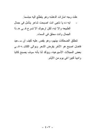 ‫ﻋﻠﺕ ﻭﺠﻪ ﺍﻤﺎﺭﺍﺕ ﺍﻟﺩﻫﺸﻪ ﻭﻫﻭ ﻴﺘﻁﻠﻊ ﺍﻟﻴﻪ ﻤﺒﺘﺴﻤﺎ.‬
‫ﺍﻴﻪ ﺩﻩ ﻴﺎ ﻨﺎﺠﻰ ﺍﻨﺕ ﺍﺼﺒﺤﺕ ﺸﺎﻋﺭ ﻴﺘﺄﻤل ﻓﻰ ﺠﻤﺎل‬       ‫-‬
‫ﺍﻟﻁﺒﻴﻌﻪ ﻭﺍﻻ ﺍﻴﻪ، ﻟﻜﻥ ﺍﺭﺠﻭﻙ ﺍﻻ ﺘﺴﺭﺡ ﻓـﻰ ﻫـﺫﺍ‬
                 ‫ﺍﻟﺠﻤﺎل ﻭﺍﻨﺕ ﻤﺤﻠﻕ ﻓﻰ ﺍﻟﺴﻤﺎﺀ.‬
‫ﺘﻨﻁﻠﻕ ﺍﻟﻀﺤﻜﺎﺕ ﺒﻴﻨﻬﻡ، ﻭﻫﻭ ﻴﻘﺹ ﻋﻠﻴﻪ ﻜﻴﻑ ﺍﻥ ﺴـﻌﻴﺩ‬
‫ﻓﺎﻀل ﺍﺼﺒﺢ ﻫﻭ ﺍﻷﺨﺭ ﻴﻘﺭﺽ ﺍﻟﺸﻌﺭ ﻭﻴﻭﺍﻟﻰ ﺍﻟﻜﺘﺎﺒـﻪ ﻓـﻰ‬
‫ﺒﻌﺽ ﺍﻟﻤﺠﻼﺕ ﺍﻷﺴﺒﻭﻋﻴﻪ، ﻭﻴﺅﻜﺩ ﻟﻨﺎ ﺒﺄﻨﻪ ﺴﻭﻑ ﻴﺼﺒﺢ ﻜﺎﺘﺒﺎ‬
                          ‫ﻭﺍﺩﻴﺒﺎ ﻜﺒﻴﺭﺍ ﻓﻰ ﻴﻭﻡ ﻤﻥ ﺍﻷﻴﺎﻡ.‬




                     ‫- ٧٠٤ -‬
 