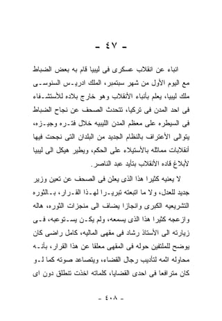‫- ٧٤ -‬
‫ﺍﻨﺒﺎﺀ ﻋﻥ ﺍﻨﻘﻼﺏ ﻋﺴﻜﺭﻯ ﻓﻰ ﻟﻴﺒﻴﺎ ﻗﺎﻡ ﺒﻪ ﺒﻌﺽ ﺍﻟﻀﺒﺎﻁ‬
‫ﻤﻊ ﺍﻟﻴﻭﻡ ﺍﻷﻭل ﻤﻥ ﺸﻬﺭ ﺴﺒﺘﻤﺒﺭ، ﺍﻟﻤﻠﻙ ﺍﺩﺭﻴـﺱ ﺍﻟﺴﻨﻭﺴـﻰ‬
‫ﻤﻠﻙ ﻟﻴﺒﻴﺎ، ﻴﻌﻠﻡ ﺒﺄﻨﺒﺎﺀ ﺍﻷﻨﻘﻼﺏ ﻭﻫﻭ ﺨﺎﺭﺝ ﺒﻼﺩﻩ ﻟﻸﺴﺘﺸـﻔﺎﺀ‬
‫ﻓﻰ ﺍﺤﺩ ﺍﻟﻤﺩﻥ ﻓﻰ ﺘﺭﻜﻴﺎ، ﺘﺘﺤﺩﺙ ﺍﻟﺼﺤﻑ ﻋﻥ ﻨﺠﺎﺡ ﺍﻟﻀﺒﺎﻁ‬
‫ﻓﻰ ﺍﻟﺴﻴﻁﺭﻩ ﻋﻠﻰ ﻤﻌﻅﻡ ﺍﻟﻤﺩﻥ ﺍﻟﻠﻴﺒﻴﻪ ﺨﻼل ﻓﺘـﺭﻩ ﻭﺠﻴـﺯﻩ،‬
‫ﻴﺘﻭﺍﻟﻰ ﺍﻷﻋﺘﺭﺍﻑ ﺒﺎﻟﻨﻅﺎﻡ ﺍﻟﺠﺩﻴﺩ ﻤﻥ ﺍﻟﺒﻠﺩﺍﻥ ﺍﻟﺘﻰ ﻨﺠﺤﺕ ﻓﻴﻬﺎ‬
‫ﺃﻨﻘﻼﺒﺎﺕ ﻤﻤﺎﺜﻠﻪ ﺒﺎﻷﺴﺘﻴﻼﺀ ﻋﻠﻰ ﺍﻟﺤﻜﻡ، ﻭﻴﻁﻴﺭ ﻫﻴﻜل ﺍﻟﻰ ﻟﻴﺒﻴﺎ‬
                    ‫ﻷﺒﻼﻍ ﻗﺎﺩﻩ ﺍﻷﻨﻘﻼﺏ ﺒﺘﺄﻴﺩ ﻋﺒﺩ ﺍﻟﻨﺎﺼﺭ.‬
‫ﻻ ﻴﻌﻨﻴﻪ ﻜﺜﻴﺭﺍ ﻫﺫﺍ ﺍﻟﺫﻯ ﻴﻌﻠﻥ ﻓﻰ ﺍﻟﺼﺤﻑ ﻋﻥ ﺘﻌﻴﻥ ﻭﺯﻴﺭ‬
‫ﺠﺩﻴﺩ ﻟﻠﻌﺩل، ﻭﻻ ﻤﺎ ﺍﺘﺒﻌﺘﻪ ﺘﺒﺭﻴـﺭﺍ ﻟﻬـﺫﺍ ﺍﻟﻘـﺭﺍﺭ، ﺒـﺎﻟﺜﻭﺭﻩ‬
‫ﺍﻟﺘﺸﺭﻴﻌﻴﻪ ﺍﻟﻜﺒﺭﻯ ﻭﺍﻨﺠﺎﺯﺍ ﻴﻀﺎﻑ ﺍﻟﻰ ﻤﻨﺠﺯﺍﺕ ﺍﻟﺜﻭﺭﻩ، ﻫﺎﻟﻪ‬
‫ﻭﺍﺯﻋﺠﻪ ﻜﺜﻴﺭﺍ ﻫﺫﺍ ﺍﻟﺫﻯ ﻴﺴﻤﻌﻪ، ﻭﻟﻡ ﻴﻜـﻥ ﻴﺴـﺘﻭﻋﺒﻪ، ﻓـﻰ‬
‫ﺯﻴﺎﺭﺘﻪ ﺍﻟﻰ ﺍﻷﺴﺘﺎﺫ ﺭﺸﺎﺩ ﻓﻰ ﻤﻘﻬﻰ ﺍﻟﻤﺎﻟﻴﻪ، ﻜﺎﻤل ﺭﺍﻀﻰ ﻜﺎﻥ‬
‫ﻴﻭﻀﺢ ﻟﻠﻤﻠﺘﻔﻴﻥ ﺤﻭﻟﻪ ﻓﻰ ﺍﻟﻤﻘﻬﻰ ﻤﻌﻠﻘﺎ ﻋﻥ ﻫﺫﺍ ﺍﻟﻘﺭﺍﺭ، ﺒﺄﻨـﻪ‬
‫ﻤﺤﺎﻭﻟﻪ ﺍﺜﻤﻪ ﻟﺘﺄﺩﻴﺏ ﺭﺠﺎل ﺍﻟﻘﻀﺎﺀ، ﻭﻴﺘﺼﺎﻋﺩ ﺼﻭﺘﻪ ﻜﻤﺎ ﻟـﻭ‬
‫ﻜﺎﻥ ﻤﺘﺭﺍﻓﻌﺎ ﻓﻰ ﺍﺤﺩﻯ ﺍﻟﻘﻀﺎﻴﺎ، ﻜﻠﻤﺎﺘﻪ ﺍﺨﺫﺕ ﺘﻨﻁﻠﻕ ﺩﻭﻥ ﺍﻯ‬


                       ‫- ٨٠٤ -‬
 