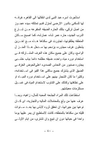 ‫ﺍﺴﺘﺄﺠﺭﺕ ﺍﺴﺭﻩ ﻋﺒﺩ ﺍﻟﻨﺒﻰ ﻟﺩﻯ ﺍﻨﺘﻘﺎﻟﻬﺎ ﺍﻟﻰ ﺍﻟﻘﺎﻫﺭﻩ ﻏﺭﻓـﻪ‬
‫ﻟﻬﺎ ﻟﻠﺴﻜﻨﻰ ﺒﺎﻟﺩﻭﺭ ﺍﻻﺭﻀﻰ ﻟﻤﻨﺯل ﻗﺩﻴﻡ ﺘﻤﺘﻠﻜﻪ ﺴﻴﺩﻩ ﻋﺠـﻭﺯ‬
‫ﻤﻥ ﺍﺼل ﺘﺭﻜﻰ، ﺒﺘﻠﻙ ﺍﻟﺤﺎﺭﻩ ﺍﻟﻀﻴﻘﻪ ﺍﻟﻤﺘﻔﺭﻋﻪ ﻤـﻥ ﺸـﺎﺭﻉ‬
‫ﺍﻟﺩﺭﺏ ﺍﻟﺠﺩﻴﺩ، ﺤﺎﺭﻩ ﻋﻤﺭ ﺸﺎﻩ، ﻋﻤﺎﺭﺸﻪ، ﻜﻤﺎ ﺍﺼﺒﺢ ﺴـﻜﺎﻥ‬
‫ﺍﻟﻤﻨﻁﻘﻪ ﻴﻁﻠﻘﻭﻨﻬﺎ، ﺘﺠﺎﻭﺭﺕ ﻓﻰ ﺴﻜﻨﺎﻫﺎ ﻫـﺫﻩ ﻤـﻊ ﺍﺨـﺭﻴﻥ‬
‫ﻴﺸﻐﻠﻭﻥ ﻏﺭﻑ ﻤﺠﺎﻭﺭﻩ، ﻴﺯﺩﺤﻡ ﺒﻬﺎ ﻤـﺩﺨل ﻫـﺫﺍ ﺍﻟﻤﻨـﺯ ل‬
‫ﺍﻟﻭﺍﺴﻊ، ﻭﻜﺎﻥ ﻋﻠﻰ ﺠﻤﻴﻊ ﺴﻜﺎﻥ ﻫﺫﻩ ﺍﻟﻐﺭﻑ ﺍﻟﻤﺸـﺎﺭﻜﻪ ﻓـﻰ‬
‫ﺍﺴﺘﺨﺩﺍﻡ ﺩﻭﺭﻩ ﻤﻴﺎﻩ ﻭﺍﺤﺩﻩ، ﻀﻴﻘﻪ ﻤﻅﻠﻤﻪ ﺩﺍﺌﻤﺎ ﺒﺒﺎﺏ ﺨﺸـﺒﻰ‬
‫ﻴﺠﺎﻭﺭﻩ ﺼﻨﺒﻭﺭ ﻤﻥ ﺍﻟﻨﺤﺎﺱ ﺍﻟﺼﺩﻯﺀ ﺍﻋﻠﻰﺍﻟﺤﻭﺽ ﺍﻟﺨﺯﻓـﻰ‬
‫ﺍﻟﻀﻴﻕ ﺍﻟﺫﻯ ﻴﺸﺘﺭﻙ ﺠﻤﻴﻊ ﺴﺎﻜﻨﻰ ﻫﺫﺍ ﺍﻟﻘﺒﻭ ﻓﻰ ﺍﺴـﺘﺨﺩﺍﻤﻪ،‬
‫ﻭﻜﺜﻴﺭﺍ ﻤﺎ ﻜﺎﻥ ﺍﻟﺸﺠﺎﺭ ﺒﻴﻨﻬﻡ ﻋﻠﻰ ﺍﺴـﺘﺨﺩﺍﻡ ﺩﻭﺭﻩ ﺍﻟﻤﻴـﺎﻩ ﺍﻭ‬
‫ﻋﻠﻰ ﻨﻅﺎﻓﺘﻬﺎ ﻭﻜﺫﻟﻙ ﻋﻠﻰ ﺍﻟﺘﻨﺎﻭﺏ ﻻﺴﺘﺨﺩﺍﻡ ﺍﻟﻤﻴﺎﻩ ﻓﻰ ﻏﺴـﻴل‬
                                     ‫ﻤﺴﺘﻠﺯﻤﺎﺕ ﻤﻌﻴﺸﺘﻬﻡ.‬
‫ﺍﺴﺘﻁﺎﻋﺕ ﺘﻠﻙ ﺍﻟﻤﺭﺍﻩ ﺍﻟﺠﺸﻌﻪ ﺍﻟﻤﺤﺒﻪ ﻟﻠﻤﺎل، ﺯﺍﻫﻴﻪ، ﻭﺒﻤـﺎ‬
‫ﻋﺭﻑ ﻋﻨﻬﺎ ﻤﻥ ﻭﻟﻊ ﺒﺎﻟﻤﻌﺎﻤﻼﺕ ﺍﻟﻤﺎﻟﻴﻪ ﻭﺍﻟﺘﺠﺎﺭﻴﻪ، ﺍﻯ ﻜـﺎﻥ‬
‫ﻨﻭﻋﻬﺎ ﺒﻴﻥ ﺠﻴﺭﺍﻨﻬﺎ، ﺍﻥ ﺘﺤﻘﻕ ﺜﺭﻭﻩ ﻻﺒﺄﺱ ﺒﻬﺎ ﺒﻌـﺩ ﺴـﻨﻭﺍﺕ‬
‫ﻗﻠﻴﻠﻪ ﻤﻥ ﺴﻜﻨﺎﻫﺎ ﺒﺎﻟﻤﻨﻁﻘﻪ، ﻜﺎﻨﺕ ﻻﺘﺴﺘﻁﻴﻊ ﺍﻥ ﻴﻤﺭ ﻋﻠﻴﻬﺎ ﻴﻭﻤﺎ‬
‫ﻭﺍﺤﺩﺍ ﻓﻰ ﺤﻴﺎﺘﻬﺎ ﺩﻭﻥ ﺍﻥ ﺘﺒﻴﻊ ﻭﺍﻥ ﺘﺸﺘﺭﻯ، ﻤﻥ ﺍﻴﺎﻡ ﺍﻻﻭﻟـﻰ‬


                        ‫- ٠٤ -‬
 