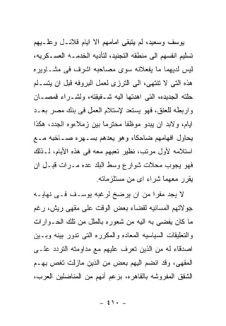 ‫ﻴﻭﺴﻑ ﻭﺴﻌﻴﺩ، ﻟﻡ ﻴﺘﺒﻘﻰ ﺍﻤﺎﻤﻬﻡ ﺍﻻ ﺍﻴﺎﻡ ﻗﻼﺌـل ﻭﻋﻠـﻴﻬﻡ‬
‫ﺘﺴﻠﻴﻡ ﺍﻨﻔﺴﻬﻡ ﺍﻟﻰ ﻤﻨﻁﻘﻪ ﺍﻟﺘﺠﻨﻴﺩ، ﻟﺘﺄﺩﻴﻪ ﺍﻟﺨﺩﻤـﻪ ﺍﻟﻌﺴـﻜﺭﻴﻪ،‬
‫ﻟﻴﺱ ﻟﺩﻴﻬﻤﺎ ﻤﺎ ﻴﻔﻌﻼﻨﻪ ﺴﻭﻯ ﻤﺼﺎﺤﺒﻪ ﺍﺸﺭﻑ ﻓﻰ ﻤﺸـﺎﻭﻴﺭﻩ‬
‫ﻫﺫﻩ ﺍﻟﺘﻰ ﻻ ﺘﻨﺘﻬﻰ، ﺍﻟﻰ ﺍﻟﺘﺭﺯﻯ ﻟﻌﻤل ﺍﻟﺒﺭﻭﻓﻪ ﻗﺒل ﺍﻥ ﻴﺘﺴـﻠﻡ‬
‫ﺤﻠﺘﻪ ﺍﻟﺠﺩﻴﺩﻩ، ﺍﻟﺘﻰ ﺍﻫﺩﺘﻬﺎ ﺍﻟﻴﻪ ﺸـﻘﻴﻘﺘﻪ، ﻭﻟﺸـﺭﺍﺀ ﻗﻤﺼـﺎﻥ‬
‫ﻭﺍﺭﺒﻁﻪ ﻟﻠﻌﻨﻕ، ﻓﻬﻭ ﻴﺴﺘﻌﺩ ﻹﺴﺘﻼﻡ ﺍﻟﻌﻤل ﻓﻰ ﺒﻨﻙ ﻤﺼﺭ ﺒﻌـﺩ‬
‫ﺍﻴﺎﻡ، ﻭﻻﺒﺩ ﺍﻥ ﻴﺒﺩﻭ ﻤﻭﻅﻔﺎ ﻤﺤﺘﺭﻤﺎ ﺒﻴﻥ ﺯﻤﻼﺀﻭﻩ ﺍﻟﺠﺩﺩ، ﻫﻜﺫﺍ‬
‫ﻴﺤﺎﻭل ﺍﻓﻬﺎﻤﻬﻡ ﻀﺎﺤﻜﺎ، ﻭﻫﻭ ﻴﻌﺩﻫﻡ ﺒﺴـﻬﺭﻩ ﺼـﺎﺨﺒﻪ ﻤـﻊ‬
‫ﺍﺴﺘﻼﻤﻪ ﻷﻭل ﻤﺭﺘﺏ، ﻨﻅﻴﺭ ﺘﻌﺒﻬﻡ ﻤﻌﻪ ﻓﻰ ﻫﺫﻩ ﺍﻷﻴﺎﻡ، ﻟـﺫﻟﻙ‬
‫ﻓﻬﻭ ﻴﺠﻭﺏ ﻤﺤﻼﺕ ﺸﻭﺍﺭﻉ ﻭﺴﻁ ﺍﻟﺒﻠﺩ ﻋﺩﻩ ﻤـﺭﺍﺕ ﻗﺒـل ﺍﻥ‬
                      ‫ﻴﻘﺭﺭ ﻤﻌﻬﻤﺎ ﺸﺭﺍﺀ ﺍﻯ ﻤﻥ ﻤﺴﺘﻠﺯﻤﺎﺘﻪ.‬
‫ﻻ ﻴﺠﺩ ﻤﻔﺭﺍ ﻤﻥ ﺍﻥ ﻴﺭﻀﺦ ﻟﺭﻏﺒﻪ ﻴﻭﺴـﻑ ﻓـﻰ ﻨﻬﺎﻴـﻪ‬
‫ﺠﻭﻻﺘﻬﻡ ﺍﻟﻤﺴﺎﺌﻴﻪ ﻟﻘﻀﺎﺀ ﺒﻌﺽ ﺍﻟﻭﻗﺕ ﻋﻠﻰ ﻤﻘﻬﻰ ﺭﻴﺵ، ﺭﻏﻡ‬
‫ﻤﺎ ﻜﺎﻥ ﻴﻔﻀﻰ ﺒﻪ ﺍﻟﻴﻪ ﻤﻥ ﺸﻌﻭﺭﻩ ﺒﺎﻟﻤﻠل ﻤﻥ ﺘﻠﻙ ﺍﻟﺤـﻭﺍﺭﺍﺕ‬
‫ﻭﺍﻟﺘﻌﻠﻴﻘﺎﺕ ﺍﻟﺴﻴﺎﺴﻴﻪ ﺍﻟﻤﻌﺎﺩﻩ ﻭﺍﻟﻤﻜﺭﺭﻩ ﺍﻟﺘﻰ ﺘﺩﻭﺭ ﺒﻴﻨﻪ ﻭﺒـﻴﻥ‬
‫ﺍﺼﺩﻗﺎﺀ ﻟﻪ ﻤﻥ ﺍﻟﺫﻴﻥ ﺘﻌﺭﻑ ﻋﻠﻴﻬﻡ ﻤﻊ ﻤﺩﺍﻭﻤﺘﻪ ﺍﻟﺘﺭﺩﺩ ﻋﻠـﻰ‬
‫ﺍﻟﻤﻘﻬﻰ، ﻭﻗﺩ ﺍﻨﻀﻡ ﺍﻟﻴﻬﻡ ﺒﻌﺽ ﻤﻥ ﺍﻟﺫﻴﻥ ﻤﺎﺯﻟﺕ ﺘﻐﺹ ﺒﻬـﻡ‬
‫ﺍﻟﺸﻘﻕ ﺍﻟﻤﻔﺭﻭﺸﻪ ﺒﺎﻟﻘﺎﻫﺭﻩ، ﺒﺯﻋﻡ ﺃﻨﻬﻡ ﻤﻥ ﺍﻟﻤﻨﺎﻀﻠﻴﻥ ﺍﻟﻌﺭﺏ،‬


                       ‫- ٠١٤ -‬
 