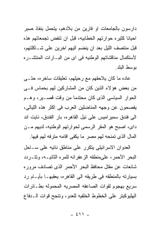 ‫ﺩﺍﺭﺴﻭﻥ ﺒﺎﻟﺠﺎﻤﻌﺎﺕ ﺍﻭ ﻓﺎﺭﻴﻥ ﻤﻥ ﺒﻼﺩﻫﻡ، ﻴﺘﺤﻤل ﺒﻨﻔﺎﺫ ﺼﺒﺭ‬
‫ﺍﺤﻴﺎﻨﺎ ﻜﺜﻴﺭﻩ ﺤﻭﺍﺭﺘﻬﻡ ﺍﻟﺨﻁﺎﺒﻴﻪ، ﻗﺒل ﺍﻥ ﺘﻨﻔﺽ ﺘﺠﻤﻌﺎﺘﻬﻡ ﻫﺫﻩ‬
‫ﻗﺒل ﻤﻨﺘﺼﻑ ﺍﻟﻠﻴل ﺒﻌﺩ ﺍﻥ ﻴﻨﻀﻡ ﺍﻟﻴﻬﻡ ﺍﺨﺭﻴﻥ ﻋﻠﻰ ﺸـﺎﻜﻠﺘﻬﻡ،‬
‫ﻷﺴﺘﻜﻤﺎل ﻤﻨﺎﻗﺸﺎﺘﻬﻡ ﺍﻟﻭﻁﻨﻴﻪ ﻓﻰ ﺍﻯ ﻤﻥ ﺍﻟﺒـﺎﺭﺍﺕ ﺍﻟﻤﻨﺘﺸـﺭﻩ‬
                                             ‫ﺒﻭﺴﻁ ﺍﻟﺒﻠﺩ.‬
‫ﻋﺎﺩﻩ ﻤﺎ ﻜﺎﻥ ﻴﻼﺤﻘﻬﻡ ﻤﻊ ﺭﺤﻴﻠﻬﻡ، ﺘﻌﻠﻴﻘﺎﺕ ﺴﺎﺨﺭﻩ، ﺤﺘـﻰ‬
‫ﻤﻥ ﺒﻌﺽ ﻫﺅﻻﺀ ﺍﻟﺫﻴﻥ ﻜﺎﻥ ﻤﻥ ﺍﻟﻤﺸﺎﺭﻜﻴﻥ ﻟﻬﻡ ﺒﺤﻤﺎﺱ ﻓـﻰ‬
‫ﺍﻟﺤﻭﺍﺭ ﺍﻟﺴﻴﺎﺴﻰ ﺍﻟﺫﻯ ﻜﺎﻥ ﻤﺤﺘﺩﻤﺎ ﻤﻥ ﻭﻗﺕ ﻗﺼـﻴﺭ، ﻭﻫـﻡ‬
‫ﻴﻔﺼﺤﻭﻥ ﻋﻥ ﻭﺠﻬﻪ ﺍﻟﻤﻨﺎﻀﻠﻴﻥ ﺍﻟﻌﺭﺏ ﻓﻰ ﺍﻜﺜﺭ ﻫﺫﻩ ﺍﻟﻠﻴﺎﻟﻰ،‬
‫ﺍﻟﻰ ﻓﻨﺩﻕ ﺴﻤﻴﺭﺍﻤﻴﺱ ﻋﻠﻰ ﻨﻴل ﺍﻟﻘﺎﻫﺭﻩ، ﺒﺎﺭ ﺍﻟﻔﻨﺩﻕ، ﻨﺎﻴﺕ ﺍﻨﺩ‬
‫ﺩﺍﻯ، ﺍﺼﺒﺢ ﻫﻭ ﺍﻟﻤﻘﺭ ﺍﻟﺭﺴﻤﻰ ﻟﺤﻭﺍﺭﺘﻬﻡ ﺍﻟﻭﻁﻨﻴﻪ، ﻟﺩﻴﻬﻡ ﻤـﻥ‬
  ‫ﺍﻟﻤﺎل ﺍﻟﺫﻯ ﺘﻤﻨﺤﻪ ﻟﻬﻡ ﻤﺼﺭ ﻤﺎ ﻴﻜﻔﻰ ﺍﻗﺎﻤﻪ ﻤﺘﺭﻓﻪ ﻟﻬﻡ ﻓﻴﻬﺎ.‬
‫ﺍﻟﻌﺩﻭﺍﻥ ﺍﻻﺴﺭﺍﺌﻴﻠﻰ ﻴﺘﻜﺭﺭ ﻋﻠﻰ ﻤﻨﺎﻁﻕ ﻨﺎﺌﻴﻪ ﻋﻠﻰ ﺴـﺎﺤل‬
‫ﺍﻟﺒﺤﺭ ﺍﻷﺤﻤﺭ، ﻋﻠﻰﻤﻨﻁﻘﻪ ﺍﻟﺯﻋﻔﺭﺍﻨﻪ ﻟﻠﻤﺭﻩ ﺍﻟﺜﺎﻨﻴـﻪ، ﻭﺘﺘـﺭﺩﺩ‬
‫ﺸﺎﺌﻌﺎﺕ ﻋﻥ ﻤﻘﺘل ﻤﺤﺎﻓﻅ ﺍﻟﺒﺤﺭ ﺍﻷﺤﻤﺭ ﺍﻟﺫﻯ ﺘﺼﺎﺩﻑ ﻤﺭﻭﺭﻩ‬
‫ﺒﺴﻴﺎﺭﺘﻪ ﺒﺎﻟﻤﻨﻁﻘﻪ ﻓﻰ ﻁﺭﻴﻘﻪ ﺍﻟﻰ ﺍﻟﻘﺎﻫﺭﻩ، ﻴﻌﻘﺒﻬـﺎ ﺒﺄﻴـﺎﻡ ﺭﺩ‬
‫ﺴﺭﻴﻊ ﺒﻬﺠﻭﻡ ﻟﻘﻭﺍﺕ ﺍﻟﺼﺎﻋﻘﻪ ﺍﻟﻤﺼﺭﻴﻪ ﺍﻟﻤﺤﻤﻭﻟﻪ ﺒﻁـﺎﺌﺭﺍﺕ‬
‫ﺍﻟﻬﻠﻴﻭﻜﺒﺘﺭ ﻋﻠﻰ ﺍﻟﺨﻁﻭﻁ ﺍﻟﺨﻠﻔﻴﻪ ﻟﻠﻌﺩﻭ، ﻭﺘﻨﺠﺢ ﻗﻭﺍﺕ ﺍﻟـﺩﻓﺎﻉ‬


                       ‫- ١١٤ -‬
 