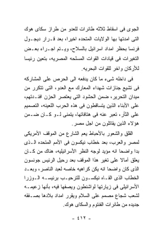 ‫ﺍﻟﺠﻭﻯ ﻓﻰ ﺍﺴﻘﺎﻁ ﺜﻼﺜﻪ ﻁﺎﺌﺭﺍﺕ ﻟﻠﻌﺩﻭ ﻤﻥ ﻁﺭﺍﺯ ﺴﻜﺎﻯ ﻫﻭﻙ‬
‫ﺍﻟﺘﻰ ﺍﻤﺩﺘﻬﺎ ﺒﻬﺎ ﺍﻟﻭﻻﻴﺎﺕ ﺍﻟﻤﺘﺤﺩﻩ ﺍﺨﻴﺭﺍ، ﺒﻌﺩ ﻗـﺭﺍﺭ ﺩﻴﺠـﻭل‬
‫ﻓﺭﻨﺴﺎ ﺒﺤﻅﺭ ﺍﻤﺩﺍﺩ ﺍﺴﺭﺍﺌﻴل ﺒﺎﻟﺴﻼﺡ، ﻭﻴـﺘﻡ ﺍﺠـﺭﺍﺀ ﺒﻌـﺽ‬
‫ﺍﻟﺘﻐﻴﺭﺍﺕ ﻓﻰ ﻗﻴﺎﺩﺍﺕ ﺍﻟﻘﻭﺍﺕ ﺍﻟﻤﺴﻠﺤﻪ ﺍﻟﻤﺼﺭﻴﻪ، ﺒﺘﻌﻴﻥ ﺭﺌﻴﺴﺎ‬
                           ‫ﻟﻸﺭﻜﺎﻥ ﻭﺍﺨﺭ ﻟﻠﻘﻭﺍﺕ ﺍﻟﺒﺤﺭﻴﻪ.‬
‫ﻓﻰ ﺩﺍﺨﻠﻪ ﺸﻰﺀ ﻤﺎ ﻜﺎﻥ ﻴﺩﻓﻌﻪ ﺍﻟﻰ ﺍﻟﺤﺭﺹ ﻋﻠﻰ ﺍﻟﻤﺸﺎﺭﻜﻪ‬
‫ﻓﻰ ﺘﺸﻴﻊ ﺠﻨﺎﺯﺍﺕ ﺸﻬﺩﺍﺀ ﺍﻟﻤﻌﺎﺭﻙ ﻤﻊ ﺍﻟﻌﺩﻭ، ﺍﻟﺘﻰ ﺘﺘﻜﺭﺭ ﻤﻥ‬
‫ﻤﻴﺩﺍﻥ ﺍﻟﺘﺤﺭﻴﺭ، ﻀﻤﻥ ﺍﻟﺤﺸﻭﺩ ﺍﻟﺘﻰ ﻴﻌﺘﺼﺭ ﺍﻟﺤﺯﻥ ﺍﻓﺌـﺩﺘﻬﻡ،‬
‫ﻋﻠﻰ ﺍﻷﺒﻨﺎﺀ ﺍﻟﺫﻴﻥ ﻴﺘﺴﺎﻗﻁﻭﻥ ﻓﻰ ﻫﺫﻩ ﺍﻟﺤﺭﺏ ﺍﻟﻠﻌﻴﻨﻪ، ﺍﻟﺘﺼﻤﻴﻡ‬
‫ﻋﻠﻰ ﺍﻟﺜﺄﺭ، ﺘﻌﺒﺭ ﻋﻨﻪ ﻓﻰ ﻫﺘﺎﻓﺎﺘﻬﺎ، ﻴﺘﻤﻨﻰ ﻟـﻭ ﻜـﺎﻥ ﻀـﻤﻥ‬
                       ‫ﻫﺅﻻﺀ ﺍﻟﺫﻴﻥ ﻴﻘﺎﺘﻠﻭﻥ ﻤﻥ ﺍﺠل ﻤﺼﺭ.‬
‫ﺍﻟﻘﻠﻕ ﻭﺍﻟﺸﻌﻭﺭ ﺒﺎﻷﺤﺒﺎﻁ ﻴﻌﻡ ﺍﻟﺸﺎﺭﻉ ﻤﻥ ﺍﻟﻤﻭﻗﻑ ﺍﻷﻤﺭﻴﻜﻰ‬
‫ﻟﻤﺼﺭ ﻭﺍﻟﻌﺭﺏ، ﺒﻌﺩ ﺨﻁﺎﺏ ﻨﻴﻜﺴﻭﻥ ﻓﻰ ﺍﻷﻤﻡ ﺍﻟﻤﺘﺤﺩﻩ ﺍﻟـﺫﻯ‬
‫ﺒﺩﺍ ﻭﺍﻀﺤﺎ ﺍﻨﻪ ﻤﺅﻴﺩ ﻟﻭﺠﻪ ﺍﻟﻨﻅﺭ ﺍﻷﺴﺭﺍﺌﻴﻠﻴﻪ، ﻫﻨﺎﻙ ﻤﻥ ﻜـﺎﻥ‬
‫ﻴﻌﻠﻕ ﺁﻤﺎﻻ ﻋﻠﻰ ﺘﻐﻴﺭ ﻫﺫﺍ ﺍﻟﻤﻭﻗﻑ ﺒﻌﺩ ﺭﺤﻴل ﺍﻟﺭﺌﻴﺱ ﺠﻭﻨﺴﻭﻥ‬
‫ﺍﻟﺫﻯ ﻜﺎﻥ ﻭﺍﻀﺤﺎ ﺍﻨﻪ ﻴﻜﻥ ﻜﺭﺍﻫﻴﻪ ﺨﺎﺼﻪ ﻟﻌﺒﺩ ﺍﻟﻨﺎﺼﺭ، ﻭﺒﻌـﺩ‬
‫ﺍﻟﺨﻁﺎﺏ ﺍﻟﺫﻯ ﺍﻟﻘـﺎﻩ ﻨﻴﻜﺴـﻭﻥ ﻟﻠﺘﺭﺤﻴـﺏ ﺒﺭﺌﻴﺴـﻪ ﺍﻟـﻭﺯﺭﺍ‬
‫ﺍﻷﺴﺭﺍﺌﻴﻠﻰ ﻓﻰ ﺯﻴﺎﺭﺘﻬﺎ ﻟﻭﺍﺸﻨﻁﻭﻥ ﻭﻴﺼﻔﻬﺎ ﻓﻴﻪ، ﺒﺄﻨﻬﺎ ﺯﻋﻴﻤـﻪ‬
‫ﻟﺸﻌﺏ ﺸﺠﺎﻉ ﻤﺼﻤﻡ ﻋﻠﻰ ﺍﻟﺴﻼﻡ ﻭﻴﻘﺭﺭ ﺍﻤﺩﺍﺩ ﺒﻼﺩﻫﺎ ﺒﺼـﻔﻘﻪ‬
                   ‫ﺠﺩﻴﺩﻩ ﻤﻥ ﻁﺎﺌﺭﺍﺕ ﺍﻟﻔﻨﺘﻭﻡ ﻭﺍﻟﺴﻜﺎﻯ ﻫﻭﻙ.‬

                      ‫- ٢١٤ -‬
 