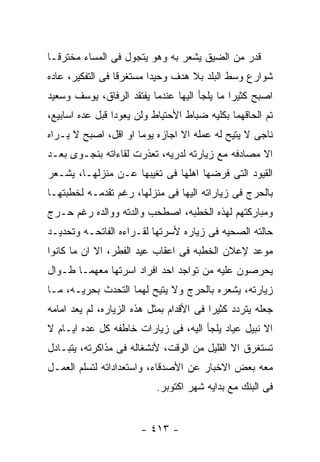 ‫ﻗﺩﺭ ﻤﻥ ﺍﻟﻀﻴﻕ ﻴﺸﻌﺭ ﺒﻪ ﻭﻫﻭ ﻴﺘﺠﻭل ﻓﻰ ﺍﻟﻤﺴﺎﺀ ﻤﺨﺘﺭﻗـﺎ‬
‫ﺸﻭﺍﺭﻉ ﻭﺴﻁ ﺍﻟﺒﻠﺩ ﺒﻼ ﻫﺩﻑ ﻭﺤﻴﺩﺍ ﻤﺴﺘﻐﺭﻗﺎ ﻓﻰ ﺍﻟﺘﻔﻜﻴﺭ، ﻋﺎﺩﻩ‬
‫ﺍﺼﺒﺢ ﻜﺜﻴﺭﺍ ﻤﺎ ﻴﻠﺠﺄ ﺍﻟﻴﻬﺎ ﻋﻨﺩﻤﺎ ﻴﻔﺘﻘﺩ ﺍﻟﺭﻓﺎﻕ، ﻴﻭﺴﻑ ﻭﺴﻌﻴﺩ‬
‫ﺘﻡ ﺍﻟﺤﺎﻗﻬﻤﺎ ﺒﻜﻠﻴﻪ ﻀﺒﺎﻁ ﺍﻷﺤﺘﻴﺎﻁ ﻭﻟﻥ ﻴﻌﻭﺩﺍ ﻗﺒل ﻋﺩﻩ ﺍﺴﺎﺒﻴﻊ،‬
‫ﻨﺎﺠﻰ ﻻ ﻴﺘﻴﺢ ﻟﻪ ﻋﻤﻠﻪ ﺍﻻ ﺍﺠﺎﺯﻩ ﻴﻭﻤﺎ ﺍﻭ ﺍﻗل، ﺍﺼﺒﺢ ﻻ ﻴـﺭﺍﻩ‬
‫ﺍﻻ ﻤﺼﺎﺩﻓﻪ ﻤﻊ ﺯﻴﺎﺭﺘﻪ ﻟﺩﺭﻴﻪ، ﺘﻌﺫﺭﺕ ﻟﻘﺎﺀﺍﺘﻪ ﺒﻨﺠـﻭﻯ ﺒﻌـﺩ‬
‫ﺍﻟﻘﻴﻭﺩ ﺍﻟﺘﻰ ﻓﺭﻀﻬﺎ ﺍﻫﻠﻬﺎ ﻓﻰ ﺘﻐﻴﺒﻬﺎ ﻋـﻥ ﻤﻨﺯﻟﻬـﺎ، ﻴﺸـﻌﺭ‬
‫ﺒﺎﻟﺤﺭﺝ ﻓﻰ ﺯﻴﺎﺭﺍﺘﻪ ﺍﻟﻴﻬﺎ ﻓﻰ ﻤﻨﺯﻟﻬﺎ، ﺭﻏﻡ ﺘﻘﺩﻤـﻪ ﻟﺨﻁﺒﺘﻬـﺎ‬
‫ﻭﻤﺒﺎﺭﻜﺘﻬﻡ ﻟﻬﺫﻩ ﺍﻟﺨﻁﺒﻪ، ﺍﺼﻁﺤﺏ ﻭﺍﻟﺩﺘﻪ ﻭﻭﺍﻟﺩﻩ ﺭﻏﻡ ﺤـﺭﺝ‬
‫ﺤﺎﻟﺘﻪ ﺍﻟﺼﺤﻴﻪ ﻓﻰ ﺯﻴﺎﺭﻩ ﻷﺴﺭﺘﻬﺎ ﻟﻘـﺭﺍﺀﻩ ﺍﻟﻔﺎﺘﺤـﻪ ﻭﺘﺤﺩﻴـﺩ‬
‫ﻤﻭﻋﺩ ﻹﻋﻼﻥ ﺍﻟﺨﻁﺒﻪ ﻓﻰ ﺍﻋﻘﺎﺏ ﻋﻴﺩ ﺍﻟﻔﻁﺭ، ﺍﻻ ﺍﻥ ﻤﺎ ﻜﺎﻨﻭﺍ‬
‫ﻴﺤﺭﺼﻭﻥ ﻋﻠﻴﻪ ﻤﻥ ﺘﻭﺍﺠﺩ ﺍﺤﺩ ﺍﻓﺭﺍﺩ ﺍﺴﺭﺘﻬﺎ ﻤﻌﻬﻤـﺎ ﻁـﻭﺍل‬
‫ﺯﻴﺎﺭﺘﻪ، ﻴﺸﻌﺭﻩ ﺒﺎﻟﺤﺭﺝ ﻭﻻ ﻴﺘﻴﺢ ﻟﻬﻤﺎ ﺍﻟﺘﺤﺩﺙ ﺒﺤﺭﻴـﻪ، ﻤـﺎ‬
‫ﺠﻌﻠﻪ ﻴﺘﺭﺩﺩ ﻜﺜﻴﺭﺍ ﻓﻰ ﺍﻷﻗﺩﺍﻡ ﺒﻤﺜل ﻫﺫﻩ ﺍﻟﺯﻴﺎﺭﻩ، ﻟﻡ ﻴﻌﺩ ﺍﻤﺎﻤﻪ‬
‫ﺍﻻ ﻨﺒﻴل ﻋﻴﺎﺩ ﻴﻠﺠﺄ ﺍﻟﻴﻪ، ﻓﻰ ﺯﻴﺎﺭﺍﺕ ﺨﺎﻁﻔﻪ ﻜل ﻋﺩﻩ ﺍﻴـﺎﻡ ﻻ‬
‫ﺘﺴﺘﻐﺭﻕ ﺍﻻ ﺍﻟﻘﻠﻴل ﻤﻥ ﺍﻟﻭﻗﺕ، ﻷﻨﺸﻐﺎﻟﻪ ﻓﻰ ﻤﺫﺍﻜﺭﺘﻪ، ﻴﺘﺒـﺎﺩل‬
‫ﻤﻌﻪ ﺒﻌﺽ ﺍﻻﺨﺒﺎﺭ ﻋﻥ ﺍﻷﺼﺩﻗﺎﺀ، ﻭﺍﺴﺘﻌﺩﺍﺩﺍﺘﻪ ﻟﺘﺴﻠﻡ ﺍﻟﻌﻤـل‬
                           ‫ﻓﻰ ﺍﻟﺒﻨﻙ ﻤﻊ ﺒﺩﺍﻴﻪ ﺸﻬﺭ ﺍﻜﺘﻭﺒﺭ.‬


                       ‫- ٣١٤ -‬
 