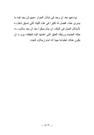 ‫ﻴﻭﺩﻋﻬﻡ ﺒﻌﺩ ﺍﻥ ﻭﺠﺩ ﻓﻰ ﺘﺒﺎﺩل ﺍﻟﺤﻭﺍﺭ ﻤﻌﻬﻡ ﻟﻥ ﻴﺠﺩ ﻓﻴﻪ ﻤﺎ‬
‫ﻴﺴﺭﻯ ﻋﻨﻪ، ﺍﻓﻀل ﻟﻪ ﻜﺜﻴﺭﺍ ﻓﻰ ﻫﺫﻩ ﺍﻟﻠﻴﻠﻪ ﺍﻟﺘﻰ ﺘﺴﺒﻕ ﺫﻫﺎﺒـﻪ‬
‫ﻷﺴﺘﻼﻡ ﺍﻟﻌﻤل ﻓﻰ ﺍﻟﺒﻨﻙ، ﺍﻥ ﻴﻨﺎﻡ ﻤﺒﻜﺭﺍ ﺒﻌﺩ ﺍﻥ ﻴﻌﺩ ﻤﻼﺒﺴـﻪ،‬
‫ﺤﻠﺘﻪ ﺍﻟﺠﺩﻴﺩﻩ ﻭﺭﺒﻁﻪ ﺍﻟﻌﻨﻕ ﺍﻟﺘﻰ ﺍﻫﺩﺘﻬﺎ ﺍﻟﻴﻪ ﺸﻘﻴﻘﺘﻪ، ﻴﺭﻴـﺩ ﺍﻥ‬
             ‫ﻴﻜﻭﻥ ﻫﻨﺎﻙ ﺍﻨﻁﺒﺎﻋﺎ ﺠﻴﺩﺍ ﻟﻪ ﺍﻤﺎﻡ ﺯﻤﻼﺅﻩ ﺍﻟﺠﺩﺩ.‬




                        ‫- ٦١٤ -‬
 