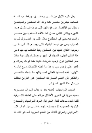 ‫ﻴﺤل ﺍﻟﻴﻭﻡ ﺍﻷﻭل ﻤﻥ ﺸـﻬﺭ ﺭﻤﻀـﺎﻥ، ﻭﻴﺨﻁـﺏ ﺍﺌﻤـﻪ‬
‫ﺍﻟﻤﺴﺎﺠﺩ ﻤﺒﺸﺭﻴﻥ ﺒﺎﻟﻨﺼﺭ ﻜﻤﺎ ﻭﻋﺩ ﺍﷲ ﺍﻟﻤﺴﻠﻤﻴﻥ ﻭﺍﻟﻤﺠﺎﻫﺩﻴﻥ‬
‫ﻭﺤﻘﻕ ﻟﻬﻡ ﺍﻷﻨﺘﺼﺎﺭ ﻓﻰ ﻏﺯﻭﺍﺘﻬﻡ ﺍﻟﺘﻰ ﺠﺭﺕ ﻓﻰ ﻤﺜـل ﻫـﺫﺍ‬
‫ﺍﻟﺸﻬﺭ، ﻭﻴﺘﻨﺩﺭ ﺍﻟﻨﺎﺱ ﻋـﻥ ﺍﻟﺨـﻼﻑ ﺍﻟـﺩﺍﺌﻡ ﺒـﻴﻥ ﻤﺼـﺭ‬
‫ﻭﺍﻟﺴﻌﻭﺩﻴﻪ،ﺤﺘﻰ ﻓﻰ ﺍﺴﺘﻁﻼﻉ ﻫﻼل ﺍﻟﺸـﻬﺭ ﺍﻟﻤﺒـﺎﺭﻙ ﻟﺒـﺩﺀ‬
‫ﺍﻟﺼﻴﺎﻡ، ﻭﻫﻰ ﻤﻥ ﺍﺒﺴﻁ ﺍﻷﺸﻴﺎﺀ ﺍﻟﺘﻰ ﻴﺠﻤـﻊ ﺍﻟﻨـﺎﺱ ﻋﻠـﻰ‬
‫ﻭﺠﻭﺏ ﺍﻷﺘﻔﺎﻕ ﻋﻠﻴﻬﺎ ﺒﻴﻥ ﺍﻟﻤﺴﻠﻤﻴﻥ ﻭﻨﺒﺫ ﺍﻟﺨﻼﻑ ﺒﻴـﻨﻬﻡ ﻓـﻰ‬
‫ﻫﺫﺍ ﺍﻟﺸﺄﻥ ﺍﻟﺩﻴﻨﻰ، ﺍﻟﺼﻴﺎﻡ ﻓﻰ ﺸﻬﺭ ﺭﻤﻀﺎﻥ ﻟﻡ ﻴﻜﻥ ﺍﺒﺩﺍ ﺤﺎﺌﻼ‬
‫ﺍﻤﺎﻡ ﺍﻟﻤﻘﺎﺘﻠﻴﻥ ﺩﻭﻥ ﺘﻭﺠﻴﻪ ﻀﺭﺒﺎﺕ ﻋﻨﻴﻔﻪ ﻀﺩ ﻗﻭﺍﺕ ﻭﻤﻭﺍﻗـﻊ‬
‫ﺍﻟﻌﺩﻭ ﻋﻠﻰ ﺍﺭﺽ ﺴﻴﻨﺎﺀ، ﻫﺫﺍ ﻤﺎ ﺍﻜﺩﺘﻪ ﺍﻷﺤﺩﺍﺙ ﻤـﻊ ﺍﻴﺎﻤـﻪ‬
‫ﺍﻷﻭﻟﻰ، ﺍﺌﻤﻪ ﺍﻟﻤﺴﺎﺠﺩ ﺘﺘﻌﺎﻟﻰ ﺍﺼـﻭﺍﺘﻬﻡ ﺒﺎﻟـﺩﻋﺎﺀ ﺒﺎﻟﻨﺼـﺭ‬
‫ﻭﺍﻟﺘﺫﻜﻴﺭ ﺒﺄﻥ ﺍﻋﻅﻡ ﺍﻨﺘﺼﺎﺭﺍﺕ ﺍﻟﻤﺴﻠﻤﻴﻥ ﻋﺒﺭ ﺍﻟﺘﺎﺭﻴﺦ ﺘﺤﻘﻘﺕ‬
                                ‫ﻓﻰ ﻤﺜل ﻫﺫﺍ ﺍﻟﺸﻬﺭ ﺍﻟﻤﺒﺎﺭﻙ.‬
‫ﺍﺘﺴﻌﺕ ﺍﻟﻤﻭﺍﺠﻬﺎﺕ ﺍﻟﻌﻨﻴﻔﻪ ﺒﻌﺩ ﺍﻥ ﺒﺩﺃﺕ ﻗـﻭﺍﺕ ﻤﺼـﺭﻴﻪ‬
‫ﺒﺤﺠﻡ ﺴﺭﺍﻴﺎ ﻓﻰ ﺍﻟﻌﺒﻭﺭ ﻷﺤﺘﻼل ﻤﻭﺍﻗﻊ ﻋﻠﻰ ﺍﻟﻀﻔﻪ ﺍﻟﺸـﺭﻗﻴﻪ‬
‫ﻟﻠﻘﻨﺎﻩ ﻟﻌﺩﻩ ﺴﺎﻋﺎﺕ ﻟﻘﺘﺎل ﺍﻟﻌﺩﻭ ﻗﺒل ﺍﻟﻌﻭﺩﻩ ﻟﻤﻭﺍﻗﻌﻬﺎ، ﻭﺍﻟﻀﻔﺎﺩﻉ‬
‫ﺍﻟﺒﺸﺭﻴﻪ ﺍﻟﻤﺼﺭﻴﻪ ﺘﻘﻭﻡ ﺒﻌﻤﻠﻴﻪ ﻨﺎﺠﺤـﻪ ﻓـﻰ ﻤﻴﻨـﺎﺀ ﺍﻴـﻼﺕ‬
‫ﺍﻷﺴﺭﺍﺌﻴﻠﻰ ﻭﺍﻏﺭﺍﻕ ﻟﺜﻼﺜﻪ ﻤﻥ ﺍﻟﻘﻁﻊ ﺍﻟﺤﺭﺒﻴﻪ ﻟﻠﻌـﺩﻭ ﻜﺎﻨـﺕ‬


                        ‫- ٨١٤ -‬
 