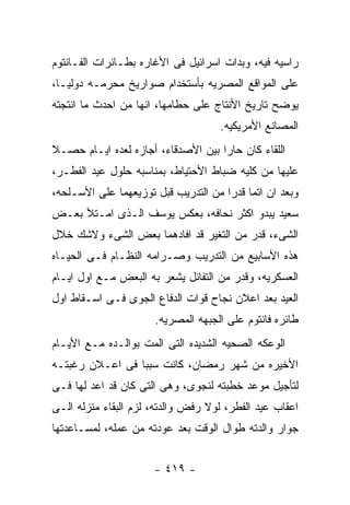 ‫ﺭﺍﺴﻴﻪ ﻓﻴﻪ، ﻭﺒﺩﺍﺕ ﺍﺴﺭﺍﺌﻴل ﻓﻰ ﺍﻷﻏﺎﺭﻩ ﺒﻁـﺎﺌﺭﺍﺕ ﺍﻟﻔـﺎﻨﺘﻭﻡ‬
‫ﻋﻠﻰ ﺍﻟﻤﻭﺍﻗﻊ ﺍﻟﻤﺼﺭﻴﻪ ﺒﺄﺴﺘﺨﺩﺍﻡ ﺼﻭﺍﺭﻴﺦ ﻤﺤﺭﻤـﻪ ﺩﻭﻟﻴـﺎ،‬
‫ﻴﻭﻀﺢ ﺘﺎﺭﻴﺦ ﺍﻷﻨﺘﺎﺝ ﻋﻠﻰ ﺤﻁﺎﻤﻬﺎ، ﺍﻨﻬﺎ ﻤﻥ ﺍﺤﺩﺙ ﻤﺎ ﺍﻨﺘﺠﺘﻪ‬
                                    ‫ﺍﻟﻤﺼﺎﻨﻊ ﺍﻷﻤﺭﻴﻜﻴﻪ.‬
‫ﺍﻟﻠﻘﺎﺀ ﻜﺎﻥ ﺤﺎﺭﺍ ﺒﻴﻥ ﺍﻷﺼﺩﻗﺎﺀ، ﺃﺠﺎﺯﻩ ﻟﻌﺩﻩ ﺍﻴـﺎﻡ ﺤﺼـﻼ‬
‫ﻋﻠﻴﻬﺎ ﻤﻥ ﻜﻠﻴﻪ ﻀﺒﺎﻁ ﺍﻷﺤﺘﻴﺎﻁ، ﺒﻤﻨﺎﺴﺒﻪ ﺤﻠﻭل ﻋﻴﺩ ﺍﻟﻔﻁـﺭ،‬
‫ﻭﺒﻌﺩ ﺍﻥ ﺍﺘﻤﺎ ﻗﺩﺭﺍ ﻤﻥ ﺍﻟﺘﺩﺭﻴﺏ ﻗﺒل ﺘﻭﺯﻴﻌﻬﻤﺎ ﻋﻠﻰ ﺍﻷﺴـﻠﺤﻪ،‬
‫ﺴﻌﻴﺩ ﻴﺒﺩﻭ ﺍﻜﺜﺭ ﻨﺤﺎﻓﻪ، ﺒﻌﻜﺱ ﻴﻭﺴﻑ ﺍﻟـﺫﻯ ﺍﻤـﺘﻸ ﺒﻌـﺽ‬
‫ﺍﻟﺸﻰﺀ، ﻗﺩﺭ ﻤﻥ ﺍﻟﺘﻐﻴﺭ ﻗﺩ ﺍﻓﺎﺩﻫﻤﺎ ﺒﻌﺽ ﺍﻟﺸﻰﺀ ﻭﻻﺸﻙ ﺨﻼل‬
‫ﻫﺫﻩ ﺍﻷﺴﺎﺒﻴﻊ ﻤﻥ ﺍﻟﺘﺩﺭﻴﺏ ﻭﺼـﺭﺍﻤﻪ ﺍﻟﻨﻅـﺎﻡ ﻓـﻰ ﺍﻟﺤﻴـﺎﻩ‬
‫ﺍﻟﻌﺴﻜﺭﻴﻪ، ﻭﻗﺩﺭ ﻤﻥ ﺍﻟﺘﻔﺎﺌل ﻴﺸﻌﺭ ﺒﻪ ﺍﻟﺒﻌﺽ ﻤـﻊ ﺍﻭل ﺍﻴـﺎﻡ‬
‫ﺍﻟﻌﻴﺩ ﺒﻌﺩ ﺍﻋﻼﻥ ﻨﺠﺎﺡ ﻗﻭﺍﺕ ﺍﻟﺩﻓﺎﻉ ﺍﻟﺠﻭﻯ ﻓـﻰ ﺍﺴـﻘﺎﻁ ﺍﻭل‬
                      ‫ﻁﺎﺌﺭﻩ ﻓﺎﻨﺘﻭﻡ ﻋﻠﻰ ﺍﻟﺠﺒﻬﻪ ﺍﻟﻤﺼﺭﻴﻪ.‬
‫ﺍﻟﻭﻋﻜﻪ ﺍﻟﺼﺤﻴﻪ ﺍﻟﺸﺩﻴﺩﻩ ﺍﻟﺘﻰ ﺍﻟﻤﺕ ﺒﻭﺍﻟـﺩﻩ ﻤـﻊ ﺍﻷﻴـﺎﻡ‬
‫ﺍﻷﺨﻴﺭﻩ ﻤﻥ ﺸﻬﺭ ﺭﻤﻀﺎﻥ، ﻜﺎﻨﺕ ﺴﺒﺒﺎ ﻓﻰ ﺍﻋـﻼﻥ ﺭﻏﺒﺘـﻪ‬
‫ﻟﺘﺄﺠﻴل ﻤﻭﻋﺩ ﺨﻁﺒﺘﻪ ﻟﻨﺠﻭﻯ، ﻭﻫﻰ ﺍﻟﺘﻰ ﻜﺎﻥ ﻗﺩ ﺍﻋﺩ ﻟﻬﺎ ﻓـﻰ‬
‫ﺍﻋﻘﺎﺏ ﻋﻴﺩ ﺍﻟﻔﻁﺭ، ﻟﻭﻻ ﺭﻓﺽ ﻭﺍﻟﺩﺘﻪ، ﻟﺯﻡ ﺍﻟﺒﻘﺎﺀ ﻤﻨﺯﻟﻪ ﺍﻟـﻰ‬
‫ﺠﻭﺍﺭ ﻭﺍﻟﺩﺘﻪ ﻁﻭﺍل ﺍﻟﻭﻗﺕ ﺒﻌﺩ ﻋﻭﺩﺘﻪ ﻤﻥ ﻋﻤﻠﻪ، ﻟﻤﺴـﺎﻋﺩﺘﻬﺎ‬


                      ‫- ٩١٤ -‬
 