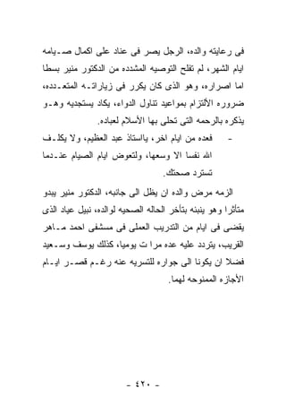 ‫ﻓﻰ ﺭﻋﺎﻴﺘﻪ ﻭﺍﻟﺩﻩ، ﺍﻟﺭﺠل ﻴﺼﺭ ﻓﻰ ﻋﻨﺎﺩ ﻋﻠﻰ ﺍﻜﻤﺎل ﺼـﻴﺎﻤﻪ‬
‫ﺍﻴﺎﻡ ﺍﻟﺸﻬﺭ، ﻟﻡ ﺘﻔﻠﺢ ﺍﻟﺘﻭﺼﻴﻪ ﺍﻟﻤﺸﺩﺩﻩ ﻤﻥ ﺍﻟﺩﻜﺘﻭﺭ ﻤﻨﻴﺭ ﺒﺴﻁﺎ‬
‫ﺍﻤﺎ ﺍﺼﺭﺍﺭﻩ، ﻭﻫﻭ ﺍﻟﺫﻯ ﻜﺎﻥ ﻴﻜﺭﺭ ﻓﻰ ﺯﻴﺎﺭﺍﺘـﻪ ﺍﻟﻤﺘﻌـﺩﺩﻩ،‬
‫ﻀﺭﻭﺭﻩ ﺍﻷﻟﺘﺯﺍﻡ ﺒﻤﻭﺍﻋﻴﺩ ﺘﻨﺎﻭل ﺍﻟﺩﻭﺍﺀ، ﻴﻜﺎﺩ ﻴﺴﺘﺠﺩﻴﻪ ﻭﻫـﻭ‬
                ‫ﻴﺫﻜﺭﻩ ﺒﺎﻟﺭﺤﻤﻪ ﺍﻟﺘﻰ ﺘﺤﻠﻰ ﺒﻬﺎ ﺍﻷﺴﻼﻡ ﻟﻌﺒﺎﺩﻩ.‬
‫ﻓﻌﺩﻩ ﻤﻥ ﺍﻴﺎﻡ ﺍﺨﺭ، ﻴﺎﺍﺴﺘﺎﺫ ﻋﺒﺩ ﺍﻟﻌﻅﻴﻡ، ﻭﻻ ﻴﻜﻠـﻑ‬        ‫-‬
‫ﺍﷲ ﻨﻔﺴﺎ ﺍﻻ ﻭﺴﻌﻬﺎ، ﻭﻟﺘﻌﻭﺽ ﺍﻴﺎﻡ ﺍﻟﺼﻴﺎﻡ ﻋﻨـﺩﻤﺎ‬
                                   ‫ﺘﺴﺘﺭﺩ ﺼﺤﺘﻙ.‬
‫ﺍﻟﺯﻤﻪ ﻤﺭﺽ ﻭﺍﻟﺩﻩ ﺍﻥ ﻴﻅل ﺍﻟﻰ ﺠﺎﻨﺒﻪ، ﺍﻟﺩﻜﺘﻭﺭ ﻤﻨﻴﺭ ﻴﺒﺩﻭ‬
‫ﻤﺘﺄﺜﺭﺍ ﻭﻫﻭ ﻴﻨﺒﺌﻪ ﺒﺘﺄﺨﺭ ﺍﻟﺤﺎﻟﻪ ﺍﻟﺼﺤﻴﻪ ﻟﻭﺍﻟﺩﻩ، ﻨﺒﻴل ﻋﻴﺎﺩ ﺍﻟﺫﻯ‬
‫ﻴﻘﻀﻰ ﻓﻰ ﺍﻴﺎﻡ ﻤﻥ ﺍﻟﺘﺩﺭﻴﺏ ﺍﻟﻌﻤﻠﻰ ﻓﻰ ﻤﺴﺸﻔﻰ ﺍﺤﻤﺩ ﻤـﺎﻫﺭ‬
‫ﺍﻟﻘﺭﻴﺏ، ﻴﺘﺭﺩﺩ ﻋﻠﻴﻪ ﻋﺩﻩ ﻤﺭﺍ ﺕ ﻴﻭﻤﻴﺎ، ﻜﺫﻟﻙ ﻴﻭﺴﻑ ﻭﺴـﻌﻴﺩ‬
‫ﻓﻀﻼ ﺍﻥ ﻴﻜﻭﻨﺎ ﺍﻟﻰ ﺠﻭﺍﺭﻩ ﻟﻠﺘﺴﺭﻴﻪ ﻋﻨﻪ ﺭﻏـﻡ ﻗﺼـﺭ ﺍﻴـﺎﻡ‬
                                    ‫ﺍﻷﺠﺎﺯﻩ ﺍﻟﻤﻤﻨﻭﺤﻪ ﻟﻬﻤﺎ.‬




                        ‫- ٠٢٤ -‬
 